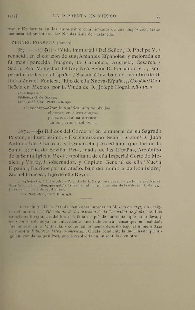 n'ón y Eguiarreta en los autos sobre cumplimiento de una disposición testa¬ mentaria del presbítero don Nicolás Rui/- de Castañeda. ZURNEL PON SECA (Isidro). 087!.-:( ^():-/ Vida immortal / Del Señor / D. Phelipe V. / renacida en el corazón de sus/Amantes Efpañoles, y mejorada en fu mas / parecida Imagen,/la Catholica, Augusta, Cesárea,/ Sacra, Real Magostad del Rey Nrd. Señor D. Fernando VI. / Em¬ perador de las dos España. / Sacada á luz bajo del nombre de D. Ifidro Zumel Eoníeca, / hijo de ella Nueva-Efpaña .¡(Colofón:) Con licecia en México, por la Viuda de D. /Jofeph Ilogal. Año 1747. 4.°—2 hojas s. f. Biblioteca G. de Oaxaca. León, Bibl. Mex., Parte II, n. 998. Comienza:—Grande América, aún no olvidas el pesar, en cuyos ahogos pedazos del alma arrancan tantos partidos sollozos.. 3872.— >J</ Balidos del Cordero / en la muerte de su Sagrado Pastor / el Ilustrissimo, y Exccléntissimo Señor Doctor/1). Juan Antonio/de Vizarron, y Eguiarreta, / Arcediano, que fue de la Santa Iglefia de Sevilla, Pri-/ imada de las Efpañas, Arzobifpo de la Santa Iglefia Ale- / tropolitana de ella Imperial Corte de Mé¬ xico, y Virrey, / Cobernador, y Capitán General de ella / Nueva Eípaña. / Elcritos por un atedio, bajo del nombre de Don Isidro/ Zumel Eonseca, hijo de elle Reyno. 4.0—4 hojas? s. f. A dos cois. — Falta dns.le la 3 y p:>r esa causa no po lem vs precisar si lleva fecha de impresión, que quizás la tendría al lin, pero que sin duJi debe ser la de 1747, f .-cha de la muerte de aquel Virrey. León, Ihbl. Mex., Parte II, n. 9.48. I.eristain (t. III. p. 077) da como obra impresa en México en 1747, sin desig¬ nar el impresor, el fl/enología de los varones de la Compañía de Jesús, etc. Los caracteres tipográficos del libro—á falta de pié de imprenta, que no lo lleva, y etto p >r si sólo es ya un antecedente—nos indujeron á pensarque, en realidad, fue impreso en la Península, y como tal, lo hemos descrito bajo el número 8442 de nuestra Biblioteca hispano-aincricana. Queda pendiente la duda hasta que al¬ guien. con datos positivos, pueda resolverla en un sentido ó en otro.