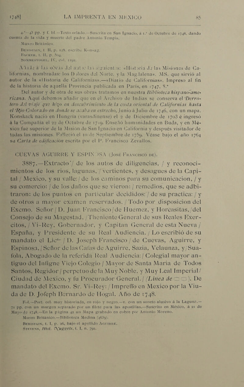 4•” 4-'? PP- y f- bl.— l’exto orlado.—Suscrita en San Ignacio, á i.“ de Octubre de 1748. dando cuenta de la vida y muerte del padre Antonio Tempis. Museo Británico. Iíeuistaix, t II, p. ijS. escribe Ivmsag. BaCKKU, t. II. p. í'04. So.MMEUVOC'iEt.. 1\’, Col. M92. Al.tic á Lid o o ¡'As J2I autla; mguient ,\s: «Histeria Ae las Misiones de Ca¬ lifornias, nombradas: los I) alores del Norte, vía Magdalena». MS. que sirvió al autor de la «Historia de Californias».—«Diario de Californias». Impreso al tin de la historia de aquella Provincia publicada en París, en 1747, 8.“ Del autor y de otra de sus obras tratamos en nuestra Biblioteca hispano-ame• ricana. Aquí debemos añadir que en el Archivo de Indias se conserva el Derro¬ tero del viaje que hiqo en descubrimiento de la costa oriental de Californias /¡asta el 7(/o Colorado en donde se acaba en estrecho, junio á Julio de 1746, con un mapa. Konskack nació en Hungría (varasdinense) el 2 de Diciembre de 1703 é ingresó á la Compañía el 22 de Octubre de 1719. Enseñó humanidades en Duda, y en Mé¬ xico fue superior de la Misión de San Ignacio en California y después visitador de todas las misiones. Falleció el 10 de Septiembre de 1759. Véase bajo el año 1764 su Carla de edificación escrita por el P. Francisco Zevallos. CUEVAS AGUI RUE Y ESPINOSA (José Francisco de). 3887.—Extracto’/ de los autos de diligencias, / y reconoci¬ mientos de los rios, lagunas, / vertientes, y desagües de la Capi¬ tal / México, y su valle: / de los caminos para su comunicación, / y su comercio: / de los daños que se vieron: / remedios, que se adbi- traron: de los puntos en particular decididos:’/ de su practica: / y de otros a mayor examen reservados. / Todo por disposición del Excmo. Señor/D. Juan Erancisco/de Iluemez, y Horcasitas, del Consejo de su Magostad, /ThenienteGeneral de sus Reales Exer- citos, / Vi-Rey, Gobernador, y Capitán General de esta Nueva / España, y Presidente de su Real Audiencia. / Lo escribió de su mandato el Lie1-/ I). Joseph Eran cisco / de Cuevas, Aguirre, y Espinosa, / Señor de las Calas de Aguirre, Sazia, Velaunza, y/Sua- lola, Abogado de la referida Real Audiencia: / Colegial mayor an¬ tiguo del Iníigne \Tiejo Colegio / Mayor de Santa María de Todos Santos, Regidor / perpetuo de la Muy Noble, y Muy Leal Imperial/ Ciudad de México, y fu Procurador General. / (Línea de oo). De mandato del Excmo. Sr. Vi-Rey: / ImprelTo en México por la Añu¬ da de D. Jofeph Bernardo de Hogal. Año de 1748. Ful.—Port- orí- muy historiada, en rojo y negro.—v. con un soneto alusivo á la Laguna.— 71 pp. con un margen separado por un filete para las apostillas.—Suscrito en México, á 21 de Mayo de 1748.—En la página 42 un Mapa grabado en cobre por Antonio Moreno. Museo Británico.—Biblioteca Medina (4Í09). Bf.ristain, t. I, p. 26, bajo el apellido Amurre. Stf.vkns, Hist. \\ugzets, t. I, n. 792.