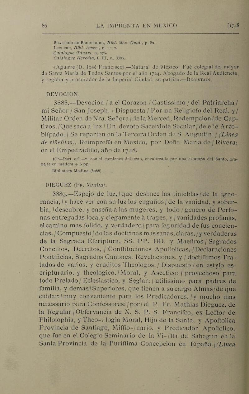 Brasseur de Bourbourg, Dibl. Mex.-Gual., p. 5a. Leclkrc, Bibl. Ame?'., n. n 12. Catalogue cPinarl, n. 276. Catalogue Ileredia, t. III, n. 338o. «Aguirre (D. José Francisco).—Natural de México. Fué colegial del mayor cU Santa María de Todos Santos por el año 1724. Abogado de la Real Audiencia, y regidor y procurador de la Imperial Ciudad, su patria».—Beristain. DEVOCION. 3888.—Devoción / a el Corazón / Castissimo / del Patriarcha/ mi Señor / San Joseph. / Dispuesta / Por un Reügiofo del Peal, y/ Militar Orden deNra. Señora/d.ela Merced, Redempcion/de Cap¬ tivos./Que saca a luz / Un devoto Sacerdote Secular/de e le Arzo- bifpado. / Se reparten en la Tercera Orden de S. Auguftin. / (Línea de viñetltas). Reimpreffa en México, por Doña Maria de / Rivera; en el Empedradillo, año de 1748. 16.0—Port. orí.—v. con el comienzo del texto, encabezado por una estampa del Santo, gra¬ ba la en madera + 6 pp. Biblioteca Medina (5o88). DIEGUEZ (Fr. Matías). 3889.—Espejo de luz,/que deshace las tinieblas /de la igno¬ rancia, / y hace ver con su luz los engaños / de la vanidad, y sober¬ bia, /descubre, y enseña a las mugeres, y todo / genero de Períb- nas entregadas loca, y ciegamente á trages, y /vanidades profanas, el camino mas folido, y verdadero / para feguridad de fus concien¬ cias./ Compuesto /de las doctrinas mas sanas, claras,/y verdaderas de la Sagrada Eferiptura, SS. PP. DD. y Maefiros / Sagrados Concilios, Decretos, / Confiituciones Apofiolicas, / Declaraciones Pontificias, Sagrados Cánones. Revelaciones, y / dobti('fimos Tra¬ tados de varios, y eruditos Theologos./ Dispuesto/en estylo es- cripturario, y theologico, / Moral, y Ascético: / provechoso para todo Prelado/Eclesiástico, y Seglar; / utilissimo para padres de familia, y demas/Superiores, que tienen a su cargo Almas/de que cuidar:/muy conveniente para los Predicadores. /y mucho mas neeessario para Confessores: / por/el P. Fr. Mathias Dieguez, de la Regular/Obfervancia de X. S. P. S. Francifco, ex Eeclor de Philoíophia, y Theo-/ logia Moral, Hijo de la Santa, y Apoftolica Provincia de Santiago, Miffio-/nario, y Predicador Apoítolico, que fue en el Colegio Seminario de la Vi— /lia de Sahagun en la Santa Provincia de la Puriffima Concepción en Eípaña.¡(Linea