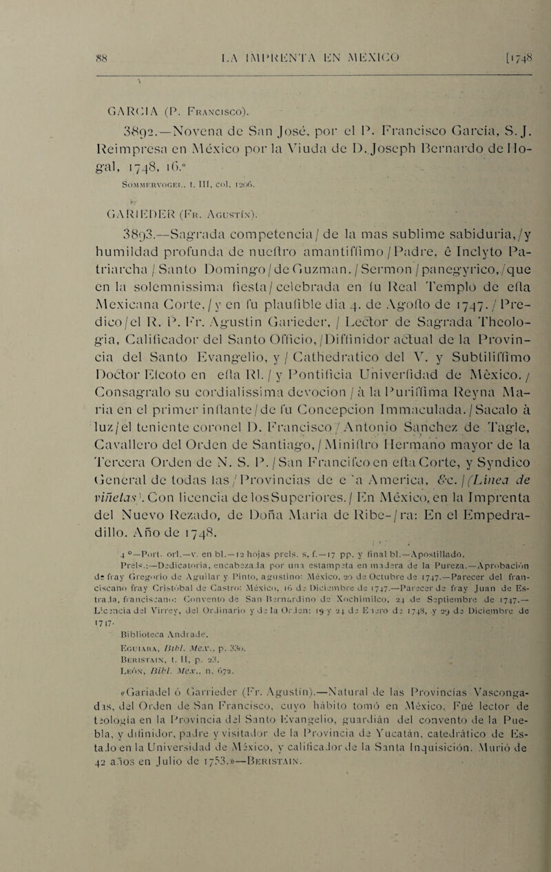 GARCIA (P. Francisco). 3892. — Novena de San José, por el P. Francisco García, S. J. Reimpresa en México por la Viuda de D.Joscph Bernardo de 11o- gal, 1748, 16.° SOMMF.RVOGEr.. t. III, Col. 1206. G A RIERE R (Fr. Agustín). 38q3.—Sagrada competencia/ de la mas sublime sabiduría,/y humildad profunda de nueftro amantifíimo / Padre, é Inclyto Pa- triarcha / Santo Domingo/de Guzman. / Sermón / panegyrico,/que en la solemnissima fiesta/celebrada en íu Real Templo de ella Mexicana Corte,/y en fu plaufible dia 4. de Agofto de 1747./ Pre¬ dico/el R. P. Fr. Agustin Garieder, / Lector de Sagrada Theolo- gia, Calificador del Santo Ofticio,/Difíinidor actual déla Provin¬ cia del Santo Evangelio, y / Cathedratico del V. y Subtiliffimo Doctor Elcoto en ella Rl. / y Pontificia Univeríidad de México. / Conságralo su cordialissima devoción / á la Puriffima Revna Ma- ria en el primer inítante/de l*u Concepción Immaculada. / Sacalo á luz/el teniente coronel D. Francisco/Antonio Sánchez de Tagle, Cavallero del Orden de Santiago, / Miniítro Hermano mayor de la 'bercera Orden de N. S. P./San Francifcoen eíta Corte, y Syndico General de todas las / Provincias de e 'a America, 8c. /(Línea de viñetas''. Con licencia de losSuperiores. / En México, en la Imprenta del Nuevo Rezado, de Doña Maria de Ribc-/ra: En el Empedra- dillo. Año de 1748. 4 °—Fort. Gi l.—v. en bl.—12 hojas prels. s. f. —17 pp. y final bl.—Apostillado. Freís.:—Dedicatoria, encabézala por una estampeta en madera de la Pureza. — Aprobación de fray Gregorio de Aguilar y Pinto, agustino: México, 20 de Octubre de 1747.—Parecer del fran¬ ciscano fray Cristóbal de Castro: Aléxico, 16 de Diciembre de 1747.—Parecer de fray Juan de Es- trada, franciscano: Convento de San Bernardino de Xochimilco, 24 de Septiembre de 1747.— Licencia del Virrey, del Ordinario y de la Orden: 1*3 y 24 de Enero de 1748, y 29 de Diciembre de 17 17- Biblioteca Andrade. Egui.vra, Blb!. Mex., p. 33o. Beristain, t. II, p. 23. León, Bibl. Mex.. n. 672, ('Gariadel ó Garrieder (Fr. Agustín).—Natural de las Provincias Vasconga¬ das, del Orden de San Francisco, cuyo hábito tomó en México. Fue lector de teología en la Provincia del Santo Evangelio, guardián del convento de la Pue¬ bla, y diíinidor, padre y visitador de la Provincia de Yucatán, catedrático de lis¬ tado en la Universidad de México, y calificador de la Santa Inquisición. Murió de 42 anos en Julio de 1753.»—Beristain.