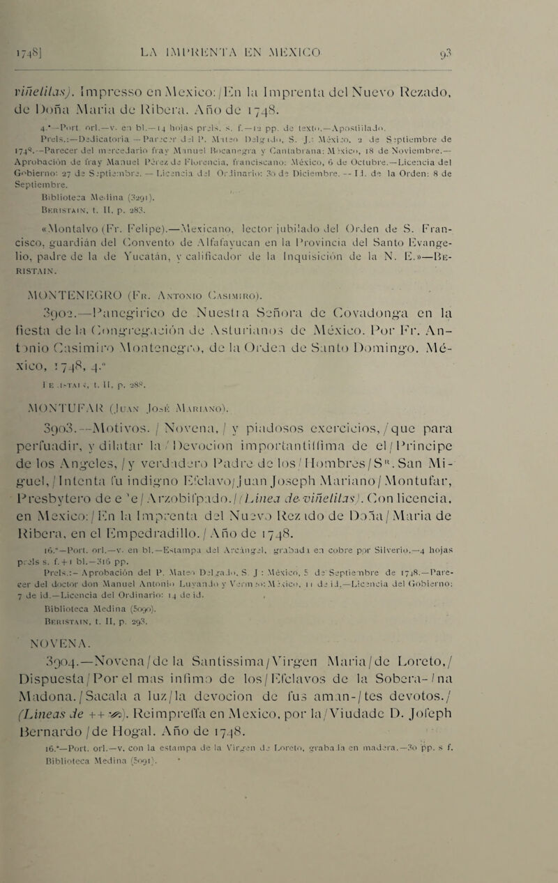 viñelilas). ímprcsso en México:/En la Imprenta del Nuevo Rezado, de Doña Alaria de Ribera. Año de 1748. 4.'—Port. orí.—v. en bl. — 14 hojas prels. s. f. —12 pp. de texto.—Apostilla Jo. Piéis.:—Dedicatoria — Paree?r del P. Mateo Delgido, S. J.: Méxieo. 2 de Septiembre de 1749.—Parecer del mercedario fray Manuel Bncanegra y Cantabrana: M éxic<», 18 de Noviembre.— Aprobación de fray Manuel Pérez de Florencia, franciscano: México, 6 de Octubre.—Licencia del Gobierno: 27 de Septiembre. — Licencia del Ordinario: 3o de Diciembre. -- Ib de la Orden: 8 de Septiembre. Biblioteca Medina (3291). Beristain, t. II, p. 283. «Montalvo (Fr. Felipe).—Mexicano, lector jubilado del Orden de S. Fran¬ cisco. guardián del Convento de Alfafayucan en la Provincia del Santo Evange¬ lio, padre de la de Yucatán, v calificador de la Inquisición de la N. E.»—Be- R1STAIN. MONTENEGRO (Fr. Antonio Casimiro). 3902.—Panegírico de Nuestra Señora de Covadonga en la fiesta déla Congregación de Asturianos de México. Por Fr. An¬ tonio Casimiro Montenegro, de la Orden de Santo Domingo. Mé¬ xico, 1748, 4.0 1 E .[.'TAI X, t. 11, p. 288. MONTUFAR (Juan José Mariano). 8903.—Motivos. / Novena, / y piadosos exercieios,/que para perfuadir, y dihitar la / Devoción importantiííima de el/Principe de los Angeles, / y verdadero Padre de los/ Hombres/Sc San Mi¬ guel, / Intenta Cu indigno Etclavo/Juan Joseph Mariano/ Montufar, Presbytero dee'e/ Arzobifpado./CEmea de •viñelilas). Con licencia, en México: / En la Imprenta del Nuevo Rez ido de Dona/ Alaria de Ribera, en el Empedradillo. / Año de 1748. 16.° — Port. orí.—v. en bl.— Estampa del Arcángel, grabad! en cubre por Silverlo.— 4 hojas prels s. f.-H bl.—3i6 pp. Prels.:—Aprobación del P. Mateo Delgado, S J : México, 5 de'Septiembre de 1748. —Pare¬ cer del doctor don Manuel Antonio Layando y Verm 20: México, ii de id,—Licencia del Gobierno: 7 de id.—Licencia del Ordinario: 14 de id. Biblioteca Medina (5090). Beristain, t. II, p. 29.3. NOVENA. 3904.—Novena/de la Santissima/Virgen Maria/de Loreto,/ Dispuesta/ Por el mas infimo de los/Efclavos de la Sobcra-/na Madona./Sacala a luz/la devoción de Cus aman-/tes devotos./ (Lineas de ++ ReimpreíTa en México, por la/Viudade D. Jofeph Bernardo / de Hogal. Año de 1748. 16.*—Port. orí.—v. con la estampa de la Virgen de Loreto, graba.la en madera.—3o pp. s f. Biblioteca Medina (5091).