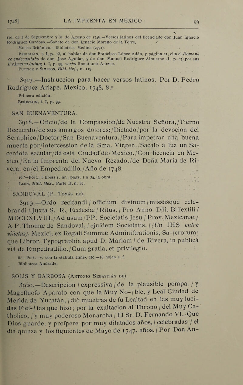 rio, de 2 de Septiembre y 3i de Agosto de 1748.—Versos latinos del licenciado don Juan Ignacio Rodríguez Cardoso.—Soneto de don Ignacio Moreno de la Torre. / Mtiseo Británico.—Biblioteca Medina (2791). Berisiain, t. I, p. 13, al hablar de don Francisco López Adán, y página 21, cita el R0mc.1t„ ce endecasílabo de don José Aguilar, y de don Manuel Rodríguez Albuerne (I, p. 87) por sus L’xdmelra lalina; t. I, p. 99, verbo Rodríguez Arizpe. Puttick y Simpson, Bibl. Mej., n. 119. 3917. —Instrucción para hacer versos latinos. Por D. Pedro Rodríguez Arizpe. México, 1748, 8.° Primera edición. Beristain, t. I, p. 99. SAN BUENAVENTURA. 3918. —Oficio/de la Compassion/de Nuestra Señora,/Tierno Recuerdo/de sus amargos dolores;/Dictado/por la devoción del Seraphico/Doctor/San Buenaventura./Para impetrar una buena muerte por/intercession déla Sma. Virgen./Sacalo a luz un Sa¬ cerdote secular/dé esta Ciudad de/Mexico./Con licencia en Mé¬ xico./'En la Imprenta del Nuevo Rezado,/de Doña María de Ri¬ vera, en/el Empedradillo./Año de 1748. 16.*—Port.; 5 hojas s. nr.; págs. i á 34, la obra. León, ‘Bibl. Mex., Parte II, n. 32. SANDO.VAL (P. Tomás de). 89x9•—Ordo recitandi / officium divinum/missasque cele- brandi / Juxta S. R.. Ecclesiae / Ritus. / Pro Anno Dñi. BilTextili / MDCCXLVIII./Ad usum/PP. Societatis Jesu / Prov. Mexicanas./ A-P. Thomae de Sandoval, / ejufdem Societatis. / (Un IHS entre viñetas). Mexici, ex Regali Summae Adminiñrationis, Sa-/erorum- que Libror. Tvpographia apud D. Mariana / de Rivera, in publica viá de Empedradillo./Cuna gratia, et privilegio. 8.°—Port.—v. con la «tabula anni», etc.—18 hojas s. f. Biblioteca Andrade. SOLIS Y BARBOSA (Antonio Sebastián de). 3920.—Descripción / expressiva / de la plausible pompa. / y Mageftuoío Aparato con que la Muy No-/ble, y Leal Ciudad de Merida de Yucatán, / dio mueítras de fu Lealtad en las muy luci¬ das Fief— / tas que hizo / por la exaltación al Throno / del Muy Ca- tholico, / y muy poderoso Monarcha / El Sr. D. Fernando V I.;Que Dios guarde, y proípere por muy dilatados años, / celebradas / el dia quinze y los íiguientes de Mayo de 1747* años. / Por Don An-