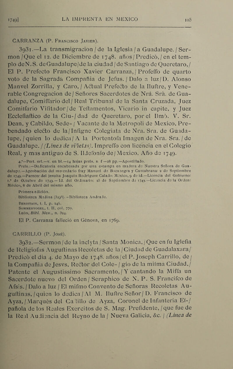 CARRANZA (P. Francisco Javier). 3931. —La transmigración / de la Iglesia / a Guadalupe. / Ser¬ món /Que el 12. de Diciembre de 1748. años/Predicó, / en el tem¬ plo deN.S. de Guadal upe/de la ciudad / de Santiago de Queretaro,/ El P. Prefecto Francisco Xavier Carranza, / Pro fe fio de quarto voto de la Sagrada Compañía de Jefus. / Dalo a luz/D. Alonso Manvel Zorrilla, y Caro, / Aólual Prefecto de la Iluftre, y Vene¬ rable Congregación de / Señores Sacerdotes de Nrá. Sra. de Gua¬ dalupe, Comiffario del/ Real Tribunal de la Santa Cruzada, Juez Comitfario Vifitador/de Teftamentos, Vicario in capite, y Juez Ecclefiaftico de la Ciu-/dad de Queretaro, por el limó. V. Sr. Dean, y Cabildo, Sede- / Vacante de la Metrópoli de México, Pre¬ bendado eleélo de la/Infxgne Colegiata de Nra. Sra. de Guada¬ lupe,/quien lo dedica/A la Portentofa Imagen de Nra. Sra. / de Guadalupe. / (Linea de viñetas). Impreffo con licencia en el Colegio Real, y mas antiguo de S. Ildeíónío de/México. Año de 1749. 4.0—Port. orí.—v. en bl.—14 hojas prels. s- f —28 pp.—Apostillado. Prels.:—Dedicatoria encabezada por una estampa en madera di Nuestra Señora de Gua¬ dalupe.—Aprobación del mercedario fray Manuel de Bocanegra y Cantabrana: 2 de Septiembre de 1749.—Parecer del jesuíta Joaquín Rodríguez Calado: México, 9 de id.—Licencia del Gobierno: i.” de Octubre de 1749.—Id. del Ordinario: 25 de Septiembre de 1749.—Licencia de la Orden: México, 8 de Abril del mismo año. Primera edición. Biblioteca Medina (8298). -Biblioteca AndraJe. Béristain, t. I, p. 246. SOMMERVOGEL, t. II, COl. 770. León, Bibl. Mex., n. 824. El P. Carranza falleció en Génova, en 1769. CARRILLO (P. José). 3932. —Sermón /de la inelyta / Santa Monica,/Que en fu Iglefia de Rcligiofas Auguftinas Recoletas de la/Ciudad de Guadalaxara/ Predicó el dia 4. de Mayo de 1748. años/el P. Joseph Carrillo, de j la Compañía dejesvs, Reótor del Colé- / gio de la miíma Ciudad,/ Patente el Augustissimo Sacramento, / Y cantando la Miffa un Sacerdote nuevo del Orden / Seraphico de N. P. S. Francifco de Afsis. / Dalo a luz / El mifmo Convento de Señoras Recoletas Au- guftinas, / quien lo dedica/Al M. Iluflre Señor/D. Francisco de Ayza, / Marqués del Calillo de Ayza, Coronel de Infantería El-/ pañola de los Reales Exercitos de S. Mag. Prefidente, / que fue de la Real Audiencia del Reyno de la / Nueva Galicia, &c. / (Línea de