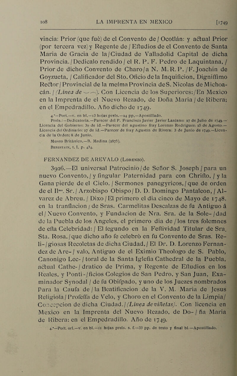 vincia: Prior (que fue) de el Convento de / Ocotlán: y adtual Prior (por tercera vez) y Regente de / Efiudios de el Convento de Santa Alaria de Gracia de la/Ciudad de Valladolid Capital de dicha Provincia. / Dedícalo rendido / el R. P. F. Pedro de Laquintana, / Prior de dicho Convento de Charo/a N. M. R. P./F. Joachin de Goyzueta, / Calificador del Sto. Oficio déla Inquificion, Digniffimo Reótor/Provincial déla meíma Provincia de S. Nicolás deMichoa- cán. / (Línea de ——-). Con Licencia de los Superiores:/En Alexieo en la Imprenta de el Nuevo Rezado, de Doña Alaria /de Ribera; en el Empedradillo. Año dicho de 1749. 4.Port.—v. en b 1. — 13 hojas prels.—24 pp,—Apostillado. Prels.: — Dedicatoria.—Parecer del P. Francisco Javier Javier Lazcano: 27 de Julio de 1749.— Licencia del Gobierno: 3o de id.—Parecer del agustino fray Lorenzo Rodríguez: 25 de Agosto.— Licencia del Ordinario: 27 de id. —Parecer de fray Agustín de Rivera: 3 de Junio de 1749.—Licen¬ cia de la Orden: 8 de Junio. Museo Británico.—B. Medina (2876). Beristain, t. I, p. 4.34. FERNANDEZ DE A RE VA LO (Lorenzo). 3926.—El universal Patrocinio/de Señor S. Joseph/para un nuevo Convento, / y Angular Paternidad para con Chrifio, / y la Gana pierde de el Cielo. / Sermones panegíricos, / que de orden de el Ilmo. Sr. / Arzobispo Obispo/ D. D. Domingo Pantaleon, / Al- varcz de Abrcu. / Dixo /El primero el dia cinco de Alayo de 1748. en la tranílacion / de Sras. Carmelitas Descalzas de fu Antiguo á el/ Nuevo Convento, y Fundación de Nra. Sra. de la Solé-/dad de la Puebla de los Angeles, el primero dia de / los tres folcmnes de efia Celebridad: / El íegundo en la Feflividad Titular de Sra. Sta. Rosa,/que dicho año fe celebró en fu Convento de Sras. Re- li-/giosas Recoletas de dicha Ciudad, / El Dr. D. Lorenzo Fernan¬ dez de Are- / valo, Antiguo de el Eximio Theologo de S. Pablo, Canónigo Lee-/ toral de la Santa Iglefia Cathedral de la Puebla, actual Cathe-/ dratico de Prima, y Regente de Efiudios en los Reales, y Ponti-/ficios Colegios de San Pedro, y San Juan, Exa¬ minador Synodal / de fu Obifpado, y uno de los Juezes nombrados Para la Caufa de / la Beatificación de la V. Al. María de Jesús Religioía/ Profería de Velo, y Choro en el Convento de la Limpia/ Concepción de dicha Ciudad. ¡(Línea de viñetas). Con licencia en México en la Imprenta del Nuevo Rezado, de Do-/ ña María de Ribera: en el Empedradillo. Año de 1749. 4.*—Port. orí.—v. en bl.—11 hojas prels. s. f.—33 pp. de texto y final bl —Apostillado.