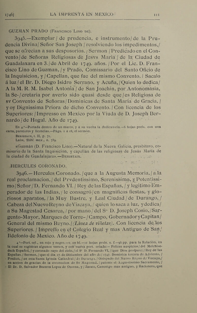 1746J LA IMPRENTA-Í£N MEXICO GUZMAN PRADO (Francisco'Lino de). 3940.—Exemplar / de prudencia, e instrumento/de la Pru¬ dencia Divina/ Señor San Joseph / resolviendo los impedimentos,/ que se ofrecían a sus desposorios. / Sermón / Predicado en el Con¬ vento/de Señoras Religiosas de Jesvs María / de la Ciudad de Guadalaxara en 3./de Abril de 1749. años. / Por el Lie, D. Fran¬ cisco Lino deGuzman, /v Prado, Comissario del Santo Oficio de la Inquisición, y /Capellán, que fue del mismo Convento. I Sacalo á luz / el Br. D. Diego Isidro Serrano, y Acuña,/Quien lo dedica/ A la M. R. M. Isabel Antonia / de San Joachin, por. Antonomasia, la Se-/cretaria por averio sido quasi desde que/es Religiosa de sv Convento de Señoras/Dominicas de Santa María de Gracia, / y oy Dignissima Priora de dicho Convento. / Con licencia de los Superiores: /Impresso en México por la Viuda de D. Joseph Ber¬ nardo / de Hogal. Año de 1749. J En 4.°—Portada dentro de un marco, y á su vuelta la dedicatoria.—6 hojas prels. con una carta, pareceres y licencias.—Págs. i á 18, el sermón. Beristain, l. II, p. 71. León, ‘Bibl. mex., n. 709. «Guzmán (D. Francisco Lino).—Natural déla Nueva Galicia, presbítero, co¬ misario de la Santa Inquisición, y capellán de las religiosas de Jesús María de la ciudad de Guadalajara».—Beristaik. „ , , .. ¡. - ~ - •- r - HERCULES CORONADO. ' , 3946.—Hercules Coronado, /que a la Augusta Memoria, / a la real proclamación, / del Prvdentissimo, Serenissimo, y Potcntissi- moj Señor /D. Fernando VI. / Rey de las Españas, / y legitimo Em¬ perador de las Indias,/le consagró/en magnificas fiestas, y glo¬ riosos aparatos, / la Muy Ilustre, y Leal Ciudad/de Durango, / Cabeza delNuevo Reyno de Vizcaya, / quien losacaa luz, ydcdica/ a Su M agestad Cesárea, / por mano/del Sr- D. Joseph Cosío,/Sar¬ gento-Mayor, Marques de Torre- /Campo, Gobernador y Capitán/ General del mismo Reyno./(Línea de viñetas). Con licencia de.,los Superiores. / Impre.íTo en el Colegio Real y mas Antiguo de Sari/ Ildefonío de México. Año .de 1749. 4°—Port. orí., en rojo y negro.—v. en bl. — 11 hojas prels. s. f.— 96 pp. para la Relación, én la cual se registran algunos versos, y connue’va port. orlada:— Felices auspicios/ del Melchise- dech Español, / y coronado rayo del cielo,/el Sr D. Fernando VI, /(que Dios prolpere) / Rey de las Españas./ Sermón,/ que el dia 17.de Diciembre del año de/ 1747. Dominica tercera de Adviento, / Predicó, / en esta Santa Iglesia Cathedral./ de Durango, / Obispado del Nuevo Reyno de-Vizcaya,/ en acción de gracias de la coronación de Sv Magostad, / patente el Ajgustissimo Sacramento, / El Dr. D. Salvador Becerra López de Ossvna, y / Zarate, Canónigo mas antiguo, y Racionero, que