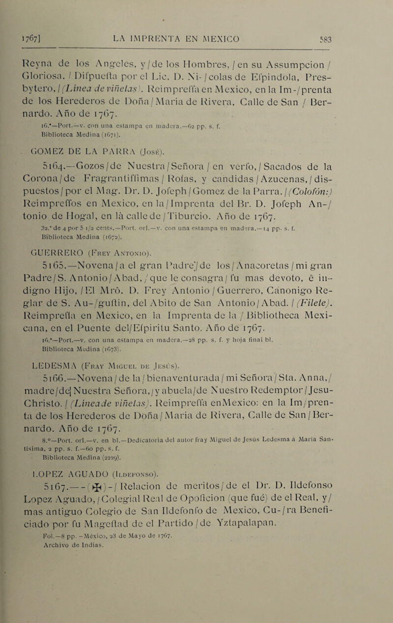 Reyna de los Angeles, y/de los Hombres, / en su Assumpcion / Gloriosa. / Diípuefta por el Lie. D. Xi-/ colas de Efpindola, Pres- bytero, ¡ (Linea de viñetas). ReimprelTa en México, en la Im-/prenta de los Herederos de Doña/María de Rivera, Calle de San / 13er- nardo. Año de 1767. i6.*—Port.—v. con una estampa en madera.—62 pp. s. f. Biblioteca Medina (1671). GOMEZ DE LA PARRA (José). 5164. —Gozos/de Nuestra/Señora / en vérfo,/ Sacados de la Corona/de Fragrantifíimas / Roías, y candidas / Azucenas, / dis¬ puestos/por el Mag. Dr. D. Jofeph/Gómez de la Parra. ¡(Colofón:) Reimpreffos en México, en la/Imprenta del Br. D. Jofeph An-/ tonio de Hogal, en la calle de / Tiburcio. Año de 1767. 32.° de 4 por 5 1/2 cents.—Port. orí. —v. con una estampa 'en madera.—14 pp. s. f. Biblioteca Medina (1672). GUERRERO (Frey Antonio). 5165. —Novena/a el gran Padrejde los/ Anacoretas /mi gran Padre/S. Antonio/Abad, / que le consagra/fu mas devoto, e in¬ digno Hijo, / El Mró. D. Erey Antonio / Guerrero, Canónigo Re¬ glar de S. Au-/guftin, del Abito de San Antonio/Abad. / (FileteJ. Reimprefía en México, en la Imprenta de la / Bibliotheca Mexi¬ cana, en el Puente del/Eípiritu Santo. Año de 1767. 16.°—Port.—v. con una estampa en madera.—28 pp. s. f. y hoja final bl. Biblioteca Medina (1G73). LEDESMA (Fray Miguel de Jesús). 5166. —NTovena/de la/ bienaventurada/ mi Señora/Sta. Anna,/ madre/de] Nuestra Señora,/y abuela/de Nuestro Redemptor/Jesu- Christo. / (Líneade viñetas). Reimprefía enMexico: en la Im/pren- ta de los Herederos de Doña/María de Rivera, Calle de San/Ber¬ nardo. Año de 17(37. 8.0—Port. orí.—v. en bl.—Dedicatoria del autor fray Miguel de Jesús Ledesma á Alaria San¬ tísima, 2 pp. s. f.—60 pp. s. f. Biblioteca Medina (2229). LOPEZ AGUADO (Ildefonso). 5167. -(>£)_/ Relación de meritos/de el Dr. D. Ildefonso López Aguado, / Colegial Real de Opoficion que fue) de el Real, y/ mas antig*uo Colegio de San Ildefonfo de México, Cu-/ra Benefi¬ ciado por fu Mago fiad de el Partido /de Yztapalapan. Fol.—8 pp. -México, 23 de Mayo de 1767. Archivo de Indias.