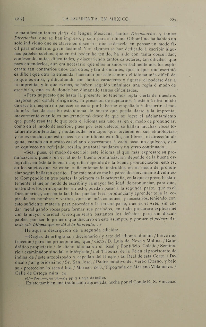 te manifiestan tantos Artes de lengua Mexicana, tantos Diccionarios, y tantos Directorios que se han impreso, y sólo para el idioma Othomí no ha habido un solo individuo que se ataree en discurrir, que se desvele en pensar un modo fá¬ cil para enseñarle: ¡gran lástima! V si algunos se han dedicado á escribir algu¬ nos papeles sueltos, que en mi poder he tenido, ha sido con tanta obscuridad, confesando tantas dificultades, y discurriendo tantos caracteres, tan difíciles, que para entenderlos, aún era necesario que ellos mismos verbalmente nos los expli¬ caran; tan contrarios unos con otros, y tan disonantes, que lo que uno escribió es difícil que otro lo entienda; haciendo por este camino el idioma más difícil de lo que es en sí, y dificultando con tantos caracteres y figuras el poderse dar á la imprenta; y lo que es más, no haber seguido unánimes una regla ó modo de escribirlo, que es de donde han dimanado tantas dificultades. «Pero supuesto que hasta la presente no tenemos regla cierta de nuestros mayores por donde dirigirnos, ni precisión de sujetarnos á este ó á otro modo de escribir, espero no padecer censura por haberme empeñado á discurrir el mo¬ do más fácil de escribir este idioma de suerte que pueda darse á la imprenta, mayormente cuando es tan grande mi deseo de que se logre el adelantamiento que puede resultar de que todo el idioma sea uno, así en el modo de pronunciar, como en el modo de escribir, pues por este defecto se hallan muchas voces to¬ talmente adulteradas y mudadas del principio que tuvieron en sus etimologías; y no es mucho que esto suceda en un idioma extraño, sin libros, ni dirección al¬ guna, cuando en nuestro castellano observamos á cada paso un equívoco, y de un equívoco no reflejado, resulta una total mudanza y un yerro continuado. «Sea, pues, el modo de escribir este idioma el que más expresare su pro¬ nunciación; pues si en el latino la buena pronunciación depende de la buena or¬ tografía; en éste la buena ortografía depende de la buena pronunciación, esto es, en los sujetos que ya están suficientemente instruidos en el modo de pronun¬ ciar según hallaren escrito.. Por este motivo me ha parecido conveniente dividir es¬ te Compendio en tres partes: la primera es la ortografía, en la que expreso bastan¬ temente el mejor modo de escribir y la mayor facilidad de pronunciar, para que, instruidos los principiantes en esto, puedan pasar á la segunda parte, que es el Diccionario, y con tanta facilidad puedan leer, pronunciarv aprender toda la co¬ pia de los nombres v verbos, que son más comunes, y necesarios, teniendo con esto suficiente materia para proceder á la tercera parte, que es el Arte, sin an¬ dar mendigando voces para formar sus períodos, en todo procuraré explicarme con la mayor claridad. Creo que serán bastantes los defectos; pero son discul¬ pables, por ser lo primero que discurro en este asumpto, y por ser el primer Ar¬ le de este Idioma que se da á la Imprenta....» lie aquí la descripción de la segunda edición: —Reglas de ortografía, / diccionario / y arte del idioma othomi: / breve ins¬ trucción / para los principiantes, que/ dicto/ D. Luis de Neve y Molina. / Cate¬ drático propietario / de dicho idioma en el Real y Pontificio Colejio/ Semina¬ rio / examinador sinodal é intérprete / del Tribunal de la Eé en el provisorato de indios de / este arzobispado y capellán del llospi-/ tal Real de esta Corte. / De¬ dícalo / al gloriosísimo/ Sr. San José, / Padre putativo del Verbo Eterno, y bajo su / protección lo saca á luz. / México: 1863./M ipografia de Mariano Vlilanueva. / Calle de Ortega núm. 24. 16.0—Port.—v. en bl.—264 pp. y 1 hoja de índice. Existe también una traducción abreviada, hecha por el Conde E. S. \ incenzo