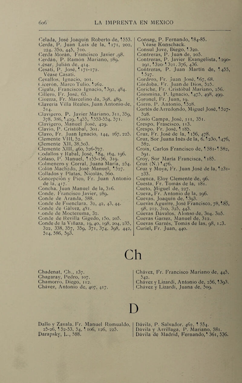 Celada, José Joaquín Roberto de, 1553. Cerda, P. Juan Luis de la, I171, 202, 224, 35o, 445, 5io. Cerda Morán, Francisco Javier ,98. Cerdán, P. Ramón Mariano, 289. ( .ésar, Julián de, 414. (Cesati, P. José, 1171-172. Véase Casati. Cevallos, Ignacio, 201. (.¡cerón, Marco Tubo. I262. Cigala, Francisco Ignacio, 1392, 484. Cillero, Er. José, 63. Cive/./.a, Er. Marcelino da, 398, 489. Clavería Villa Reales, Juan Antonio de, 514. Clavijero, P. Javier Mariano, 3i 1, 359, 3y8, 386, I429,  455, 1553-554, Syi. Clavigero, Manuel José, 429. Clavio, P. Cristóbal, 3oi. Clavo, Er. Juan Ignacio. 144, 167,225. (Cemente VIII, 52. (Cemente XII, 38,5o3. Clemente XIII, 460, 526-5'27- Codallos y Rabal, José, I84, 164, 196. Colaso, P. Manuel, 1 155-156, 319. Colmenero y Corral, Juana María, 254. Colón Machado, José Manuel, 1 527. (Callados y Platas, Nicolás, 56o. Concepción y Pico, Er. Juan Antonio de la, 417. Concha, Juan Manuel de la, 3i6. Conde, Francisco Javier, 289. Conde de A randa, 588. Conde de Fuenclara, 3c, 42, 43, 44. Conde de Gálvez, 481. (.onde de Moctezuma, 3a. Conde de Revi 11 a Gigedo, i5o, ao5. Conde de la Vinaza, 19, 40, 198, 204, 2.35, 322, 338, 357, 359, 371, 374, 398, 442, 514, 586, 593. Consag, P. Fernando, 184-85. Véase Konschack. Cónsul Jove, Diego, 1 320. Contreras, P. Juan de, ao5. Contreras, P. Javier Evangelista, 1 290- 291, 1320-1 3ci. 376, 436. Contreras, P. Juan Martín de, 1 455, 1 527. Cordero, Er. Juan José, 167, 68. Córdoba, Er. Juan de Dios, 5a5. Conche, Fr. Cristóbal Mariano, 256. Coromina, P. Ignacio, 1475, 498, 499. Coronel, Er. Juan, 19. Corro. P. Antonio, 15a8. Cortés de Arredondo, Miguel losé,1527- 528. Cosío Campa, José, 1 1 1, 351. Crespo, Frascisco. ii3. Crespo. Er. José, 1 i85. Cruz, Er. José de la, 1 156, 478. Cruz, Sor luana Inés de la, 6,123o. I476, 582. Croix, Carlos Francisco de, 1 581-1 58a, 591. Croy, Sor María Francisca, 1 185. Cruz (N.)*476. Cruz, y Mova, Er. Juan losé de la, 1a3i- ^ 233. Cuenca, Eloy Clemente de, 96. Cuesta, Fr. Tomás de la, 181. Cueto, Miguel de, 227. Cueva* Fr. Antonio de la, 296. Cuevas, Joaquín de, 13q3. Cuevas Aguirre, José Francisco, 78,185, 98, 212, 310, 3a5, 443. Cuevas Dávalos, Alonso de, 304. 3o5. Cuevas Garzez, Manuel de, 312. Cuevas Garzés, Tomás de las, 98, i:3. Curiel, Fr. Juan, 440. Chadenat, Ch., 137. Chagaray, Pedro, 107. Chamorro, Diego, 112. Chávez, Antonio de, 407, 417. Chávez, Fr. Francisco Mariano de, 44.5, 5d2- Chávez y Lizardi, Antonio de, 256, 13g3. Chávez y Lizardi, Juana de, 509. Dallo y Zavala. Fr. Manuel Romualdo, 25-26, 1 52-53, 54, 1 106, 126, 225. Darapsky, L-, 588. Dávila, P. Salvador. 462, 1 554- Dávila y Arrillaga, P. Mariano, 58i. Dávila de Madrid, Fernando,* 36i, 536.