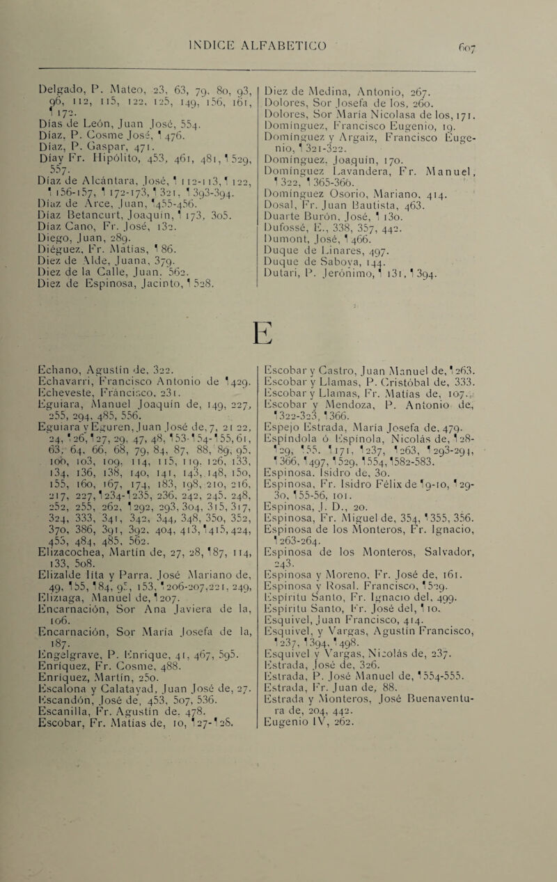 Delgado, P. Mateo, 23, 63, 79, 80, g3, 96, 112, 115, 122, 125, 149, 156, 161, 1 172. Días de León, Juan José, 554. Díaz, P. Cosme José, 1 476. Díaz, P. Gaspar, 471. Díay Fr. Hipólito, 453, 461, 481,1529, 557. Díaz de Alcántara, José, 1 112-113,1 122, * 156-157, 1 172-173,1321, I393-394. Díaz de Arce, Juan, I455-456. Díaz Betancurt, Joaquín, 1 173, 3o5. Díaz Cano, Fr. José, i3e. Diego, Juan, 289. Diéguez. Fr. Matías, 1 86. Diez de Alde, Juana, 379. Diez de la Calle, Juan. 56c. Diez de Espinosa, Jacinto, 1 5e8. Echano, Agustín de, 322. Echavarri, Francisco Antonio de I429. Echeveste, Francisco, 231. Eguiara, Manuel Joaquín de, 149, 227, 255, 294, 485, 556. Eguiara y Eguren, J uan José de, 7, 2 i 22, 24, 1 26,127, 29, .47, 48, 153-1 54-155, 61, 63, 64, 66. 68, 79, 84, 87, 88, 89, p5, 10b, io3, 109, 114, ii5, 119. 126, 133, 134, 136, 138, [40, 141, 143, 148, i5o, 155, 160, 167, 174, 183, 198, 210, 216, 217, 227,1234-1235, 236, 242, 245. 248, 252, 255, 262, I292, 293,304, 315, 317, 324, 333, 341, 342, 344, 348, 35o, 352, 370, 386, 3gi, 392, 404,413,1415,424, q53, 484, 485, 562. Elizacochea, Martín de, 27, 28, 187, 114, 133, 5o8. Elizalde lita y Parra. José Mariano de, 49, 155, 184, 95, 153, 1206-207,221, 249, Eliziaga, Manuel de, I207. Encarnación, Sor Ana Javiera de la, 106. Encarnación, Sor María loseta de la, , l87- Lngelgrave, P. Enrique, 41, 467, 5g5. Enríquez, Fr. Cosme, 488. Enríquez, Martín, 25o. Escalona y Calatayad, Juan José de, 27. Escandón, José de, 453, 507, 536. Escandía, Fr. Agustín de. 478. Escobar, Fr. Matías de, 10, I27-I2S. Diez de Medina, Antonio, 267. Dolores, Sor Josefa de los, 260. Dolores, Sor María Nicolasa de los, 171. Domínguez, Francisco Eugenio, 19. Domínguez y Argaiz, Francisco Euge¬ nio, í 321-322. Domínguez, Joaquín, 170. Domínguez Lavandera, Fr. Manuel, 1 322,^ 1 365-366. Domínguez Osorio, Mariano, 414. Dosal, Fr. Juan Bautista, 463. Duarte Burón, José, 1 i3o. Dufossé, E., 338, 357, 44-- Dumont, José, 1 466. Duque de Linares, 497. Duque de Saboya, 144. Dutari, P. Jerónimo, 1 131,1394. E Escobar y Castro, Juan Manuel de, 1263. Escobar y Llamas, P. Cristóbal de, 333. Escobar y Llamas, Fr. Matías de, 107. Escobar y Mendoza, P. Antonio de., 1322-323, 1366. Espejo Estrada, María Josefa de, 479. Espíndola ó Espinóla, Nicolás de, 128- I29, 155. I171, 1237, 1a63, 1293-29}, 1366, 1497, I529, 1554,1582-583. Espinosa. Isidro de, 3o. Espinosa, Fr. Isidro Félix de 19-10, I29- 3o, 155-56, 101. Espinosa, J. D., 20. Espinosa, Fr. Miguel de, 354, *355, 356. Espinosa de los Monteros, Fr. Ignacio, 1 263-264. Espinosa de los Monteros, Salvador, 243. Espinosa y Moreno, Fr. José de, 161. Espinosa y Fosal. Francisco, 1529. Espíritu Santo, Fr. Ignacio del, 499. Espíritu Santo, Fr. José del, 110. Esquivel, Juan Francisco, 414. Esquivel, y Vargas, Agustín Francisco, 1237, 1 ¿94, 1498. Esquivel y Vargas, Nicolás de, 237. Estrada, José de, 326. Estrada, P. José Manuel de, 1554-555. Estrada, Fr. Juan de, 88. Estrada y Monteros, José Buenaventu¬ ra de, 204, 442. Eugenio IV, 262.