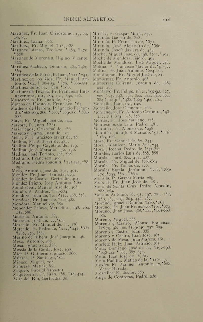 Martínez, Fr. Juan Crisóstomo, 17, 54, 56, 87. Martínez, Juana, 356. Martínez, Fr. Miguel, 1 137-138. Martínez Lázaro, Teodoro, 1 459, * 470. 1 558. Martínez de Morentin, Iligino Vicente, 533. Martínez Pacheco, Dionisio, 404, 1 459, 559. Martínez de la Parra, P. Juan,' 211 3 241. Martínez de los Ríos, Fr, Manuel An¬ tonio, '64, 1 138-139, ' 176, 133o-33i. Martínez de Soria, Juan, 1 5o3. Martínez de Texada, Fr. Francisco Bue¬ naventura, 191, 289, 294, 390, 425. Mascareñas, Fr. Juan de, 347. Mateos de Esqueda, Francisco, 164. Matheos de Herrera, P. Ignacio Fernan¬ do, 1268-269, 366, 1 533,1 559-560, 1 584- 585. Maya, Fr. Miguel José de, 344. Mayora, P. Juan, 1 331. Mazariegos, Cristóbal de, 156 Mazedoy Gama, Juan de, 102. Meca, Fr. Francisco Javier de, 78. Medina, Fr. Baltasar de, 435. Medina, Felipe Cayetano de, 119. Medina, José Mariano, 175, 176. Medina, José Toribio, 438, 538. Medrano, Francisco, 499. Medrano, Pedro Joaquín, 1 241-242, 258, 297- Meló, Antonio, José de, 898, 401. Méndéz, Fr. Juan Bautista, 229. Méndez de Castro, Gertrudis, 404. Méndez Prieto, José Antonio, 1 56o. Mendizábal, Manuel José de, 498. Mendo, P. Andrés, 1 533-534. Mendoza, Juan de, 1 21 i-l 112, 468, 573. Mendoza, Fr. Juan de, ' 434 435. Mendoza. Manuel de, 58o. Menéndez Pelayo, Marcelino, 198, 204, 514,586. Mercado, Antonio, 884. Mercado, José de, 22, 165. Mercado, Fr. Manuel de, 11, 176. Mercado, P. Pedro de, 1 212, 1242, 1 332, 1435,479^34. Merino de Ribera, José Joaquín, 146. Mesa, Antonio, 482. Mesa, Ignacio de, 383. Messía de la Cerda, José. 190. Mier, P. Guillermo Ignacio, 36o. Mijares, P. Santiago, 165. Minaco, Miguel, 2o5. Mi nueza, Matías, 394. Miqueo, Gabriel, 1 190-191. Miqueorena, Fr. Juan, 158, 318, 424. Mira del Rio, Gertrudis, 3o. Mira!la. P. Gaspar María, 897. Miranda, Gaspar de, 5e3. Miranda, P. Francisco de, 1871. Miranda, José Alejandro de, 136o. Miranda, Josefa Javiera de. 464. Moche, Miguel José, 98, 198, 1511, I404. Moche de Mendoza, Isidro, 404. Moche de Mendoza, José Miguel, 245. Molina, P. Francisco Mavier de, I91-92. Molina, Fr. Juan Antonio. 1524*535. Mondragón, Fr. Miguel José de, 81. Monserrat. Fr. Antonio. 485. Monserrat Cuirana, Joaquín de, 488, 442, 485. Montalvo, Fr. Felipe, 18, 21, 192-93, 127, 202, 1 242-243, 278, 324, 344, 345, 354, 384 1404-405, 1485, 1489-1460, 464. Montano, Juan, 191, 192. Montano, José Clemente, 466. Montenegro, Fr. Antonio Casimiro, 193, 282, 281, 314, 848, 3/8. Montes, Fr. José Mariano, 125. Montesinos de Lara, Pedro, 481. Montúfar, Fr. Alonso de, 1 298. Montúfar, Juan José Mariano, '.98, 1 116, 1 189, 166. Mora, Fr. Manuel de, 52, 844* Mora y Mauleón, María Ana, 244. Mora y Rocha, Pedro de, 1871-872. Morales, Carlos Luis de, 585, 586. Morales, José, 354, 434, 437- Morales, Fr. Miguel de, 15o3-5o4. Morales, Fr. Tomás de, 125. Morales Sígala, Jerónimo, I243, 1269- 270, I299, 15og. 156o. Moralla, P. Gaspar María, 289. Moreira, Fr. Juan José de, 281. Morel de Santa Cruz, Pedro Agustín, 288,289. Moreno Antonio, 85, 91, 197, 201, 232, 25o, 257, 267, 304, 445, 482. Moreno, Ignacio Ramón, I480, 1 561. Moreno, Fr. Juan Francisco,! 161,1372. Moreno, luán José, 438,1 535,1 561-563, 586. Moreno, Miguel, 535. Moreno y Castro, Alonso Francisco, 178-79, 95, 100, 1 139-140,^292, 309. Moreno y Castro, Juan, 335. Moreno y Castro, Juan José, 167. Moreno de Mesa, Juan Marcos, 161. Mórlete Ruiz, Juan Patricio, 261. Mota, Domingo José de la, 1 192-198, '243-244, 1 332, 357, 374. Mola, Juan José de la, 61. Mota Padilla, Matías de la, 1 116-117. Moxica, Fr. Manuel Antonio, 12, i585. Véase IIarada. Mostelier, El doctor, 55o. Moya de Contreras, Pedro, 25o.