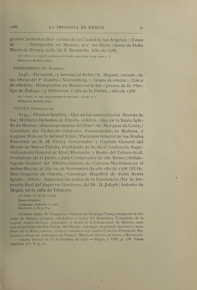 21 g'ioías CXirmclitas Der-/calzas de la Ciudad de los Ang-eles. ¡ (LAuea deReimprelki en México, por los Mere-/deros de Doña Alaria de Rivera, calle/de S. Bernardo. Año de 1768. 16.—Port. —V. con el comienzo del texto, que tiene 3o pp. meis s. f. Biblioteca Medina (1695). NIEREMBERG (P. Eusebio). 5243. —Devoción, / y novcna/al Señor/S. Miguel,/sacada / de las Obras del P. Eufebio / Nieremberg. / (Grupo de viñetas).!(Linca de ■viñetilas). ReimpreíTas en México en la Im-/prenta de D. Phe- lipe de Zuñiga, / y Ontiveros. Calle de la Palma, / año de 1768. 16.—Port.—V. con una estampa en madera. —3o pp. s. f. Biblioteca Medina (1696). O.MA.NA (Gregorio de). 5244. —Oración fúnebre, / Que en las anniveríarias Honras de los / Militares Defuntos de Efpaña, celebra-/das en la Santa Igle- (la de México,/dixo en presencia del/Exc‘“. Sr. Marques deCroix,/ Cavallero del Oi'den de Calatrava, Comendador/de Alolinos, y Laguna Rota en la mifma Orden,/Theniente General de los Reales Exercitos de/S. Al. Virrey Governador y Capitán General/del Reyno de Nueva Eípaña, Prefidente de fu/ Real .Audiencia, Supe¬ rintendente General de Real / Hacienda, y Ramo del k’abaco de el, Pi-efidente/de la Junta, y Juez Confervador de eíle Idmio, / Subde¬ legado General del Eítablecimiento de/Correos Marítimos en el mifmo Reyno, el/dia 19. de Noviembre de eíte año de 1768./El Dr. Don Gregorio de Omaña, / Canónigo Alagiílral de dicha Santa \g\Qñ‘a.\ (Filete). ímpressa/de orden de fu Excelencia: / En la Im¬ prenta Real del Superior Govierno, del Br. D. Jofeph /Antonio de Hogal, en la calle de Ti burdo. 4.°—Port.—V. en bl. —18 pp. Museo Británico. Catalogue Audrade, n. 2403. Beiustain, t. II, p. 354. «Omaña (limo. D. Grei^orio).—Natural de Santiago Tianguistengo en la dió¬ cesis de Mé.Kico, colegial, catedrático y rector del Seminario Tridentino de la capital, doctor tecjlogo, catedrático y rector de la Universidad de Mé.xico, cura juez eclesiástico de San Eelipe del Obraje, canónigo magistral, tesorero y arce¬ diano de la Metropolitana, teólogo consultor del Guarto (Lancilio Provincial Me¬ xicano y obispo de .Antequera de Oaxaca. .Murió en México en 1800». —Beristain. Umaña falleció el i3 de Octubre de 1796.—Gatéela, t. VIH, p. i58. Véase también el t. X, p. 5i.