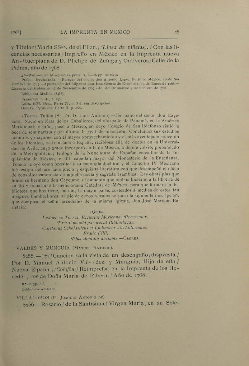 y Titular/María SS'’L de el Pilar. \ (Linea de viñetas). / Con las li¬ cencias necessarias / ImprelTo en México en la Imprenta nueva An-/tuerpiana de D. Phelipe de Zuñig-a y Ontiveros/Calle déla Palma, año de 1768. 4.°—Fort.—V. en bl.—7 hojas prels. s. f.—06 pp. de texto. Freís.:— Dedicatoria. — Farecer del doctor don Antonio López Fortillo: México, 10 de No¬ viembre de 17&7.—Aprobación del filipense don José Gómez de Esconlría; 19 de Enero de 1768.— Licencia del Gobierno: i3 de Noviembre de 1767.—Id. del Ordinario: 4 de Febrero de 1768. Biblioteca Medina (8453). Beiíistain, t. Ill, p. 195. León, Bibl. Mex., Farte IV, n. 873, sin descripción. OsouF.s, \\ul!CÍJS, Farte 11. p. eOe. «Torres Tunón (Sr Dr. L). Luis Anloni(j).—Hermano del señor don Caye¬ tano. Nació en Nata délos Caballeros, del obispado de Panamcá, en la América Meridional; y niño, pasó á Mé.xico, en cuyo (Colegio de San Ildefonso vistió la beca de seminarista y por último la real de oposición. Concluidos sus estudios menores y mayores, con el mayor aprovechamiento y el mcás aventajado concepto de los literatos, se transladó á ICspaña; recibióse allá de doctor en la Universi¬ dad de Avila, cuyo grado incorporó en la de México, á donde volvió, prebendado de la Metropolitana; tefílogo de la Nunciatura de hispana; consultor de la In¬ quisición de México, y allí, capellán mayor del xMonasterio de la Enseñanza. Toledo le ovó como opositor á su canongia doctoral y el (Concilio IV Mexicano fué testigo del acertado juicio y exquisita literatura con que desempeñó el oficio de consultor canonista de aquella docta y sagrada asamblea. Las obras pías que fundó su hermano don Cayetano, el aumento que ambos hicieron á la librería de su tío y donaron á la mencionada Catedral de México, para que formara la bi¬ blioteca que hoy tiene, fueron, la mayor parte, costeados á medias de estos tan insignes bienhechores, al pié de cuyos retratos se puso la siguiente inscripción, que compuso el señor arcediano de la misma iglesia, don José Mariano Le- ristain; (íQuaiii Ludoviciis Torres, Ecelesiae Mtxicanae ^Prciccenlor. ‘■Pri’valain sibi paraveral Bibliolliecam Caietaniis Scholaslicus el Ludovicus Archidiaconiis Fralis Filii, P^liis dimidio anciano).—Osores. VALUES Y MUNGUIA (Manuel Antonio). 5255. _)-|-(/Cancion /ala vista de un deseng-año/dispvesta / Por 1). Manuel Antonio Val-/dez, y Munguia, Hijo de efta / y ucvi\-Eipi\ña. ¡ (Colofón:) ReimpreCsa en la Imprenta de los He¬ rede- / ros de Doña Maria de Ribera. / Año de lybS. 8.’—8 pp. s f. BiblÍDteca AnUiade. VILLAL'iBOS (P. Joaquín Antonio de). 5256. —Rosario / de la Santísima / Virgen Maria / en su Solé-