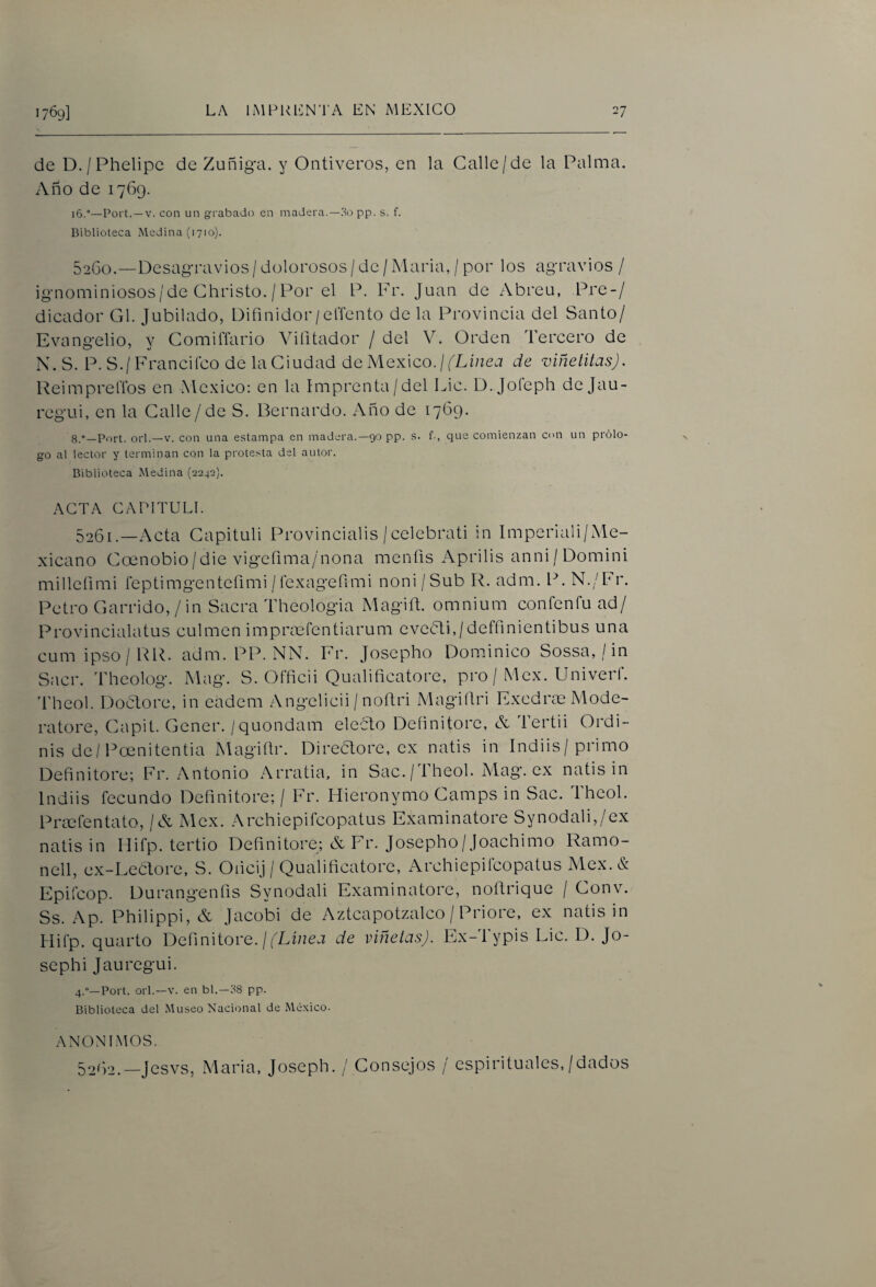 de D./Phelipc de Zuñiga. y Ontiveros, en la Calle/de la Palma. Año de 1769. 16.°—Poi t. —V. con un grabado en madera.—3o pp. s. f. Biblioteca Medina (1710). 52G0.—Desagravios / dolorosos / de / María, / por los agravios / ignominiosos/de Christo,/Por el P. Fr. Juan de Abreu, Pre-/ dicador G\. Jubilado, Difinidor/elTento de la Provincia del Santo/ Evangelio, y Comiflario Viíitador / del V. Orden Tercero de N. S. P. S./Francifco de la Ciudad ác México. ¡ (Linea de viñetilas). ReimprelTos en México: en la Imprenta/del Lie. D. Joíeph de Jau- regui, en la Galle/de S. Bernardo. Año de 1769. g,-—Port. orí.—V. con una estampa en madera.—90 pp. s. f-, que comienzan cm un prólo¬ go al lector y terminan con la protesta del autor. Biblioteca Medina (2242). ACTA CAPITULI. 5261.—Acta Gapituli Provincialis / celebrati in Imperiali/Me- xicano Goenobio/die vigefima/nona mentís Aprilis anni / Domini milleíimi feptimgentefimi / íexageñmi noni /Sub R. adm. P. N./Fr. Petro Garrido,/in Sacra Theologia Magiñ, omnium conten fu ad/ Provincialatus culmen impradfentiarum evebli./dcffinientibus una cumipso/RR. adm. PP. NN. Fr. Josepho Dominico Sossa, / in Sacr. Theolog. Mag. S. OFficii Qualificatore, pro / Mcx. Univerf. Theol. DocTore, in cadem Angelicii / noftri Magiílri ExcdrmMode- ratore, Gapit. Gener. /quondam eleblo Dcíinitorc, A Tertii Ordi- nis de/Poenitentia Magiür. Direaore, ex natis in Indiis/primo Definitore; Fr. Antonio Arratia, in Sac. /Theol. Mag. ex natis in Indiis fecundo Definitore; / Fr. Hieronymo Gamps in Sac. Ihcol. Priefentato, / A Mex. Archiepifeopatus Examinatore Synodali,/ex natis in Hifp. tertio Definitore; A Fr. Josepho/joachimo Ramo- nell, ex-Leaore, S. Oiicij / Qualificatore, Archiepifeopatus Mex.& Epifeop. Durangenfis Synodali Examinatore, noftrique / Gonv. Ss. Ap. Philippi, A Jacobi de Aztcapotzalco / Priore, ex natis in Hifp. quarto Definitore. / fLíaea de viñetas). Ex-Typis Lie. D. Jo- sephi Jauregui. 4.“—Port. orí.—V. en bl.—38 pp. Biblioteca del Museo Nacional de México. ANüNl.MOS. 521)2.—jesvs, María, Joseph. / Consejos / espirituales,/dados