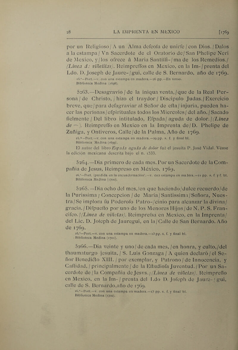 por un Relii^ioso /' A un Alma dcfcoía de unirle / con Dios. / Dalos a la estampa / Vn Sacerdote de el Oratorio de/San Phelipe Ncri de México, y/los ofrece á IMaria Santíííi-/ma de los Remedios./ (Linea d: viñelilasj. l^eimpreíTos en México, en la Im-/ prenta del Ldo. 1). joseph de Jaure-/gui, calle de S. Bernardo, año de ¡769. Pcu't.—V. con una estampa en madera.—26 pp.—En verso. Biblioteca i^\edina (1O98). 52(33.—13esag-ravio / de la iniqua venta,/que de la Real Per¬ sona / de Christo, / hizo el traydor / Discipulo Judas. / Excrcicio breve, que/para defagraviar al Señor de eíla/ injuria, pueden ha¬ cer las períonas/cfpirituales todos los M icrcoles / del año, / Sacado fielmente / Del libro intitulado, Efpada/aguda de dolor. /fLúzea de —'). Reimprefib en México en la Imprenta de/D. Phelipe de Zuñiga, y Ontiveros, Calle/de la Palma, Año de 1769. iG.^^ -Port.—V. con una estampa en madera.—29 pp. s. f. y final bl. Biblioteca Medina (i699> L1 autor del libro E.s'p.iJa aguda de dolor fué el jesuíta P. José Vidal. Véase la edición me.xicana descrita bajo el n. 1.S3.3. 5264. —Dia primero de cada mes. Por un Sacerdote de la Com¬ pañía de Jesús, Reimpreso en México, 1769. 16.—Port. (perdida en la encLiadcrnacióiP. —v. con estampa en madera. —ii pp. s. f. y f. bl. Biblioteca Medina (1700). 5265. —Dia ocho del mes,/en que haciendo/dulce recuerdo/de la Purissima / Concepción / de Maida/ Santissima / Señora, Nues¬ tra/Se implora fu Poderofo Patro-/cinio para alcanzar la divina/ gracia. / Difpueílo por uno de los Menores Hijos /de N. P. S. Eran- cii'co. ¡ (Linea de viñetas). Reimprefsa en México, en la Imprenta/ del L>ic. D. Joíeph de jauregui, en la/Calle de San Bernardo. Año de 1769. 16.”—Port.—V. con una estampa en madera.—13 pp. s. f. y final bl. • Biblioteca Medina (1701). 52(36.—Dia veinte y uno / de cada mes, / en honra, y culto,/del thaumaturgo jesuita, / S. Luis Gonzaga / A quien declaro / el Se¬ ñor Benedicto XIII. / por exemplar, y Patrono / de Innocencia, y Caltidad, / principalmente / de la Eítudiofa Juventud. / Por un Sa¬ cerdote de/la Compañía de Jesvs. / fZJaea de viñetas). Reimpreflo en México, en la Im-/ prenta del I.do D. jofeph de Jau:-e-/gui, calle de S. Bernardo,año de 1769. ifi-—Port.—V. con una estampa en madera.—13 pp. s. f. y final bl. Biblioteca Medina (1702}.