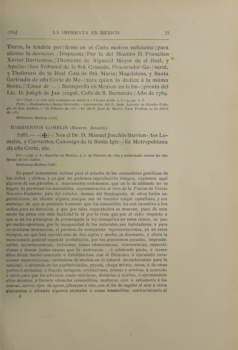 Tierra, lo tendría poi'/firme en el Cielo: motivo suficiente / para alentar fu devoción. / Dispuesta/Por la del Maeílro D. Francifco Xavier Barrientes,/'fheniente de Alguacil Mayor de el Real, y Apodo-/lico ddibunal de la Stá. Cruzada, Procurador Ge-/neral, y Thcforcro de la Real Caía de Stá. Maria/Mag'dalena, y Santa Gertrudis de efta Corte de Me-/xico: quien lo dedica á la miíma Santa. / (Linea de ---). ReimprclTa en México: en la Im- / prenta del Lie. D. Jofeph de Jau-/rcg-ui, Calle de S. Bernardo./ Año de 1769. Fort.—V. con una estampa en madera.—3 hojas prels. s. f.—24 pp. s. f. Freís.:—Dedicatoria ci Santa Gertrudis.—A probación del F. Juan Antonio de Oviedo: Cole¬ gio de San Andrés, i.° de Febrero de 1751. —Id. del F. José de Berrio: Casa Frofesa, 21 de Abril de lySi. Biblioteca Medina (1713). B.XRRIENTOS LOMELIN (Manuel Joaquín). 5285.-el Dr. D. Manuel Joachin Barrien-/tos Lo- melin, y Cervantes, Canónigo de la Santa Igle-/fia Metropolitana de efia Corte, etc. Fol.—4 pp. s. f.—Suscrito en México, á 11 de Febrero de 1769 y enderezado contra las ido¬ latrías de los indios. Biblioteca Medina (5285). Es papel sumamente curioso para el estudio de las costumbres íjentílicas de los indios y chinos, y ya que no podemos reproducirlo íntegro, copiamos aquí algunos de sus párrafos: «...nuevamente ordenamos, que en lo de adelante no se hagan, ni permitan los nescuitiles, representación al vivo de la Pasión de Cristo Nuestro Redentor, palo del volador, danzas del Santiaguito, ni otros bailes su¬ persticiosos, en idioma alguno, aunque sea de nuestro vulgar castellano, y sin embargo de que se pretenda honestar que los nescuitiles les son incentivo á los indios para su devoción, y que por tales espectáculos se mueven, pues de este modo les entra con más facilidad la fé por la vista que por el oído; respecto á que si en los principios de promulgada la ley evangélica en estos reinos, se juz¬ gó medio oportuno, por la incapacidad de los naturales, sus habitadores, y para su cristiana instrucción, el permiso de semejantes representaciones, ya en estos tiempos, en que han corrido más de dos siglos y medio, es disonante, y obsta la mencionada general repetida prohibición, por los gravísimos pecados, imponde¬ rables inconsecuencias, irrisiones, vanas observancias, irreverencias, supersti¬ ciones y demás justas causas que lo motivaron. ...ó celebrado pacto, ó (como ellos dicen) hecho concierto ó tlatoleándose con el Demonio, ó ejecutado cura¬ ciones supersticiosas, valiéndose de medios en lo natural inconducentes para la sanidad, ó abusado de los pipiltzitzintles, peyote, chupa mirtos, rosas, ó de otras yerbas ó animales; ó Ungido milagros, revelaciones, éxtasis y arrobos; ú ocurrido á otros para que les adivinen cosas venideras, distantes ú ocultas, ó ejecutándolo ellos mismos; ó llevado ofrendas comestibles, muñecos, cera ó zahumerio á las cuevas, cerros, ojos de aguas, jahueyes ó ríos, con el fin de regalar al aire ü otros elementos; ó adorado algunos animales ó cosas insensibles: contraviniendo al •3