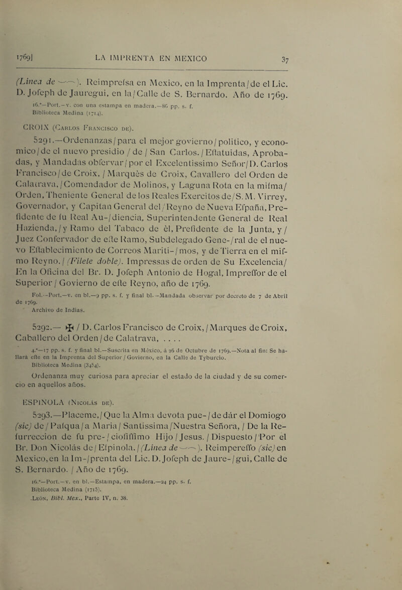 (Linea de Rcimpreísa en iMexico, en la Imprenta/de el Lio. D. Jüíeph de Jaureg-Lii, en la/Calle de S. Bernardo. Año de 1769. Pürt.-V. con una estampa en madera.—8G pp. s. f. Biblioteca Medina (1714). (2R01X (Bvrlos I^hancisco db). 5291. Ordenanzas / para el mejor g'ovierno/político, y econo- mico/de el nuevo presidio / de / San Carlos. / Eítatuidas, Aproba- das, y Mandadas obfervar/por el Excelentissimo Señor/1). Carlos Erancisco/de Croix, / Marques de Croix, Cavallcro del Orden de Cialacrava,/Comendador de Molinos, y Laguna Rota en la miíma/ Orden, Theniente General de los Ideales Exercitos de/S. M. Virrey, Governador, y Capitán General del/Reyno de Nueva Eí'paña.Pre- íidcnte de íu Real Au-/diencia, Superintendente General de Real I Ltzicnda, / y Ramo del Tabaco de el, Prefidcnte de la Junta, y / Juez Confcrvador de elle Ramo, Subdelegado Gene-/ral de el nue¬ vo Eílablecimicnto de Correos Mariti-/mos, y de Tierra en el mif- mo Reyno./ (Filete doble). Impressas de orden de Su Excelencia/ En la Oficina del Br. B. Joíeph Antonio de llogal, Impreflbr de el Superior / Govierno de elle l^eyno, año de 1769. Fol.—Port.—V. en bl.—9 pp. s. f. y final bl.—Mandada observar por decreto de 7 de Abril de 1769. Archivo de Indias. 5292. — ^ / D. Carlos Erancisco de Croix, / Marques de Croix, Caballero del Orden/de Calatrava, .... 4.°—17 pp. s. f. y final bl.—Suscrita en México, ¿i 26 de Octubre de 1769.—Nota al fin: Se ha¬ llará efie en la Imprenta del Superior / Govierno, en la Galle de Tyburcio. Biblioteca Medina (0454). Ordenanza muy curiosa para apreciar el estado de la ciudad y de su comer¬ cio en aquellos años. ESPINOLA (Nicolás de). 5293. —reláceme,/Que la Alma devota pue-/dedár el Domiogo (sic) de/ l^aíqua/a Maria/ Santissima/'Nuestra Señora, / De la Re- lurreccion de fu pre-/ ciofilTimo Hijo / Jesús. / Dispuesto/Por el Br. Don Nicolás de j Eíp\no\a. ¡ (Linea de ReimpereíTo (sicjen México,en la Im-/prenta del Lie. D. joíeph de Jaure-/gui, Calle de S. Bernardo. / Año de 1769. 16.—Port. —V. en bl.—Estampa, en madera.—24 pp. s. f. Biblioteca Medina (i7i5). .León, Bibl. Mex., Parte IV, n. 38.