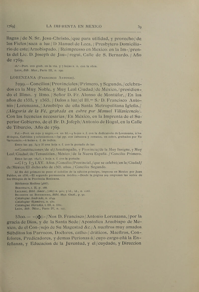 llagas / de N. Sr. Jcsu-Christo,/que para utilidad, y provecho/de. los Fieles/saca a luz / D ^Manuel de Leca, / Fresbytero Domicilia¬ rio de este/Arzobispado. / Reimpresso en México: en la lm-/pren- ta del Lie. D. Joseph de Jau-/ regui, Calle de S. Bernardo. / Año de 1769. 16.Fort, con grab. en la vta. y 7 hojas s. n. con la obra. León, Dib. Mex., Parte III, n. 192. LORENZANA ([raxcisco Antomo). 5299. —Concilios / Provinciales / Primero, y Segundo, /celebra¬ dos en la Muy Noble, y Muy Leal Ciudad/de México, /presidien-, do el Illmo. y Rmo. / Señor 1). L'r. Alonso de Montúfar,/En los años de i555, y i5G5. / Dalos a luz/el Ill.''> S.’’ D. Francisco Anto-, nio / Lorenzana, / Arzobifpo de ella Santa Metropolitana Igleíia./ (Alegoría de la Fé, grabada en cobre por Manuel Villavicencio). Con las licencias necesarias/En México, en la Imprenta de el Su-' perior Cobierno, de el Br. D. Jofeph/Antonio deHogal, en la Calle de Ti burdo. Año de 1769. Fol. —Fort, en rojo y neg-ro.—v. en bl.—4 hojas s. f. con la dedicatoria de Lorenzana, á los Obispos, Cabildos y eclesiásticos.—096 pp. con cabecei a y remates, en cobi e, grabados por Vi- •lavicencio.—6 hoias s. f. de índice. Entre las pp. 04 y 35 una hoja s. f. con la portada de las —Eonstituciones/de el/Arzobispalo, y P¡'Ov¡nc¡a/de la Muy Insigne, y Muy Leal/Ciudad/de/'l'enu.xlitlan,/México /de la Nueva España. / Concilio Primero. Entie las pp. 184-5, i hoja s. f. con la portada: —C 1 p 1 O LXVL Años./Concilio/r^rovincial,/que se celebró/en la/Ciudad/ de/México/El dicho año de i56.C años. / Concilio Segundo. Al fin del primero se pone el colofón de la edición principe, impresa en México por Juan Fablos, en i5.56.—El segundo permanecía inédito.—Desde la página 209 empiezan las series de los Obispos de la Frovincia Mexicana. Biblioteca Medina (4683). Beristain, t. II, p. 188. Leceerc, Bibl. Atner., (1867') n. 910; y id., id., n. ii83. BaxssEUii UE Boukbourg, Bibl. Mex. Gual., p. 92. Catalogue Andrade, n. 2549. Catalogue ‘Bamirez, n. 23o. Catalogue Heredia, t. III, n.333i. León, Bib. A/ex., Farte IV, n. 127. 5300. -:^^J^):-/Nos D. Ph'ancisco / Antonio Lorenzana, / por la- gracia de Dios, y de la Santa Sede / Apostólica Arzobispo de Mé¬ xico, de el Con-/sejo de Su Magostad Ac./A nueftros muy amados Súbditos los Párrocos, Doctores, cathe-/ dráticos, Maeítros, Con- fefores, Predicadores, y demas Períonas á/ cuyo cargo eítá la En- feñanza, y Educación de la Juventud, y el/cuydado, y Dirección