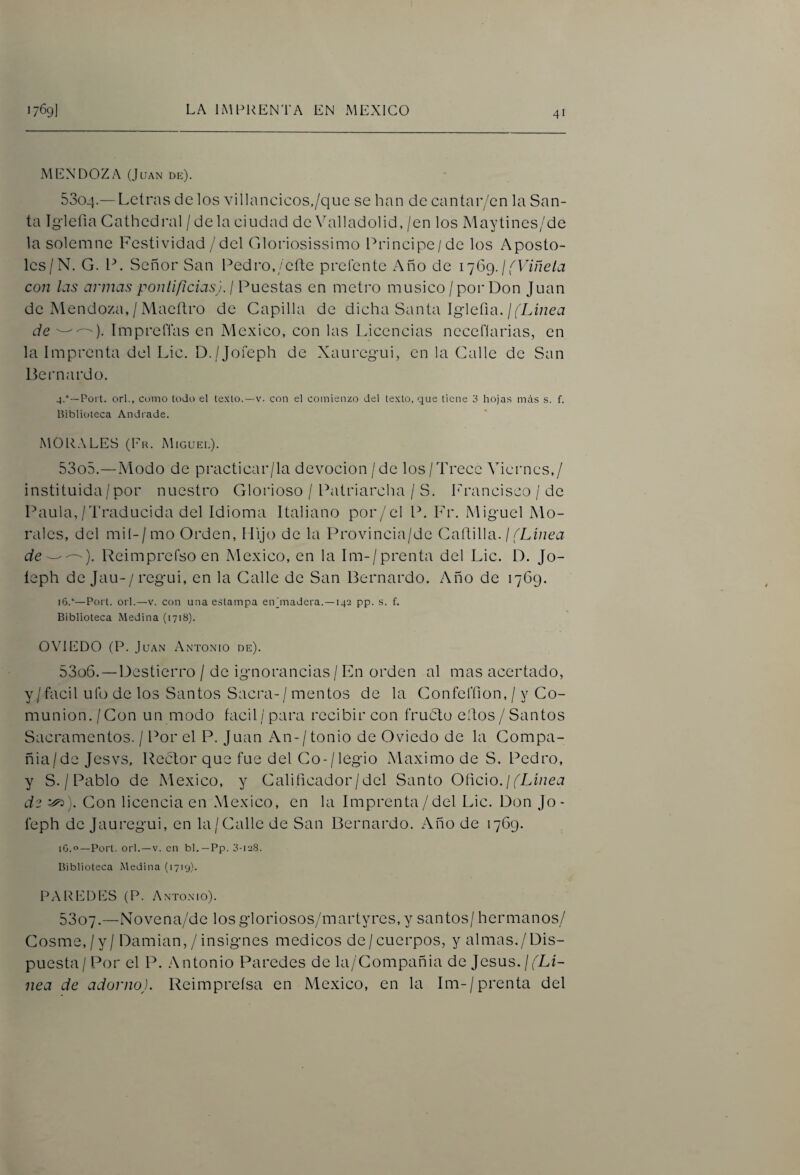 MENDOZA (Juan de). 5304. — Letras de los villancicos./que se han de cantar/en la San¬ ta Igiefia Cathedral / de la eiudad de Valladolid, /en los Maytines/de la solemne Festividad /del Gloriosissimo Principe/de los Apostó¬ les/N. G. P. Señor San Pedro,/cfte prefente Año de ij6g. j fViñeia con las armas pontificias), j Puestas en metro músico/por Don Juan de Mendoza, / MaeíJro de Capilla de dicha Santa Iglefia.//Lñzea de Impreflas en México, con las Licencias necefíarias, en la Imprenta del Lie. D./Jofcph de Xauregui, en la Calle de San Bernardo. 4.°—Port. orl., como todo el texto.—v. con el comienzo del texto, que tiene 3 hojas más s. f. Biblioteca Andiade. MOR.\LES (1r. Miguei.). 5305. —Modo de practicar/la devoción /de los/Trece Viernes,/ instituida/por nuestro Gloiioso / Patriarcha / S. I^rancisco / de Paula,/Traducida del Idioma Italiano por/el P. Fr. Miguel Mo¬ rales, del miI-/mo Orden, Hijo de la Provincia/dc Cañilla. //Li/zctr deUeimprefsoen México, en la Im-/prenta del Lie. D. Jo- leph de Jau-/regui, en la Calle de San Bernardo. Año de 1769. i6.“—Poit. orl.—V. con una estampa en (madera.—142 pp. s. f. Biblioteca Medina (1718). 0\TED0 (P. Juan Antonio de). 5306. —Destierro / de ignorancias / Fn orden al mas acertado, y / fácil ufo de los Santos Sacra-/ mentos de la Confefíion, / y Co¬ munión./Con un modo fácil/para recibir con fruóto eíJos / Santos Sacramentos. / Por el P. Juan An-/tonio de Oviedo de la Compa- ñia/de Jesvs, Reclor que fue del Co-/legio Máximo de S. Pedro, y S. / Pablo de México, y Calificador/del Santo Oñc\o. j (Línea de Con licencia en México, en la Imprenta /del Lie. Don Jo - feph de Jauregui, en la/Calle de San Bernardo. Año de 1769. iG.c'—Port. orl.—V. en bl.—Pp. o-ieS. Biblioteca Medina (1719). PAREDES (P. Antonio). 5307. —Novena/de losgloriosos/martyres,y santos/ hermanos/ Cosme,/y / Damian, /insignes médicos de/cuerpos, y almas./Dis¬ puesta / Por el P. .Antonio Paredes de la/Compañia de Jesús. //Lí- nea de adorno). Reimpreísa en México, en la Im-/prenta del