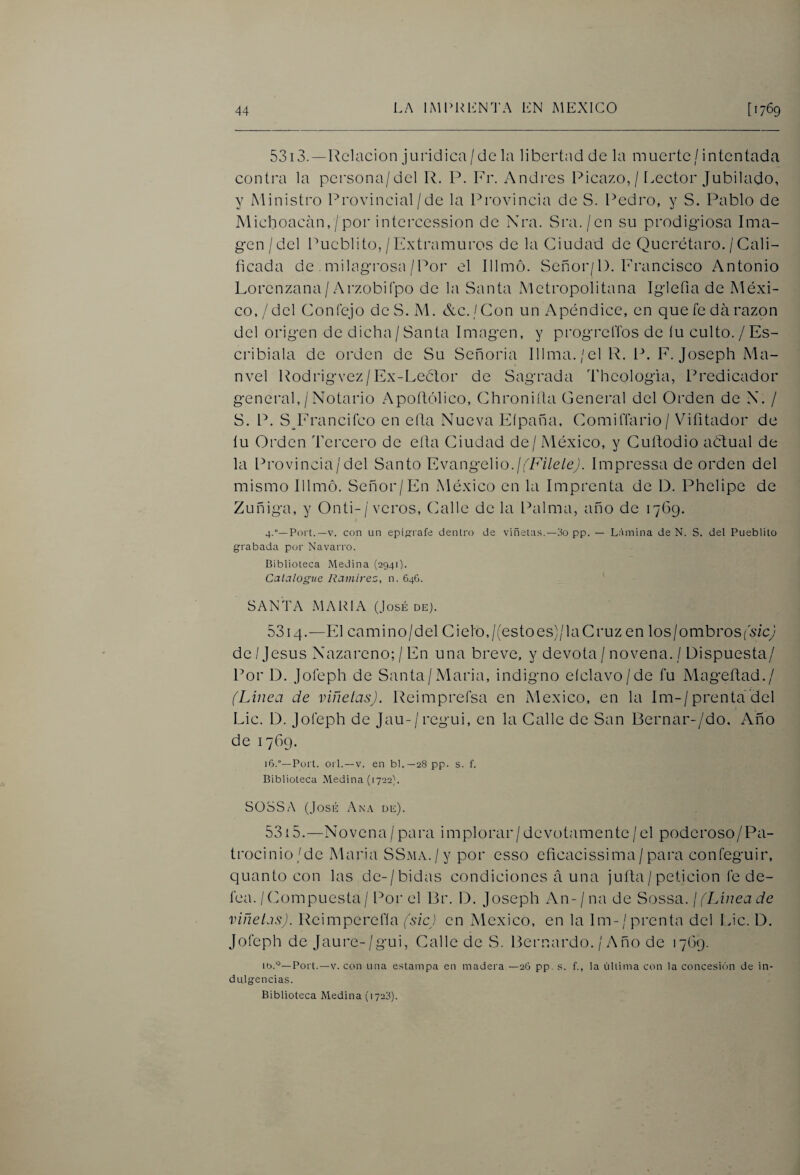 5313. —Relación jurídica / de la libertad de la muerte / intentada contra la pcrsona/del R. P. Fr. Andrés Picazo, /1.ector Jubilado, y Ministro Provincial/de la Provincia de S. Pedro, y S. Pablo de Michoacan,/por intercession de Nra. Sra./en su prodigiosa Ima¬ gen /del Pueblito, /Extramuros de la Ciudad de Querétaro. /Cali¬ ficada de milagrosa / Por el Illmó. Señor/1). Francisco Antonio Lorenzana/ ArzobiCpo de la Santa Metropolitana Iglefia de Méxi¬ co,/del Coníéjo deS. M. &c. /Con un Apéndice, en que fe da razón del origen de dicha/ Santa Imagen, y progrclTos de íu culto. / Es- cribiala de orden de Su Señoría Illma./el R. P. F. Joseph Ma- nvel Rodrigvez/Ex-Leétor de Sagrada Thcologia, Predicador general, / Notario Apoítólico, Chroniíla General del Orden de N. / S. P. SJ'rancifco en ella Nueva Eípaña, ComilTario/ Vifitador de íu Orden Tercero de ella Ciudad de/México, y Cufiodio aétual de la Provincia/del Santo Evangelio./(7A7c/ey. Impressa de orden del mismo Illmó. Señor/En México en la Imprenta de D. Phelipe de Zuñiga, y Onti-/veros, (ialle de la Palma, año de 1769. 4.°—Fort.—V. con un epígrafe dentro de viñetas.—oo pp. — Lámina de N. S. del Pueblito grabada por Navarro. Biblioteca Medina (2941). Catalogue Ratnirez, n. 646. SANTA MARIA (José de). 5314. —El camino/del Cielo,/(estoes)/laCruz en los/ombroS(x/cy de'Jesús Nazareno; / En una breve, y devota / novena, / Dispuesta/ Por D. Jofeph de Santa/María, indigno eíclavo/de fu Mageñad./ (Linea de viñetas), l^eimprefsa en México, en la Im-/prenta'del Lie. D. Jofeph de Jau-/regui, en la Calle de San Bernar-/do. Año de 1769. 16.°—Fort, orí. —V. en bl.—28pp. s. f. Biblioteca Medina (1722}. SOSSA (José i\ki\ de). 5 315. ■— N O v e n a / p a r a i m p 1 o r a r / d e V o t a m e n t e / e 1 p O d e r O s O / P a - trocinio/de María SSMA./y por esso eficacissima/para confeguir, quanto con las de-/bidas condiciones á una juila/ petición fe de¬ fea. / Compuesta / Por el Br. D. Joseph An-/na de Sossa. ¡ (Linea de viñetas). Reimperefla (sic) en México, en la lm-/prenta del \Jc. D. Jofeph de Jaure-/gui, Calle de S. Bernardo. / A ño de 17(39. Fort.—V. con una estampa en madera —26 pp. s. f., la última con la concesión de in¬ dulgencias. Biblioteca Medina (1723).