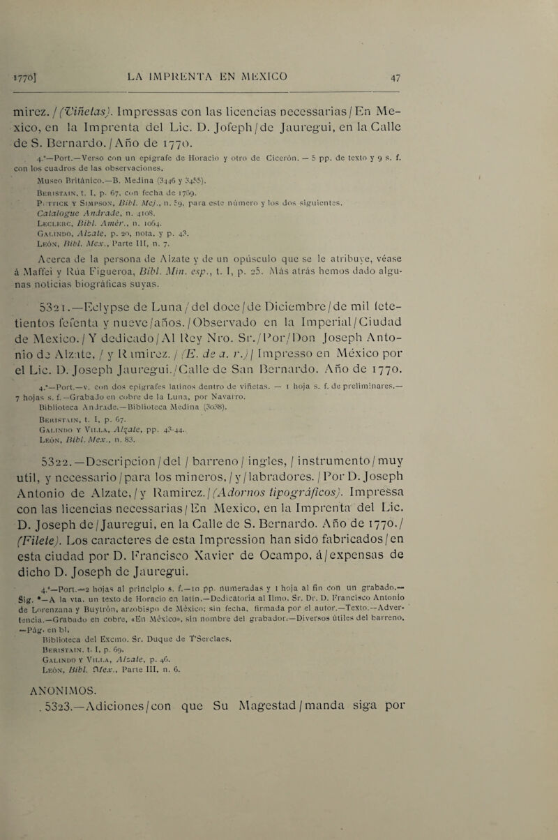 mh'Q7.. I ('Viñetas). Impressas con las licencias necessarias / En Mé¬ xico, en la Imprenta del Lie. D. Jofeph/de jauregui, en la Calle de S. Bernardo. / Año de 1770. 4.°—Port.—Verso con un epígrafe de Horacio y otro de Cicei'ón. — 5 pp. de texto y 9 s. f. con los cuadros de las observaciones. Museo Británico.—B. Medina (34:46 y 0455), Beristain. t. I, p. 67, con fecha de 1769. P. rriCK Y Si.viPSON, Bibl. Mcj., n. 59, para este número y los dos siguientes. Catalogue Andrade, n. 4108. Leci.kuc, Bibl. Amér.. n. 1064. Gai.indo, Alzale, p. 20, nota, y p. 48. León, Bibl. Mcx., Parte III, n. 7. Acerca de la persona de Alzate y de un opúsculo que se le atribuye, véase á Maffei y Rúa Eigueroa, Bibl. Miu. c.'ip.., t. I, p. aS. Más ati’ás hemos dado algu¬ nas noticias biográficas suyas. 5321. —Eclypse de Luna/del doce/de Diciembre/de mil íete- tientos refenta y nueve/anos. /Observado en la Imperial/Ciudad de México./Y dedicado/Al Rey Nro. Sr./Por/Don joseph Anto¬ nio de Alzate, / y P imirez. / (E. de a. r.jj Impresso en México por el Lie. D. Joseph Jauregui./(Lille de San Bernardo. Año de 1770. 4_»_Port. —V. con dos epigi'afes latinos dentro de viñetas. — i hoja s. f. de preliminares.— 7 hojas s. f.—Grabado en cobre de la Luna, por Navarro. Biblioteca .ónJrade. —Biblioteca Medina (3o38). Beristmn, t. I, p. 67. Gai.indo y Vii.la, Altale, pp. 43-44. León, Bibl. Mex., n. 83. 5322. —Descripción/del / barreno / ingles, / instrumento/muy útil, y necessario /para los mineros, / y/labradores. / Por D. Joseph Antonio de Alzate,/y R-dmivcz.l (Adornos tipográficos). ImpreSsa con las licencias necessarias/En México, en la Imprenta del Lie. D. Joseph de/Jauregui, en la Calle de S. Bernardo. Año de 1770./ (Filete). Los caracteres de esta Impression han sido fabricados/en esta ciudad por D. l'rancisco Xavier de Ocampo, á/expensas de dicho D. Joseph de Jauregui. 4.''_Poi‘t.-'2 hojas al principio .s. f. —to pp. ntlinefadas y l hoja al fin Con un grabado.— Sig. *—A la vta. un texto de Horacio en latín.—Dedicatoria al limo. Sr. Dr. D. Francisco Antonio de Lorenzana y Buytrón, arzobispo de México: .sin fecha, firmada por el autor.—Texto.—Adver¬ tencia.—Grabado en cobre, «Ln MéxicoD, sin nombre del grabador.—Diversos útiles del barreno. — l’ág^. en bl. Biblioteca del Exemo. Sr. Duque de T’Serclaes. Derestain. t- I, p. 69. Gai.indo y Vii.i.a, Alzate, p. 46. León, Bibl. Alex., Parte III, n. 6. ANONIMOS. . 5323.—Adiciones/con que Su Magestad / manda siga por