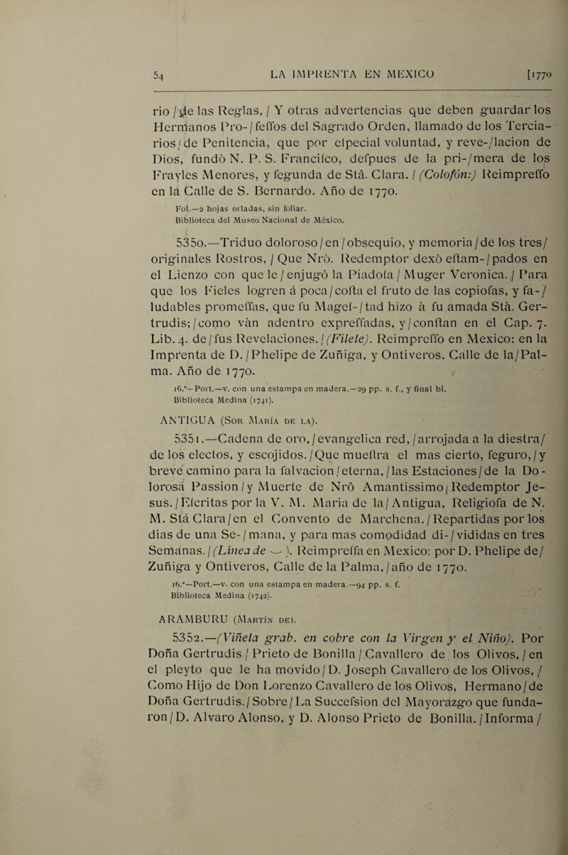 rio / las Reg-las, / Y otras advertencias que deben guardar los Hermanos Pro-/felTos del Sagrado Orden, llamado de los Tercia¬ rios/de Penitencia, que por elpecial voluntad, y reve-/lacion de Dios, fundo N. P. S. Franciíco, defpues de la pri-/mera de los Frayles Menores, y fegunda de Stá. Clara. / (Colofón:) Reimprefíb en la Calle de S. Bernardo. Año de 1770. Fol.—2 hojas orladas, sin foliar. Biblioteca del Museo Nacional de México, 5350. —Triduo doloroso/en /obsequio, y memoria / de los tres/ originales Rostros, / Que Nró. Redemptor dexó eftam-/pados en el Lienzo con que le / enjugó la Piadoía / Muger Verónica. / Para que los Fieles logren a poca/cofta el fruto de las copiofas, y fá-/ ludables prometías, que fu Mageí-/tad hizo á fu amada Stá. Ger¬ trudis;/como van adentro expreíTadas, y/confian en el Cap. 7. Lib.q. de/fus Revelaciones. /Reimprefíb en México: en la Imprenta de D./Phelipe de Zuñiga, y Ontiveros. Calle de la/Pal- ma. Año de 1770. i6.°—Port.—V. con una estampa en madera.—29 pp. s. f., y final bl. Biblioteca Medina (1741). ANTIGUA (Sor María de la). 5351. —Cadena de oro,/evangélica red,/arrojada a la diestra/ de los electos, y escojidos./Que mueflra el mas cierto, feguro,/y breve camino para la falvacion/eterna,/las Estaciones/de la Do- lorosá Passion / y Muerte de Nró Amantissimo/Redemptor Je¬ sús. / Eícritas por la V. M. Maria de la/Antigua, Religiofa de N. M. Stá Clara/en el Convento de Marchena. / Repartidas por los dias de una Se-/mana, y para mas comodidad di-/vididas en tres Semanas.//Lí/2ca¿/e ^). Reimpreffa en México: porD. Phelipede/ Zuñiga y Ontiveros, Calle de la Palma,/año de 1770. i ifj.—Port.—V. con una estampa en madera.—94 pp. s. f. Biblioteca .Medina (1742). - ARAMBURU (Martín de). 5352. —(Viñeta grab. en cobre con la Virgen y' el Niño). Por Doña Gertrudis / Prieto de Bonilla / Cavallero de los Olivos, / en el pleyto que le ha movido/D. Joseph Cavallero de los Olivos, / Como Hijo de Don Lorenzo Cavallero de los Olivos, Hermano/de Doña Gertrudis./ Sobre/La Succefsion del Mayorazgo que funda¬ ron / D. Alvaro Alonso, y D. Alonso Prieto de Bonilla. / Informa /