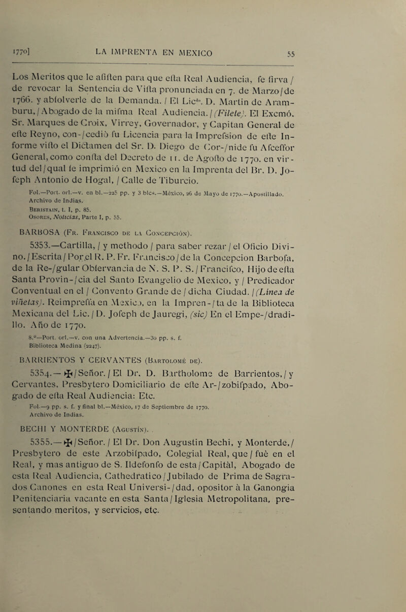 Los Alciitos que le ufiften para que ella Real Audiencia, fe íirva / de levocai la Sentencia de Aiíta pronunciada en 7, de A4arzo/dc 1766. y abíolverle de la Demanda. / L1 Lie'. D. Martin de Aram- buru,/Abogado de la mifma Real Audiencia, j fFileíeJ. El Exemó. Sr. Marques de Croix, Virrey, Governador, y Capitán General de eñe Reyno, con-/cedió fu Licencia para la Imprcfsion de elle In¬ forme viRo el DicLamen del Sr. D. Diego de Cor-/nide fu Afceffor General, como confia del Decreto de i r. de Agofto de 1770. en vir¬ tud del/qual íe imprimió en México en la Imprenta del Br. D. Jo- feph Antonio de Hogal, / Calle de Tiburcio. Fol.—Poi t. Ol í,—V. en bl.-225 pp. y 3 bles.-México, 26 de Mayo de lyyo.-.^posiillado. Archivo de Indias. Beristain, t. I, p. 85. OsoRcs, Noticias, Parte I, p. 55. BARBOSA (Fr. Francisco de la Concepción). 5353. —Cartilla, / y methodo / para saber rezar / el Oficio Divi¬ no./Escrita/Por,el R. P.Fr. Erancisco/de la Concepción Barbota, de la Re-/gular Obíervanciade X. S. P. S. / Erancifeo, Hijodeefta Santa Provin-/cia del Santo Evangelio de México, y / Predicador Conventual en el / Convento Grande de / dicha Ciudad. ¡(Linea de viñetas). ReimpreíVaen México, en la Impren-/tade la Biblioteca Mexicana del Lie. / D. Jofeph de jauregi, fsicj En el Empe-/dradi- l!o. Año de 1770. 8.°—Port, orí.—V. con una Advertencia.—3o pp. s. f. Biblioteca Medina (2247). BARRIENTOS Y CERVANTES (Bartolomé de). 5354. —►í^/Señor. / El Dr. D. Bartholome de Barrientes,/ y Cervantes, Presbytero Domiciliario de eíte Ar-/zobifpado, Abo¬ gado de ella Real Audiencia; Etc. Fol.—9 pp. ,s. f. y final bl.—México, 17 de Septiembre de 1770. Archivo de Indias. BECHI Y MONTERDE (Agustín). . 5355. — ►J^/Señor. / El Dr. Don Augustin Bechi, y Monterde,/ Presbytero de este Arzobifpado, Colegial Real, que / fue en el Real, y mas antiguo de S. Ildetbnfo de esta/Capital, Abogado de esta Real Audiencia, Cathedratico/Jubilado de Prima de Sagra¬ dos Cánones en esta Real Universi-/dad, opositor ala Ganongia Penitenciaria vacante en esta Santa / Iglesia Metropolitana, pre¬ sentando méritos, y servicios, etc.