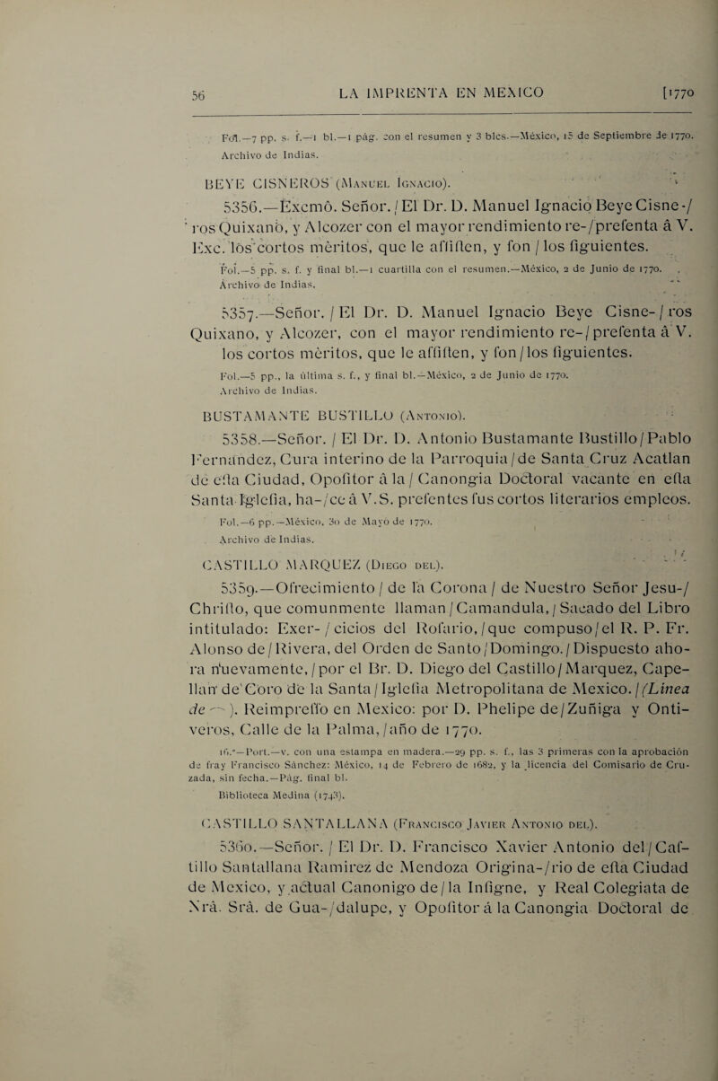 po1,_7 pp. s. i’.—1 bl. —I pcíg-. con el resumen y 3 bles.—México, i5 de Septiembre Je 1770. Archivo de Indias. HEVE CISNEROS (Manuel Ignacio). ‘ 5356. —Éxemó. Señor. / El Dr. D. Manuel Ignaeio Beye Cisne ■/ i'os Quixanb, y Alcozer con el mayor rendimiento re-/preíenta á V. lAxc.1óscortos méritos, que le afíiden, y fon / los íiguientes. iVqÍ__5 pp. s. f. y final bl.—i cuaitilla con el resumen.—México, 2 de Junio de 1770. Archivo de Indias. t ' - 5357. —Señor. / El Dr. D. Manuel Ignacio Beye Cisne-/ros Quixano, y xAlcozer, con el mayor rendimiento re-/prefenta á V. los cortos méritos, que le affiíten, y íbn/los íiguientes. Pol.—5 pp., la última s. f., y final bl.—México, 2 de Junio de 1770. .-\ichivo de Indias. BUSTAMANTE BUSTILLU (Antonio). 5358. —Señor. / El Dr. 1). Antonio Bustamante Bastillo/Pablo LAnaiandez, Cura interino de la Parroquia/de Santa Cruz Acatlan de cíla Ciudad, Opofitor a la / Canongia Doctoral vacante en eíla Santa Iglcfia, ha-/ce a V.S. preléntes fus cortos literarios empleos. Fol.—6 pp.—México, 3o de Mayo de 1770. ^ ... Xrchivo dé Indias. . ■ t CASTILLOMARQLEZ (Diego del). 5359. —Ofrecimiento / de la Corona / de Nuestro Señor Jesu-/ Chriílo, que comunmente llaman /Camandula, / Sacado del Libro intitulado: Exer-/ ciclos del Porario,/que compuso/el R. P. Fr. Alonso de/Rivera, del Orden de Santo/Domingo. / Dispuesto aho¬ ra Nuevamente, /por el Br. D. Diego del Castillo/Márquez, Cape¬ llán de'Coro de la Santa / Igleíia Metropolitana de Mcxico. j (Línea de ). Reimprelfo en México: por D. Phelipe de/Zuñiga y Onti- veros, Calle de la Palma, / año de 1770. lú.”—Fort.—V. con una estampa en madera.—29 pp. s. f., las 3 primeras con la aprobación de fray Francisco Sánchez: México, 14 de Febreio de 1682, y la licencia del Comisario de Cru¬ zada, sin fecha. —Pág-. final bl. Biblioteca Medina (174.3). E.AS'riLLO SANTA LEAN A (Francisco Javier Antonio dee). 5360. —Señor. / El Dr. D, Francisco Xavier Antonio del/Caf- tillo Santallana Ramírez de Mendoza Origina-/rio de eíta Ciudad de México, y.actual Canónigo de/la Infigne, y Real Colegiata de Nrá. Srá. de Gua-/dalupe, y Opofitor á la Canongia Doétoral de