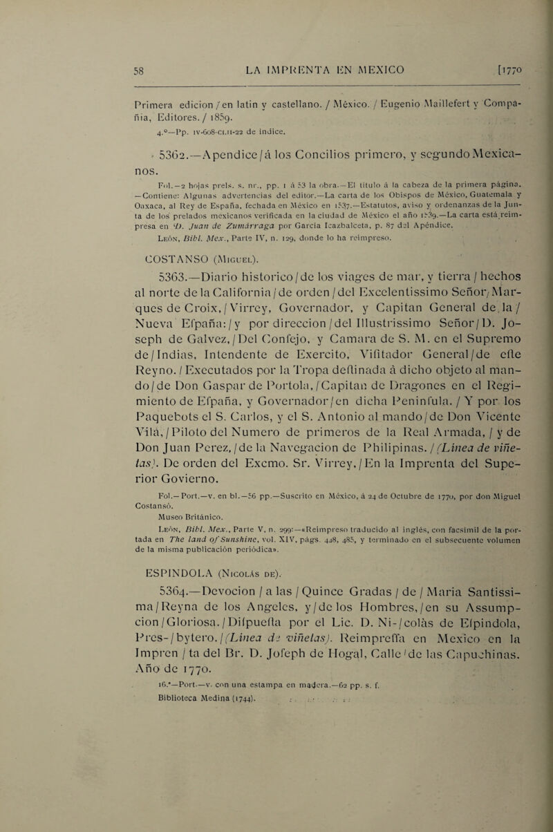 Primera edición / en latin y castellano. / México. / Eugenio Maillefert y Compa¬ ñía, Editores. / 1859. 4.°—Pp. 1V-608-C1.11-22 de índice, ^ 5362.—Apendice/á los Concilios pi'imcro, y segundo Mexica¬ nos. Ful.—2 hoja.»; prels. s. ni'., pp. i á 53 la obia. —El titulo á la cabeza de la primera página. — Contiene: Algunas advertencias del editoi .—La carta de los Obispos de Mé.xico, Guatemala y Oaxaca, al Rey de España, fechada en México en i5,37.—Estatutos, aviso y ordenanzas de la Jun¬ ta de los prelados mexicanos verificada en la ciudad de México el año i539.—La carta está reim- presa en ‘O. Juan de Zumdrraga por García Icazbalceta, p. 87 del Apéndice. León, Bibl. Mex., Parte IV, n. 129, donde lo ha reimpreso. COSTANSO (Miguel). 5363. —Diario histórico/de los viages de mar, y tierra / hechos al norte de la Caliíbrnia/de orden/del Excelentissimo Señor/Mar¬ ques de Croix, / Virrey, Governador, y Capitán General deja/ Nueva Efpañajy por dirección /del Illustrissimo Señor/D. Jo- seph de Galvez,/Del Confejo, y Camara de S. M. en el ^Supremo de/Indias, Intendente de Exercito, Vifitador General/de efle Reyno. I Executados por la Tropa deílinada á dicho objeto al man¬ do/de Don Gaspar de Portóla,/Capitán de Dragones en el Regi¬ miento de Efpaña, y Governador/en dicha Peni n fula. / Y por los Paquebots el S. Carlos, y el S. Antonio al mando/de Don Vicente Vilá,/Piloto del Numero de primeros de la Real .Armada,/ y de Don Juan Perez,/de la Navegación de Philipinas. j (Línea de viñe¬ tas). De orden del Exemo. Sr. Virrey,/En la Imprenta del Supe¬ rior Govierno. Fol.—Poft.—V. en bl.—56 pp.—Suscrito en México, á 24 de Octubre de 1770, por don Miguel Cosían só. Museo Británico. León, Bihl. Mex., Parte V, n. 299;—«Reimpreso traducido al inglés, con facsímil de la por¬ tada en The land of Sunshine, vol. XIV, págs. 428, 485, y terminado en el subsecuente volumen de la misma publicación periódica». ESPINDOLA (Nicolás de). 5364. —Devoción / a las / Quince Gradas / de / Maria Santissi- ma/Reyna de los Angeles, y/de los Hombres,/en su Assump- cion/Gloriosa./Diípueíla por el Lie. D, Ni-/colás de Eípindola, IL'cs-¡h'^ievo.)(Linea d2 viñetas). Reimprefla en México en la Impren / ta del Br. D. Jofeph de Hogal, Calle Me las Capuchinas. Año de 1770. i6.°—Port.—V. con una estampa en macera.—62 pp. s. f. Biblioteca Medina (1744).