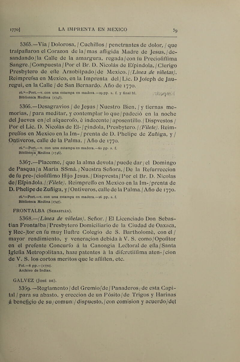 5365. —Via / Dolorosa, / Cuchillos / penetrantes de dolor, / que traípaflaron el Corazón de la/mas afligida Madre de Jesús,/de¬ sandando/la Calle de la amargura, regada/con íu Precioíiffima Sangre./Compuesta/Por el Br. D. Nicolás de Efpindola, / Clérigo Presbytero de efle Arzobiípado/de México. / (XÍ7íec7 de viñetas). Reimprefsa en México, en la Imprenta del / Lie, D Joíeph de Jau- regui, en la Calle / de San Bernardo. Año de 1770. Fort.—V. con una estampa en madera.—29 pp. s. f. y final bl. .kb'jqTíí.-Í Biblioteca Medina (1745). 5366. —Desagravios / de Je§us / Nuestro Bien, / y tiernas me¬ morias, / para meditar, y contemplar lo que / padeció en la noche del Jueves en/el afquerofo, é indecente/aposentillo. / Dispvestos / l^or el Lie. D. Nicolás de EÍ-/pindola, Presbytero. / f'F/Ze/e/ Reim- preflbs en México en la Im-/prenta de D. Phelipe de Zuñiga, y / Pativeros, calle de la Palma. / Año de 1770. \ ló.—Fort.—V. con una estampa en madera.—6o pp. s. f. ... . y 3 »/• Biblibteca^Medina (1796). 5367. —Pláceme, / que la alma devota/puede dar/el Domingo de Pasqua/a Maria SSmá./Nuestra Señora,/De la Reíurreccion de fu pre-/cioflfflmo Hijo Jesús. / Dispvesta/ Por el Br. D. Nicolás de/Efpindola.Reimpreffo en México en la Im-/prenta de D. Phelipe de Zuñiga, y/Ontiveros, calle de la Palma./Año de 1770. 16.”—Fort.—V. con una estampa en madera.—26 pp. s. f. Biblioteca Medina (1747). FRONTALBA (Sebastián). 5368. —(Linea de viñetas). Señor. / El Licenciado Don Sebas¬ tian Frontalba / Presbytero Domiciliario de la Ciudad de Oaxaca, y Rec-/tor en fu muy Iluflre Colegio de S. Bartholomé, con el / mayor rendimiento, y veneración debida á V. S. como/Opofitor en el prefente Concurfo á la Canongia Leótoral de efla/Santa Iglefla Metropolitana, haze patentes á la difcretiífima aten-/cion de V. S. los cortos méritos que le affiflen, etc. . Fol.—8 pp.-(i770). Archivo de Indias. í CALVEZ (José de). 5359.—Reglamento /del Gremio/'de/ Panaderos / de esta Capi¬ tal / para su abasto, y erección de un Pósito/de Trigos y Harinas á beneficio de su/comun:/dispuesto,/con comisión y acuerdo/del