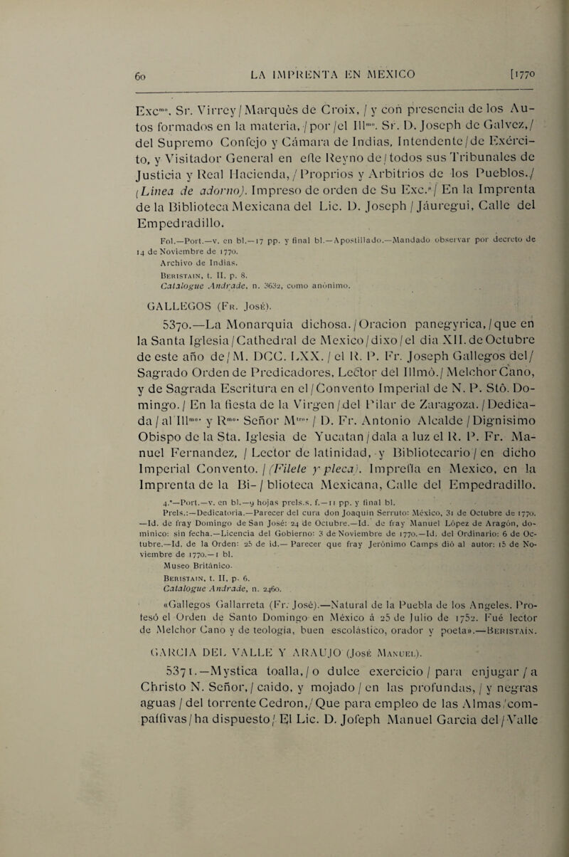 Exc’C Sr. Virrey / Marqués de Croix, / y con pi'csencia de los Au¬ tos formados en la materia, / por/el 111’. Sr. D, joseph de Calvez,/ del Supremo Confejo y Cámara de Indias, Intendente/de Exérci- to, y Visitador Ceneral en elle Ueyno de/todos sus Tribunales de Justicia y Real Hacienda, / Proprios y Arbitrios de los Pueblos./ [Linea de adorno). Impreso de orden de Su Exc./ En la Imprenta déla Biblioteca Mexicana del Lie. D. Joseph /Jáuregui, Calle del Empedrad i lio. Fol.—Fort.—V. en bl.—17 pp. y final bl.—Apostillado.—Mandado observar por decreto de 14 de Noviembre de 1770. Archivo de Indias. Beristain, t. II, p. 8. Catalogue Andrade, n. jsfiou, como anónimo. GALLEGOS (Er. Josií). 5370.—La Monarquía dichosa. / Oración panegyrica, / que en la Santa Iglesia/Gathedral de México/dixo/el dia XI1. de Octubre de este año de/M. DCC. LXX. / el R. P. Fr. Joseph Gallegos del/ Sagrado Orden de Predicadores, Lcétor del Illmó./ Melchor Cano, y de Sagrada Escritura en el / Convento Imperial de N. P. Stó. Do¬ mingo./ En la tiesta de la Virgen/del Pilar de Zaragoza. /Dedica¬ da /al 111'“' y R’“- Señor M’* / D. Fr. Antonio Alcalde /Dignísimo Obispo de la Sta. Iglesia de Yucatán / dala a luz el R. P. Fr. Ma¬ nuel Fernandez, / Lector de latinidad, y Bibliotecario / en dicho Imperial Convento. / YA7e/e y pleca). Imprefla en México, en la Imprenta de la Bi-/ blioteca Mexicana, Calle del Empedradillo. 4.'’—Fort.—V. en bl.—y hojas prels.s. f. —ii pp. y final bl. Freís.:-Dedicatoria.—Farecer del cura don Joaquín Serruto: México, 3i de Octubre de 1770. —Id. de fray Dominyo de San José: 24 de Octubre.—Id. de fray Manuel López de Aragón, do¬ minico: sin fecha.—Licencia del Gobierno: 3 de Noviembre de 1770.—Id. del Ordinario: 6 de Oc¬ tubre.—Id. de la Orden: 2,3 de id.— Farecer que fray Jerónimo Camps dió al autor: i5 de No¬ viembre de 1770.—I bl. Museo Británico- Beristain, t. II. p. 6. Catalogue Andrade, n. 2460. «Gallegos Gallarreta (Pr.'José).—Natural de la Puebla de los .Angeles. Pro¬ tesó el Orden de Santo Domingo en México á 25 de Julio de 1752. Pué lector de Melchor Gano y de teología, buen escolástico, orador y poeta».—Beristaíx. GARCIA DEL VALLE Y ARALIjO (José Manliei.). 537 i. —Mystica toalla,/o dulce exercicio / pai'a enjugar/a Christo N. Señor, / caido, y mojado / en las profundas, / y negras aguas / del torrente Cedrón,/Que para empleo de las Almas/com- paífivas/ha dispuesto / El Lie. D. Jofeph Manuel Garda del /Valle