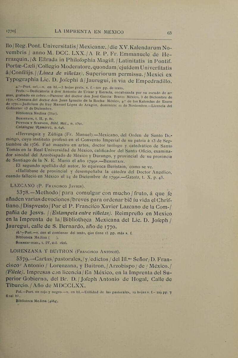 lio/Reo*.Pont. Univcrsitatis/xMexicanaí,/die XV.Kalendarum No- vembiis / anno M. DCG. LXX./A R. P. Pr. Emmanuele de Ile- iiazquin,/X Eílrada in Philoíophia Magiít./Latinitatis in l^ontif. 1 01 tas-GcOli/Collcg¡o Moderatore,quondani/cjuídem LIniverfitatis á/Goníilijs./(de viñctcis). Superiorum permissu. / Alcxici ex 1 yposf‘-^phia Lie. D. Joíephi á/Jauregui, in via de Emp)edradillo. 4-°—orí.—V. en bl.—3 hojas prels. .s. f.—.\iv pp. de texto. Piéis.: —Dedicatoria á don Antonio de Urizar y Estrada, encabezada por su escudo de ar¬ mas, gi abado en cobre.—Parecer del doctor don José García Bravo: México, 3 de Diciembre de •770'—Censuia del doctor don Juan Ignacio de la Rocha: México, 4.” de las Kalendas de Enero de 1770.—Judicium de fray Manuel López de Aragón, dominico: 11 de Noviembre.—Licencia del Gobierno: i3 de Diciembre. Biblioteca .Medina (332i). Bkhistain, t. II, p. 81. PUTTICK Y Sl.MPSON, ¡Ubi. Mej., n. l32I. Catalogue Ramírez, n. 646. «Ilerrasquiz y Zúnig-a (Pr. Manuel).—Me.xicano, del Orden de Santo Do¬ mingo, cuyo instituto profesó en el Convento Imperial de su patria á i3 de Sep¬ tiembre de 1756. Eué maestro en artes, doctor teólogo y catedrático de Santo Tomás en la Real Univeisidad de Aléxico, calificador del Santo Oficio, examina¬ dor sinodal del Aizobispado de Mé.xico y Durang'o, y provincial de su provincia de Santiago de la N. E. Murió el año 1799».—Beristain. El segundo apellido del autor, lo equivoca Beristain, como se ve. «Hallábase de provincial y desempeñaba la cátedra del Doctor Angélico, cuando falleció en México el 24 de Diciembre de 1799».—Gaze/a, t. X, p. 43. LAZC.'XNO (P. Franciscq Javier). 5378.—Methodo/ para comulgair con mucho / fruto, á que fe añaden varias devociones/breves para ordenar bie íu vida elGhrif- tiano./Dispvesto/ Por el P. Franciíco Xavier Lazcano .de la Gom-/ pañia de Jesvs. I (Estámpela entre viñetas). Reimpréflo en México en la Imprenta de la/Bibliotheca Mexicana del Lie. D. Jofeph / Jaureg’ui, calle de S. Bernardo, año de 1770. i6-°—Port.—V. con el comienzo del texto, que tiene i5 pp. más s. f. Biblioteca .Medina ( ). SoM.MERVOGEt,, t. IV, CcL l60o. L(3RENZANA V BQlTRON (rRA.NCisco Antonio). 5379.—Gartas/pastorales,/y/edictos / del 111.'“ Señor/ D. Fran- cisco^ Antonio / Lorenzana, y Buitrón,/Arzobispo/de / México./ (Filete). Impresas con licencia/En México, en la Imprenta del Su¬ perior Gobierno, del Br. D. / Jofeph Antonio de Hogal, Galle de Tiburcio./Año de MDGGLXX. Pol.—Port. en rojt) y negro.—v. en bl.—Utilid¿id de las pastorales, 13 hojas s. f.— 229 pp. y fi-ial bl .