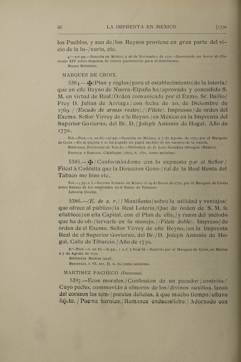 los Pueblos, y aun de/los Reynos proviene en gran parte del vi¬ cio de la lu-/xuria, etc. 4.°—XIV pp.—Suscrita en México, á 28 de Noviembre de 1770 —Insertando un breve de Cle¬ mente XIV sobre dispensa de ciertos parentescos para el matrimonio. Museo Britiinico. jMARQUES de croix. 538-|.— ►J^/Plan y reglas/para el establecimiento/de la lotería/ que en elle Reyno de Nueva-Efpaña ha/aprovado y concedido S. M. en virtud de Real/Orden comunicada por el Exmo. Sr. Bailío/ Frey D. Julián de Arriaga / con fecha de 20. de Diciembre de 1769. / (Escudo de armas reales), j (Filete). Impresso / de orden del Excmo. Señor Virrey de e le Reyno./en México en la Imprenta del Superior Govierno, del Br. D./Jofeph Antonio de Hogal. Año de 1770. Fol.—Port.—V. en bl.—2j pp. —Suscrita en México, á 7 de As-osto de 1770, por el Marqués de Croix.—En la p¿igina 7 se ha pegado un papel modelo de un número de la lotería. Biblioteca Provincial de Toledo. —Biblioteca de D. Luis González Obregón (México). PuTTicK Y SiMPSON, Ccitalogue (1872), n. iSSi, como anónimo. 5385. —/ Conformándome con lo expuesto por el Señor/ Fiícal á Coñfulta que la Dirección Gene-/ral de la Real lienta del Tabaco me hizo etc. Fol.—4 pp. s. f.—Decreto fechado en México el 29 de Enero de 1770, por el Marqués de Croix» sobre fianzas de los empleados en el Ramo de Tabacos. Librería Oiortiz. 5386. —(E. de a. r.J / Manifiesto/sobre la utilidad y ventajas/ que ofrece al público/la Real Lotería/Que de orden de S. M. fe eílablece/en efta Capital, con el Plan de ella,/y razón del método que ha de ob-/íervarfe en fu manejo. /doble). Impreso/de orden de el Excmo. Señor Virrey de cfle Reyno,/en la Imprenta Real de el Superior Govierno, del Br. / D. Jofeph Antonio de Ho¬ gal, Calle de Tiburcio. / Año de 1770. 8.°—Port.—V. en bl.—36 pp., i s. f. y final bl.—Suscrito por el Marqués de Croix, en México á 7 de Agosto de 1770. Biblioteca Medina (2246). Beristain, t. VI, sec. II, n. 3o,'como anónimo. MARTINEZ PACHECO (Dionisio). 53S7.—Ecos morales./ Confession de un pecador / contrito:/ Cuyo pecho, commovido á efmeros de los/divinos auxilios, lanzo del corazón las tem-/ porales delicias, á que mucho tiempo/eftuvo fujeto. / Poema heroico./Romancé endecasílabo: / Adornado con