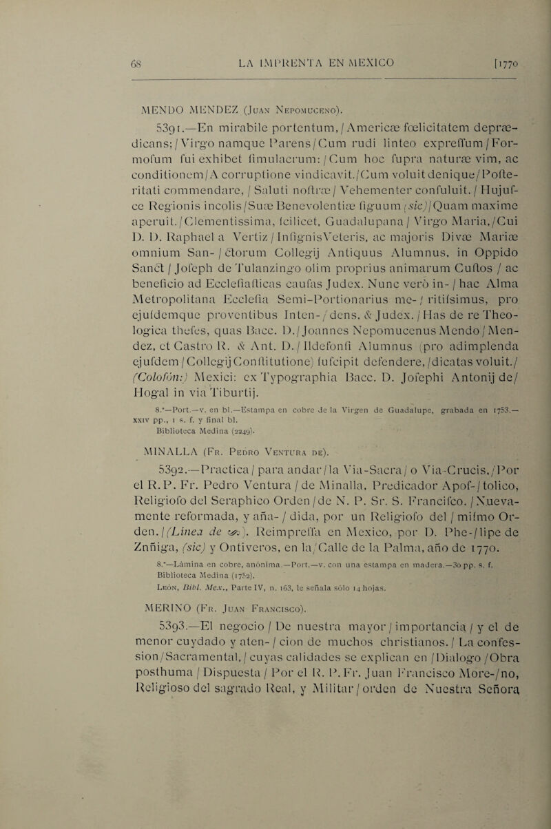 MENDO MENDEZ (Juan Nepomuceno). 5391.—En mirabile portentum, / America3 foelicitatem depras- dicans; / Virgo namquc Pareos / Cum rudi linleo exprerium / For- mofum fui exhibe! íimulacrum: / Cum hoc fupra naturae vim, ac conditionem/A corruptione vindicavit./Cum voluit denique/Pofte- ritati commendare, / Saluti noñvcc¡ Vehementer confuluit. / Flujiif- ce Regionis incolis/Suae Penevolentiae íiguum isic)¡Quixm máxime aperuit./Clementissima, ícilicet, Guadalupana/ \'irgo Maria,/Cui 1). 1). Raphael a Vertiz / InfignisVeteris, ac majoris Divae Marios omnium San-/ btorum Gollegij Antiquus Alumnus, in Oppido Sanct / Joíeph de Vulanzingo olim proprius animarum Cuhos / ac beneficio ad Ecclefiafiicas caufas Judex. Nunc vero in- / hac Alma Metropolitana Ecclefia Semi-Portionarius me-/ ritiísimus, pro ejuídcmque provcntibus Inten-/ dens, & Judex. / Has de re Theo- logica thefes, quas Bacc. D./Joannes Ncpomucenus Mcndo / Mén¬ dez, et Castro R. X Ant. D./Ildefonfi Alumnus (pro adimplenda ejufdem/GollegijGonfiitutione) íufcipit defendere,/dicatas voluit./ (Colofón:) Mexici: ex Typographia Bacc. D. Jofephi Antonij de/ Hogal in viaTiburtij. 8.°—Fort.—V. en bl.—Estampa en cobre de la Virg'en de Guadalupe, grabada en 1753.— XXIV pp., I s. f. y final bl. Biblioteca Medina (2249). MINALLA (Fr. Pedro Ventura de). 5392.—Practica / para andar/la Via-Sacra/ o Via-Crucis,/l^or el R.P. Fr. Pedro Ventura / de Minalla, Predicador Apof-/tolico, Religiofo del Seraphico Orden/de N. P. Sr. S. Francifco. /Nueva¬ mente reformada, y aña- / dida, por un Religiofo del / mifmo Or¬ den.//Lñzej de c^P). Reimprcffa en México, por D. Phc-/lipede Znñiga, (sic) y Ontiveros, en la/Callc de la Palma, año de 1770. 8.—-Lámina en cobre, anónima.—Fort.—v. con una estampa en madera.—3o pp. s. f. Biblioteca Medina (1752). León, Dibl. d/e.v., FartelV, n. i63, le señala sólo 14 hojas. MERINO (Fr. Juan Francisco). 5393.—El negocio / L)c nuestra mayor / importancia / y el de menor cuydado y aten- / don de muchos christianos. / I^a confes- sion/Sacramental, / cuyas calidades se explican en / Dialogo/Obra posthuma / Dispuesta / Por el IL P. Fr. Juan PhLincisco More-/no, l^eligioso del sagrado Real, y Militar / orden de Nuestra Señora,