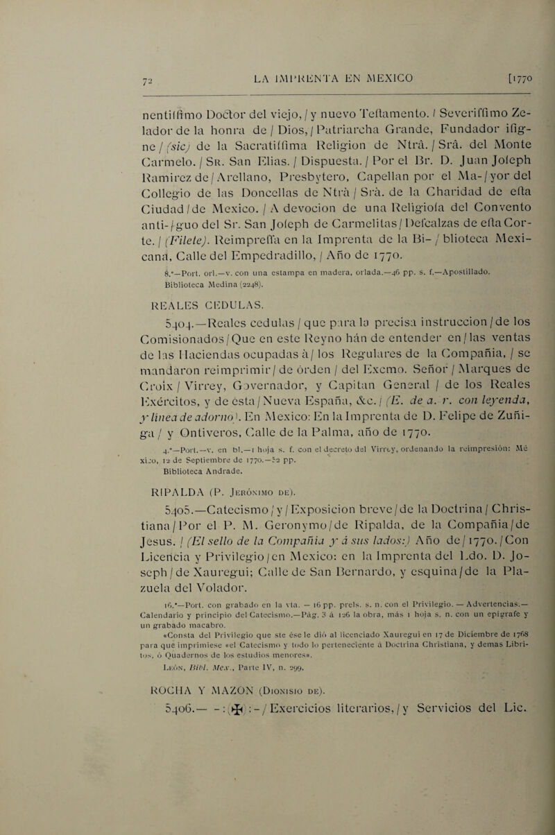 72 nentiífimo Doctor del viejo,/y nuevo Teílamento. I SeverilTimo Ze- ladordela honra de / Dios, / Patriarcha Grande, Fundador ifig- nc / fsicj de la Sacrati(finia Religión de Ntrá. / Srá. del Monte Carmelo. / Su. San Elias. / Dispuesta. / Por el Br. D. Juan Joíeph Ramirez de/Arellano, Presbytero, Capellán por el Ma-/yordel Collegio de las Doncellas de Ntrá / Sra. de la Gharidad de eíla Ciudad/de México. / A devoción de una Religioía del Convento anli-/guo del Sr. San Joíeph de Carmelitas / Defcalzas de eíla Cor¬ te. / (Filete). Reimpreflá en la Imprenta de la Bi- / blioteca Mexi¬ cana, Calle del Empedradillo, / Año de 1770. 8.»—Port. orí.—V. con una estampa en madera, orlada.—46 pp. s. f.—Apostillado. Biblioteca Medina (2248). REALES CEDULAS. 5404. —Reales cédulas / que pira Ui precisa instrucción /de los Comisionados/Que en este Reyno han de entender en/las ventas de lis Haciendas ocupadas á/ los Regulares de la Compañía, / so mandaron reimprimir/ de orden / del Excmo. Señor / Marques de Croix / Virrey, Covernador, y Capitán General / de los Reales Ejércitos, y de esta/Nueva Eispaña, &c. / (E. de a. r. con leyenda, y línea de adorno). En México: En la Imprenta de D. Felipe de Zuñi- ga / y Ontiveros, Calle de la Palma, año de 1770. ^.«—Port.—V. en bl.—i hoja s. f. con el decreto del Virrey, ordenando la reimpresión: Me xico, 12 de Septiembre de 1770.—re pp. Biblioteca Andrade. RIPALDA (P. Jerónimo de). 5.jo5.—Catecismo/y /Exposición breve/de la Doctrina/ Chris- tiana/Por el F*. M. Geronymo/de Ripalda, de la Compañía/de Jesús. / (El sello de la Compañía y á sus lados:) Año de/1770. /Con Licencia y Privilegio /en México: en la Imprenta del Ldo. D. Jo- seph / de Xauregui; Calle de San Bernardo, y esquina/de la Pla¬ zuela del Volador. iG.*—Port. con grabado en la vta. — i6pp. prels. s. n. con el Privilegio. — Advertencias.— Calendario y principio del Catecismo.—Pág. d ci 126 la obi a, más i hoja s. n. con un epígrafe y un grabado macabro. «Consta del Privilegio que ste úsele dió al licenciado Xauregui en 17 de Diciembre de 1768 pai a que imprimiese «el Catecismo y lodo k) pei teneciente á Doctrina Christiana, y demas Libri- tos, 6 Quadernos de los estudios menores». León, Uibl. Me.v., Paite IV, n. 299, ROCHA MAZON (Dionisio de). 5406.— - : Exercicios literarios, / y Servicios del Lie.