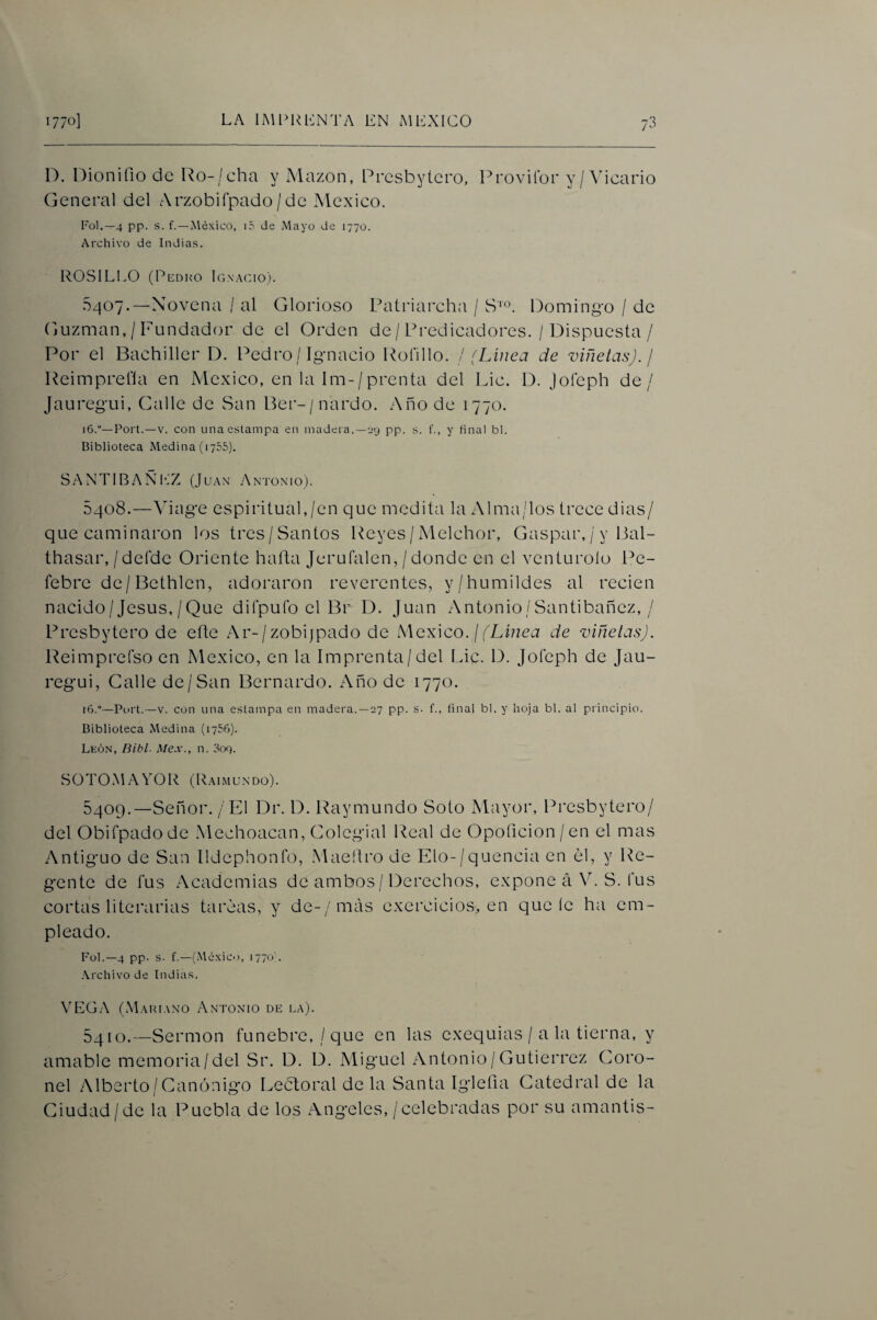 D. Dionifiodc Ro-/cha y xMazon, Prcsbytcro, Provifor y/ Vicario General del Arzobifpado/de México. rol.—4 pp. s. f.—.México, i5 de Mayo de 1770. Archivo de Indias. ROSILLO (Pedko Ignacio). .5407.—Novena / al Glorioso Patriarcha / S'». Domingo / de Guzman, / Fundador de el Orden de / Predicadores. / Dispuesta / Por el Bachiller D. Pedro / Ignacio Rofillo. ! (Linea de viñetas). ¡ Reimprefla en México, en la lm-/prenta del Lie. D. Joíeph de/ Jauregui, Galle de San Ber-/nardo. .Año de 1770. 16.“—Fort.—V. con una estampa en madera.—i>y pp. s. f., y ñnal bl. Biblioteca Medina (1755). SANTIBAÑ1‘:Z (Juan .Antonio). 5408. —Viage espiritual,/en que medita la Alma/los trece dias/ que caminaron los tres/Santos Reyes/ Melchor, Gaspar, / y Bal- thasar, / deíde Oriente hafta Jerufalen, / donde en el venturoio Pe- febre de/Bethlen, adoraron reverentes, y/humildes al recien nacido/Jesús,/Que diCpulb el Br D. Juan .Antonio/Santibañez, / Presbytero de efte Ar-/zobijpado de íWcxico. j (Línea de viñetas). Reimprefso en México, en la Imprenta/del l_dc. D. Joíeph de Jau¬ regui, Galle de/San Bernardo. Año de 1770. 16.“—Fort.—V. con una estampa en madera.—27 pp. s. f., final bl. y hoja bl. al principio. Biblioteca Medina (lySB). León, Bibl. Me.x., n. 309. SO TO .M a yo R (Raí mun do). 5409. —Señor. / El Dr. D. Raymundo Soto Mayor, Presbytero/ del Obifpadode .Mechoacan, Colegial Real de Opoíicion/en el mas Antiguo de San íldephonfo, .Maeílro de Elo-/quencia en él, y Re¬ gente de fus Academias de ambos / Derechos, expone á V. S. fus cortas literarias tareas, y de-/más exercicios, en que íe ha em¬ pleado. Fol.—4 pp. s. f.—(.México, 1770 . .Archivo de Indias. \'EGA (Mariano Antonio de la). 5410. —Sermón fúnebre,/que en las exequias / a la tierna, y amable memoria/del Sr. D. D. Miguel Antonio/Gutiérrez Coro¬ nel Alberto/Canónigo Leéloral de la Santa Iglefia Catedral de la Ciudad/de la Puebla de los .Angeles, /celebradas por su amantis-