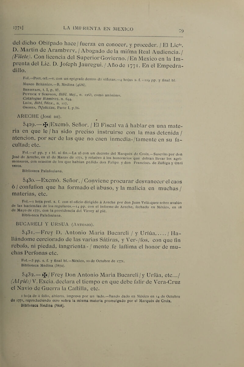 79 del dicho Obiípado hace / fuerza en conocer, y proceder. / El Lic'’. D. iMaitin de Arambvrv, / Abog'ado déla mifnia l^eal Audiencia./ (Filete). Con licencia del Superior Govierno. / En México en Ui Im- picntadcl Li<^. D. Joícph Jaureg’ui. / Año de 1771. En el Empedra- dillo. FoI.-Port.orl.-v. con un epígrafe dentro de viñetas.-4 hojas s. f.-119 pp. y final bl. Museo Britiínico. —B. .Medina (46:'!6). Beristain, t. I, p. 85. PurricK Y Si.MPSON, Bibl. Mej., n. i2fi.8, como anónimo. Catalogue Ramirez. n. 644. León, Bihl. V¡íex., n. 117. Osores, ‘P^olicias, Parte I, p.56. ARIMHE (José de). m 5429-—►í^/Exemó. Señor. / El Eiscal va á hablaren una mate¬ ria en que le / ha sido preciso instruirse con la mas detenida / atención, por ser de las que no caen inmedia-/tamentc en su fa¬ cultad; etc. Fol.—2: pp. y I bl. al fin.—La 25 con un decreto del .Marqués de Croix.-Suscrito por doil José dt Al eche, en 25 de Maizo de 1771, y relativo á los honorarios que debían llevar los agri- mensoies, con ocasión de los que habían pedido don Felipe y don Francisco de Zúniga y Onti veros. Biblioteca Palafo.viana. SqSo.—Exemó. Señor./ Conviene procurar desvanecer el caos ó / confuíion que ha formado el abuso, y la malicia en muchas/ materias, etc. • hoja piel. s. f. con el oficio dirigido rí A reche por don Juan Velci.-iquez sobre avalúo de las haciendas de los regulares.—14 pp. con el inlormede Areche, fechado en México, en 18 de Mayo de 1771, con la providencia del Virrey al pié. Biblioteca Palafoxiana. BUCAUELI Y URSUA (Anto.nio). 5q3i. —Erey 1). Antonio Maria Bucarcli / y Uríúa./ Ha¬ llándome cerciorado de las varias Sátiivis, y Ver-/fos, con que íin rebofo, ni piedad, íangrienta-/ mente fe laRima el honor de mu¬ chas Perfonas etc. FoL—3 pp. s. f. y final bl.—.México, lode Octubre de 1771. Biblioteca Medina (5872). 5q32.—►J^/ Prey Don Antonio Maria Bucareli/y Urfúa, etc..../ (Alpié:) V. Excia. declara el tiempo en que debe falir de \era-Cruz el Navio de Guerra la Gaflilla, etc. I hoja de á folio, abielda, impresa por un lado.—Bando dado en .México en 14 de Octubre de 1771, reproduciendo otro sobre la misma materia promulgado por el Marqués de Grüi.x. Biblioteca Medina (.^808}.