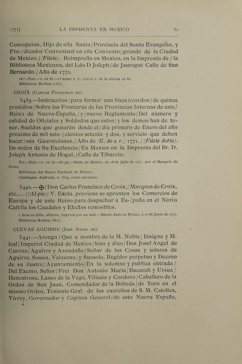 Concepción, Flijo de eQa Santa/Provincia del Santo Evangelio, y Pre-/dicador Conventual en efte Convento/grande de la Ciudad de México. ¡(Filete). Reimprefía en México, en la Imprenta de / la Biblioteca Mexicana, del Ldo D Jofeph/de Jauregui Calle de San Bernardo./ Año de 1771. i6.*—Port.—V. en bl.—15 hojas s. f., con el v. de la última en bl. Biblioteca Medina (1757). GIU.)IX (Carlos Francisco de). 5489.—Instrucción/para formar una lineaócordon/de quince presidios/Sobre las Fronteras de las Provincias Internas de este/ Reino de Nueva-España, / y /nuevo Reglamento/Del número y calidad de Oficiales y Soldados que estos/y los demas han de te¬ ner, Sueldos que gozarán desde el/dia primero de Enero del año próximo de mil sete-/cientos setenta y dos, y servicio que deben hacer/sus Guarniciones. / Año de (E. dea. r.) 1771./ (Filete doble). De orden de Su Excelencia / En México en la Imprenta del Br. D. Jofeph Antonio de Hogal,/Calle de Tiburcio. FoL—Port.—V. en bl.—8o pp.—Dad.i en México, en i8de Julio de 1771, por el Marqués de Croix. Biblioteca del Museo Nacional de México. Catalogue Andrade, n. .3534, como anónimo. 5440. — ^ / Don Carlos Francisco de Croix,/Marques de Croix, etc_¡(Al pie:) V. Excia. previene se apronten los Comercios de Europa y de este Reino para despachar á Es-/pañaen el Navio Cartilla los Caudales y Efectos remisibles. I hoja en folio, abiei to, impresa por un lado.—Bando dado en México, á 10 de Junio de 1771. Biblioteca Medina (0807). CUEVAS AGUIRRIO (José Angel de). 5441. —Arenga / Que a nombre de la M. Noble / Insigne y M. leal / Imperial Ciudad de México/hizo y dixo/Don Josef Angel de Cuevas/ Aguirre y Avendaño/ Señor de las Casas y solares de Aguirre, Sossia, Velaunza/y Suasola, Regidor perpetuo y Decano de su ilustre / Ayuntamiento / En la solemne y publica entrada/ Del Excmo. Señor/ Frei Don Antonio Maria/Bucareli y Ursua / Henestrosa, Lasso de la Vega, Villasis y Cordova/Caballero de la Orden de San Juan, Comendador de la Bóbeda/de Toro en el mismo Orden, Teniente Gral. de los exercitos de S. M. Católica, Virrey, Governador y Capitán General/de esta Nueva España, ú ....