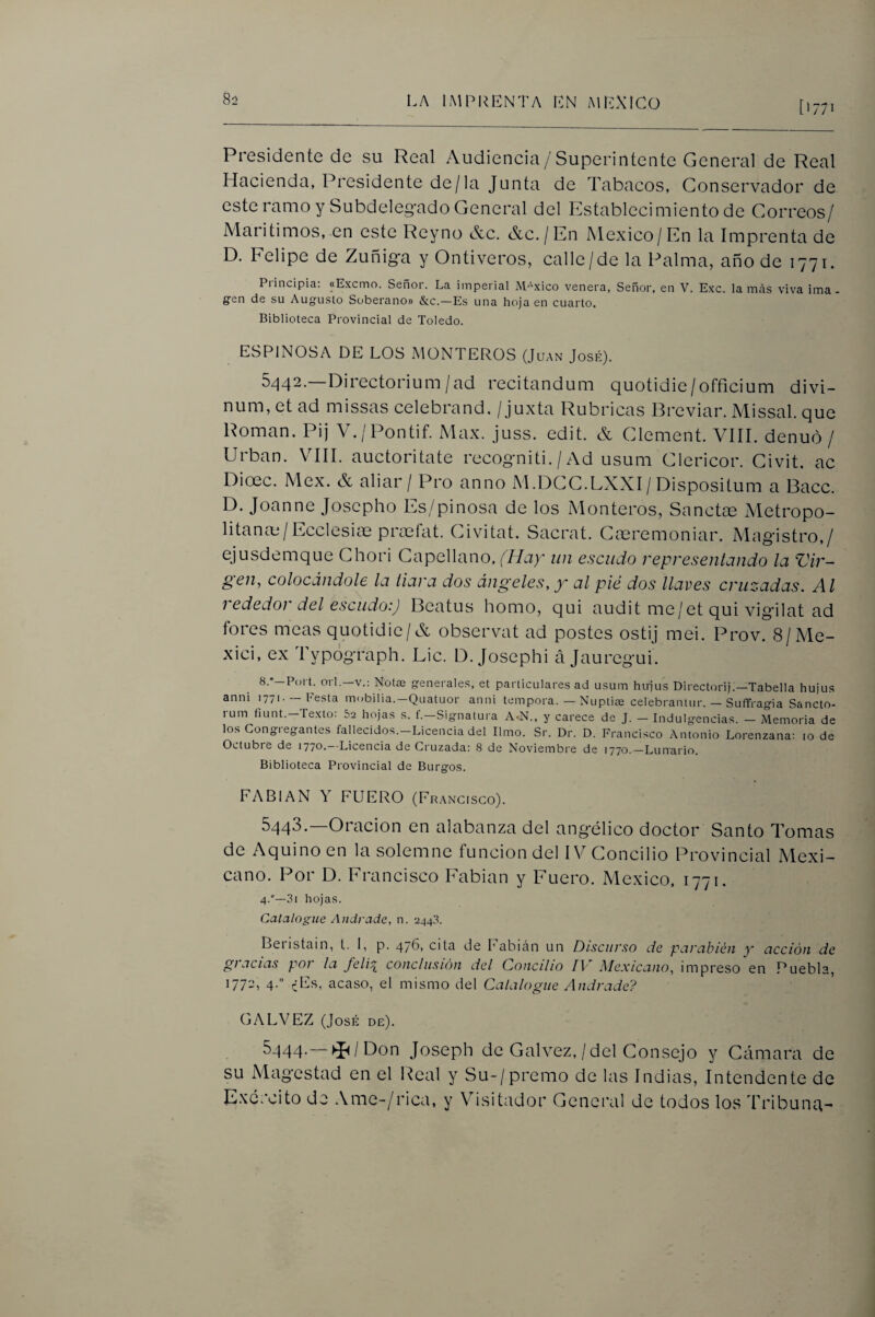 [1771 Presidente de su Real Audiencia/Superintente General de Real Hacienda, Presidente de/la Junta de Tabacos, Conservador de este ramo y Subdeleg'ado General del Establecimiento de Correos/ Maritimos, en este Reyno &c. &c./En México/En la Imprenta de D. Eelipe de Zuñig*a y Ontiveros, calle/de Ui Palma, año de 1771. Principia: «Excmo. Señor. La imperial México venera, Señor, en V. Exc. lamas viva ima. gen de su Augusto Soberano» &c.—Es una hoja en cuarto. Biblioteca Provincial de Toledo. ESPINOSA DE LOS MONTEROS (Juan José). 5/^42.—Directorium/ad recitandum quotidic/officium divi- num, et ad missas celebrand. / juxta Rubricas Breviar. Missal. que Román. Pij V./Pontif. Max. juss. edit. & Clement. VIII. denuó / Urban. VIH. auctoritate recogniti. / Ad usum Clericor. Civit. ac Dioec. Mex. & aliar/ Pro anno M.DCC.LXXI/Dispositum a Bacc. D. Joanne Joscpho Es/pinosa de los Monteros, Sanctce Metropo¬ litana / Ecclesioe prasíat. Civitat. Sacrat. Cteremoniar. Magistro,/ ejusdemque Ghori Capellano, (Hay un escudo representando la Vir~ §en, colocándole la liara dos ángeles, y al pie dos llaves cruzadas. Al rededor del escudo:) Beatus homo, qui audit me/et qui vigilat ad fores meas quotidic/& observat ad postes ostij mei. Prov. 8/Me- xici, ex Typógraph. Lie. D. Josephi á jauregui. 8.’—Poi L oii.—V.: Notae generales, et particulares ad usum hirjus D¡rect(n-ij.—Tabella hujus anni 1771. —hesta mobilia.—Quatuor anni témpora. — Nuptiíe celebranlur. — Suffragia Sancto- rum fiunt.-Texto: 52 hojas s. f.-Signatura A-N., y carece de J. - Indulgencias. - Memoria de los Gongiegantes fallecidos.—Licencia del limo. Sr. Dr. D. Francisco Antonio Lorenzana: 10 de Octubre de 177^.“Licencia de Cruzada: 8 de Noviembre de 1770.—-LuiTario. Biblioteca Provincial de Burgos. FABIAN Y FUERO (Francisco). 6443. Orncion en alabanza del ang'élico doctor Santo Tomas de Aquino en la solemne función del IV Concilio Provincial Mexi¬ cano. Por D. Francisco Fabian y Fuero. México. 1771. 4.—3i hojas. Catalogue Andrade, n. 244.8. Beiistclin, t. L p. 476, cita de fabián un Discurso de pcircibióti y ciccióu de gi acias poí la feli^ conclusión del Concilio IV Alexicano, impreso en Puebla, 1772, 4. ^Es, acaso, el mismo del Catalogue Andrade? GALVEZ (José de). 5-J44-—►í^/Don Joseph de Calvez, / del Consejo y Cámara de su Magestad en el Real y Su-/premo de las Indias, Intendente de Excrcito de Ame-/rica, y Visitador General de todos los rribunci-