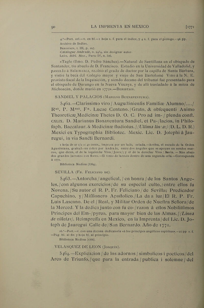 4.°—Port. orí. —V. en bl.—i hoja s. f. para el índice, y 4 .s. f. para el prólogo.- 96 pp. Archivo de Indias. Beiiistain, t. III, p. ifc>7. Calalogiie Andrade, n. 24:14, sin designar autor. Leó.v, BLbl. Mex., Parte IV% n. 3o6. (cTíigle tilmo. D. l^edro Stínchez).—Natural de Santillana en el obispado de Santander, tío abuelo de D. Francisco. Estudió en la Universidad de Valladolid, y pasando á Salanianca, recibió el grado de doctor por la capilla de Santa Bárbara, y vistiíí la beca del Colegio mayor y viejo de San Bartolomé Vino á la N. Iv. provisto íiscal déla Inquisición, y siendo decano del tribunal fué presentado para el obispado de Durango en la Nueva Vizcaya, y de allí trasladado á la mitra de iMichoacán, donde murió en 1772».—Buristain. SANDIEL Y PALACIOS (Mariano Buenavrn'I'ura). 54(32.—Glarissimo viro / Augullinienfis bVimilitxi Alumno/..../ P. F^. Lucac Centeno. / Grato, & obfequenti Animo Theoreticos^^Medicinm Theíes D. O. G. Pro ad im-/ plenda conft. cxLix. D. Marianus Bonaventura Sandiel, et Pa-/lacios, in Philo- foph. Baccalaur. X Medicinm üudioíus. j (Ultima linca:) (D. L. D. R.) Mexici ex Typographia Bibliotec. Mexic. Lie. D. JoíephiáJau- reg'ui, in via Sancti Bernardi. I hoja de 27 1/2x40 cents., impresa por un lado, orlada.—Arriba, el escudo de la Orden Agustiniana, grabad; en cobre por Andrade, entre divs áng-eles que se apoyan en sendos mar¬ cos, que dicen, el de la izquierda: Viva / Jesvs/; y el de la derecha: Viva / Aiaria. — Más abajo dos grandes jarrones con dores. —El texto de la tesis dentro de una segunda orla.—Corresponde á 1771. Biblioteca Medina (3369). SENdLLA (Fr. Feliciano de). 5463. —Antorcha/angelical, / en honra / de los Santos Ange¬ les,/con algunos exercicios/de su especial culto,/entre ellos fu Novena. / Su autor el R. P. Fr. Feliciano / de Sevilla; Predicador Capuchino, y / iMiffionero Apoftolico. / La da a luz/El R. P, Fr. Luis Lascano. De el / Real, y Militar Orden de Nueílra Señora/de la Merced. Y la dedica junto con fu co-/razon á ellos Nobiliííimos Principes del Em-/pyreo, para mayor bien de las Almas, j (Linea de viñela'i). Reimpreffa en México, en la Imprenta/del Lie. D. Jo- íeph de Jauregui Galle de/San Bernardo. Año de 1771. i6.°—P(;rt.—V. con una décima dedicatoria «á los principes angélicos espíritus». —27 pp s. f. —Pag. bl. al fin y hoja bl. al principio. Biblioteca Medina (1766). VELASQUEZ DE LEON (Joaquín). 5464. — Explicación / de los adornos / simbólicos i poeticos/dcl Arco de Triunfo,/que para la entrada / publica i solemne / del