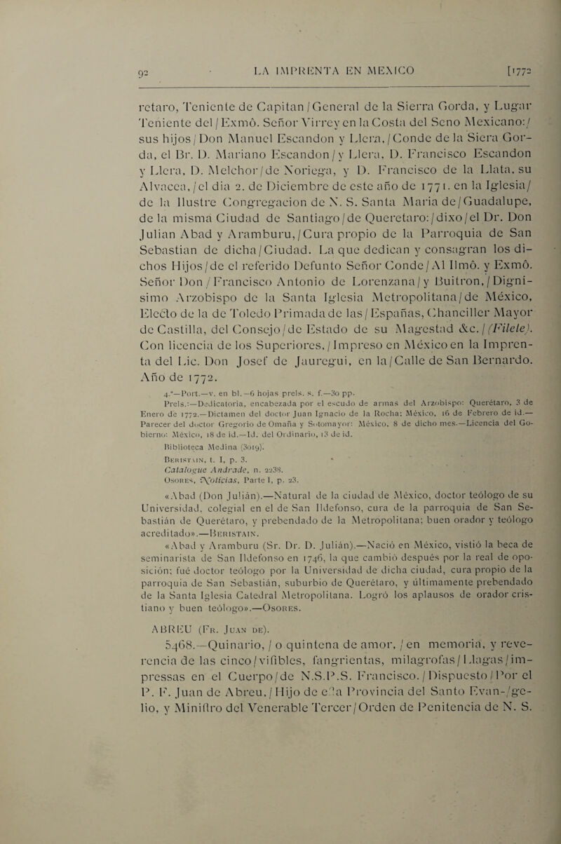 92 rctaro, ^renientc de Capitán / General de la Sierra Gorda, y Lugar Teniente del/Exmó. Señor Anrrey en la Costa del Seno Xlexicano:/ sus hijos/Don Manuel Escandon y Llera, / (onde de la Siera Gor¬ da, el Br. D. Mariano Escandon/y Llera, D. Erancisco Escandon y Llera, D. Melchoi'/dc Xoriega, y D. hrancisco de la Llata, su AlYacea,/cl dia 2. de Diciembre de este año de 1771. en la Iglesia/ de la Ilustre Congregación de X. S. Santa Maria de/Guadalupe, de la misma Ciiudad de Santiago/de Queretaro;/dixo/el Dr. Don Julián Abad y Aramburu,/Cura propio de la Parroquia de San Sebastian de dicha/(mudad. La que dedican y consagran los di¬ chos Mijos/de el referido Defunto Señor Conde/Al limó, y Exmó. Señor Don / Erancisco Antonio de Lorenzana/y Buitrón, / Digní¬ simo Arzobispo de la Santa Iglesia Metropolitana/de México, Elcóto de la de Toledo Brimadade las/ Españas, Chanciller Mayor de Castilla, del Consejo/dc Estado de su Magestad &c. ¡ fFilele). Clon licenciíi de los Superiores, / Impreso en México en la Impren¬ ta del Idc. Don Josef de Jauregui, en la/Galle de San Bernardo. Año de 1772. 4.“—Port.—V. en bl.—6 hojas prels. s. f.—3o pp. Prels.;—Dedicatoria, encabezada por el escudo de armas del Arzobispo; Querétaro, 3 de Enero de 1772.—Dictamen del doctor Juan Ignacio de la Rocha: México, 16 de l'ebreio de id.— Parecer del doctor Gregorio de Omaña y Sotomayor; México. 8 de dicho mes-—Licencia del Go¬ bierno: México, 18 de id. —Id. del Ordinario, i3 de id. Biblioteca Medina (0019). Bkiust\IN, t. I, p. 3. Catalogue Andrade, n. 2208. OsoREs, ÍXoíicias, Parte 1, p. 23. «.Abad (Don Julián).—Natural de la ciudad de México, doctor teólo^qio de su Universidad, colegial en el de San Ildefonso, cura de la parroquia de San Se¬ bastián de Querétaro, y prebendado de la Metropolitana; buen orador y teólogo a cred i tad o».—H rr i sTy\ i n . «.Abad y vAramburu (Sr. Dr. D. Julián).—Nació en México, vistió la beca de seminarista de San Ildefonso en 1746, la que cambió después por la real de opo¬ sición; fué doctor teólogo por la Universidad de dicha ciudad, cura propio de la parroquia de San Sebastián, suburbio de Querétaro, y iiltimamente prebendado de la Santa Iglesia Catedral Metropolitana. Logró los aplausos de orador cris¬ tiano y buen teólogo».—Osores. .ABRlfU (Fr. Ju.\n de). 54(38.—Quinario, / o quintena de amor, / en memoria, y reve¬ rencia de las cinco/viíibles, fangrientas, milagrofas/ Llagas /im- prcssas en el Cuerpo/de X.S.P.S. Ei'ancisco. / Dispuesto / Por el P. E. Juan de Abren, / Hijo de e.'la Provincia del Santo Evan-/gc- lio, y Miniílro del A^enerable Tercer/Orden de Penitencia de N. S.