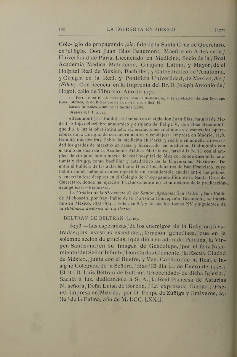 Gole-/g-io de propagando fsicj fide de la Santa Cruz de Queretard, en/el figlo, Don Juan Blas Beaumont, Maeflro en Artes en la / Univerfidad de París, Licenciado en Medicina, Socio de la / Real Academia Medica Matriteníe, Cirujano Latino, y Mayor/de el Hofpital Real de México, Bachiller, y Cathedratico de/Anatomía, y Cirugía en la Real, y Pontificia UnivciTidad/de México, &c./ (Filete). Con licencia: en la Imprenta del Br. D. Jofeph Antonio de/ Mogal. calle de Tiburcio. Año de 1772.. 4-°~Port.—V. en bl.—5 hojas piéis, con la dedicatoria, y la aprobación de don Domingo Rlissí: México, i5 de Diciembre de 1771. —iii pp. y final bl. Museo Britcánico.—Biblioteca Medina (2738). Beiustain, t. I, p. 147. «Beaumont (Fr. Pablo).—Llamado en el siglo don Juan Blas, natural de Ma¬ drid, é hijo del célebre anatómico y cirujano de Felipe V, don Blas Beaumont, que dió á luz la obra intitulada: «Ejercitaciones anatómicas v esenciales opera¬ ciones de la Cirugía, de sus instrumentos y vendajes». Impresa en Madrid, 1728. Estudió nuestro fray Pablo la medicina en París, y recibió en aquella Universi¬ dad los grados de maestro en artes, y licenciado en medicina. Distinguido con el título de socio de la Academia Médica Matritense, pasó á la N. E. con el em¬ pleo de cirujano latino mayor del real hospital de México, donde enseñó la ana¬ tomía y cirugía, como bachiller y catedrático de la Universidad Mexicana. De entre el bullicio de las aulas le llamó Dios á los claustros de San Francisco, cuyo hábito tomó, habiendo antes repartido un considerable caudal entre los pobres, y encerrándose después en el Colegio de Propaganda Fide de la Santa Cruz de Querétaro, donde s^e ejercitó fructuosamente en el ministerio de la predicación,, evangélica».—Berist.\i.\. La Crónica de la ‘■Provincia de los Sanios Apósloles San Pedro y San Pablo de Michoacán, por fray Pablo de la Purísima Concepción Beaumont, se impri¬ mió en México, 1873-1874, 5 vols., en 8.“, y forma los tomos XV y siguientes de la Biblioteca histórica de La Iberia. BELTRAN DE BELTRAN (Luis). 5493.—Las esperanzas/de los enemigos de la Religión/frvs- lradas;/las nvestras excedidas, / Oración genetliaca, /que en la solemne acción de gracias,/que dió a su adorada Patrona/la Vir¬ gen Santísima/en su Imagen de Guadalupe, / por el feliz Naci¬ miento/del Señor Infante/ Don Carlos Clemente,/la Excma. Ciudad de México,/junta con el Ilustre, y Ven. Cabildo/de la Real, e In¬ signe Colegiata de la Señora,/dixo/El dia 24. de Enero de 1772./ El Dr. D. Luis Beltran de Beltrañ, / Prebendado de dicha Iglesia*./ Sacala a luz, dedicándola a S. A./la Real Princesa de Asturias N. señora/Doña Luisa de Borbon, / La expresada Ciudad. te). Impresa en México, por D. Felipe de Zúñiga y Ontiveros, ca¬ lle / de la Palma, año de M, DCC. LXXII.