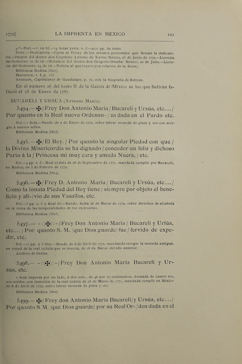 lOI 4 Port.—V. en bl.—14 hojas prels. s. f.—xi.ii pp. de texto. Prels.: —Dedicatoria.—Carta al Virrey de los mismos personajes que firman la dedicato¬ ria.— Paiecer del doctor don Cayetano Antonio de T(jrres; México, eS de Junio de 1772.—Licencia del Gobierno: 21 de id. —Dictamen del doctor don Gregorio Omaña; México, 20 de Julio.—Licen¬ cia de! Ordinario: 24 de id.—Noticia al que leyere (con relación de la fiesta). Biblioteca Medina Biíristain, t. I, p. i53. Andr.vdk, Capitulares de Guadalupe, p. 72, con la biografía de Beltrcin. En el número 26 del tomo II de la Gacela de v\Ióxico se lee que Beltrán fa¬ lleció el 25 de Enero de 1787. BUCAUELI URSUA (Antonio Makí.\). 5494 — ^/ Frey Don Antonio Alaria / Bucareli y LIrsúa, etc..../ For quanto en la Real nueva Ordenan- / za dada en el Pardo etc. Fol.—I hoja. —Bando de 2 de Enero de 1772. sobre labrai moneda de plata y oro con arre¬ glo d nuevos sellos. Biblioteca Medina (5813). 5495. —El Rey. / Por quanto la singular Piedad con que / la Divina Misericordia se ha dignado / conceder un feliz y dichoso Parto á la / Princesa mi muy cara y amada Nuera, / etc. Fol.—4 pp. s. f.- Real cédula de 28 de Septiembre de 1771, mandada cumplir por Bucareli, en -México, en 5 de Febrero de 1772. Biblioteca Medina (5814). 549(3.— ►Í^/Frey D. Antonio Alaria / Bucareli y Ursúa, etc..../ (lomo la innata Piedad del Rey tiene / siempre por objeto el bene¬ ficio y ali-/vio de sus Vasallos, etc. pp. s. f. y final bl.—Bando, fecha 26 de Marzo de 1772, sobre derechos de alcabala en la venta de las temporalidades de los ex-jesuitas. Biblioteca Medina (58i5). 5497. — - :; - / Frey Don Antonio Alaria / Bucareli y Uríúa, etc.... I Por quanto S. M. /que Dios guarde! fue / férvido de expe¬ dir, etc. pp. y y bles. —Bando de 8 de Abril de 1772, mandando recoger la moneda antigua, en virtud de la real cédula que se inserta, de 18 de Marzo del año anterior. Archivo de Indias. 5498. -: (^j; - / Frey Don A ntonio Alaria Bucareli y Ur- sua, etc. I hoja impresa por un lado, £i dos cois., de 46 por 70 centímetros, formada de cuatro tro, zos unidos, con inserción de la real cédula de 18 de Marzo de 1771, mandada cumplir en México en 8 de Abril de 1772, sobre labrar moneda de plata y oro. Biblioteca Medina (5816). 5499. — rey don Antonio Alaria Bucareli/y Ursúa, etc..../ Por quanto S. Al. que Dios guarde) por su Real Or-/den dada en el