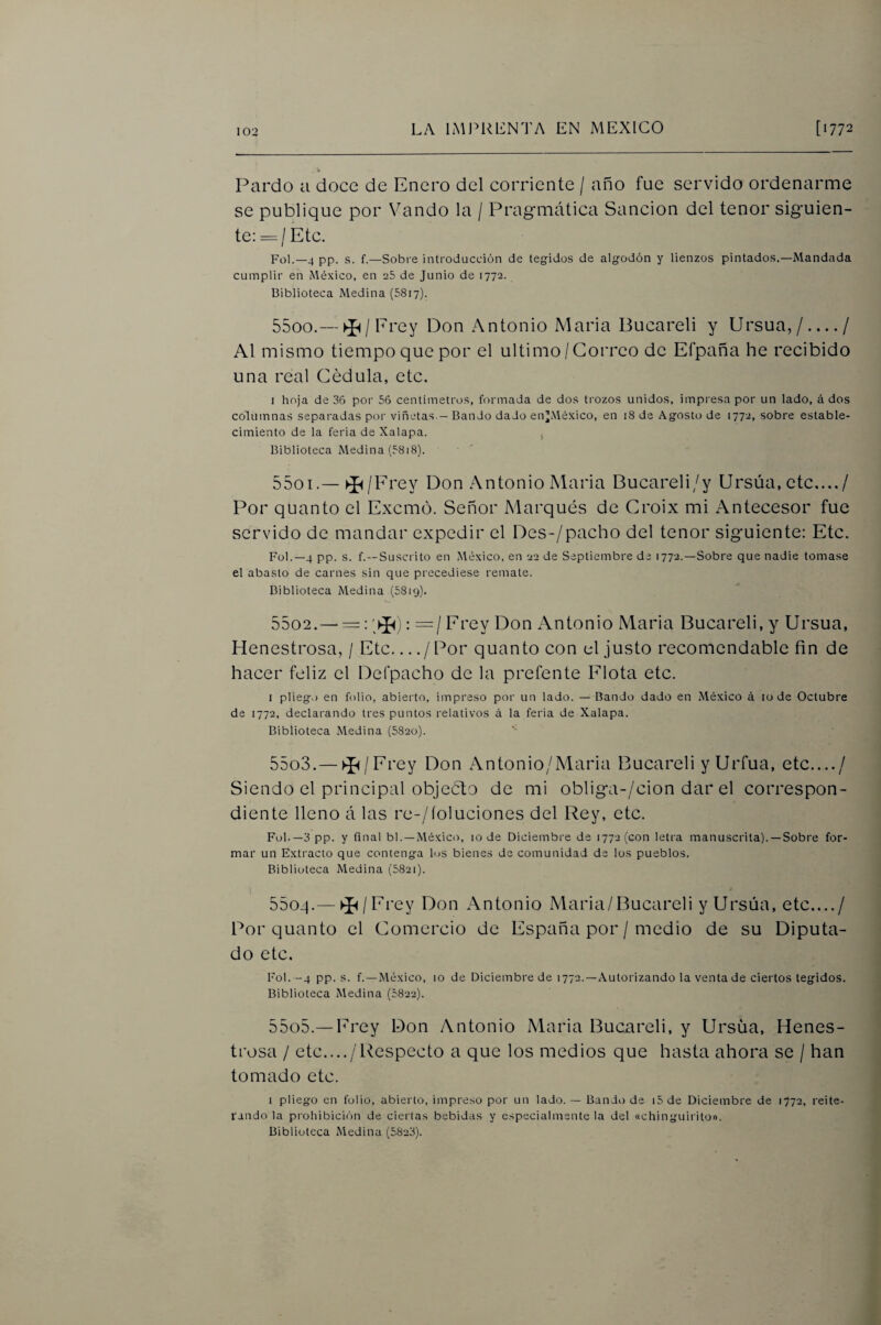 Pardo a doce de Enero del corriente / año fue servido ordenarme se publique por Vando la / Pragmática Sanción del tenor siguien¬ te: =/Etc. Fol.—4 pp. s. f.—Sobre introducción de tegidos de algodón y lienzos pintados.—Mandada cumplir en México, en aS de Junio de 1772. Biblioteca Medina (5817). 5500. — ►í^/Erey Don Antonio Maria Bucareli y Ursua,/ — / Al mismo tiempo que por el ultimo/Correo de Efpaña he recibido una real Cédula, etc, I hoja de 36 por 56 centímetros, formada de dos trozos unidos, impresa por un lado, á dos columnas separadas por viñetas.— Bando dado en’México, en 18 de Agosto de 1772, sobre estable¬ cimiento de la feria de Xalapa. , Biblioteca Medina (58i8). 5501. —►í^/lrey Don Antonio Maria Bucareli/y Ursúa, etc..../ Por quanto el Excmó. Señor Marqués de Croix mi Antecesor fue servido de mandar expedir el Des-/pacho del tenor siguiente: Etc. Fol.—4 pp. s. f.—Suscrito en México, en 22 de Septiembre de 1772.—Sobre que nadie tomase el abasto de carnes sin que precediese remate. Biblioteca Medina (5819). 5502. —=: : =/ Erey Don Antonio Maria Bucareli, y Ursua, Henestrosa, / Etc.... / Por quanto con el justo recomendable fin de hacer feliz el Defpacho de la prefente Flota etc. I pliego en folio, abierto, impreso por un lado. — Bando dado en .México á lo de Octubre de 1772, declarando tres puntos relativos á la feria de Xalapa. Biblioteca Medina (5820). 5503. — ►Í^/Erey Don Antonio/Maria Bucareli yUrfua, etc..../ Siendo el principal objeCto de mi obliga-/cion dar el correspon¬ diente lleno á las re-/íoluciones del Rey, etc. Fol.—3 pp. y final bl. —México, 10 de Diciembre de 1772 (con letra manuscrita). —Sobre for¬ mar un Extracto que contenga los bienes de comunidad de los pueblos. Biblioteca Medina (582i). i 5504. — ►í^/Erey Don Antonio Maria/Bucareli y Ursúa, etc..../ Por quanto el Comercio de España por / medio de su Diputa¬ do etc. Fol. -4 pp. s. f.—México, 10 de Diciembre de 1772.—.Autorizando la venta de ciertos tegidos. Biblioteca Medina (5822). 5505. —Erey Don Antonio Maria Bucareli, y Ursúa, Henes¬ trosa / etc..../Respecto a que los medios que hasta ahora se / han tomado etc. I pliego en folio, abierto, impreso por un lado. — Bando de i5 de Diciembre de 1772, reite¬ rando la prohibición de ciertas bebidas y especialmente la del «chinguiriton. Biblioteca Medina (5823).