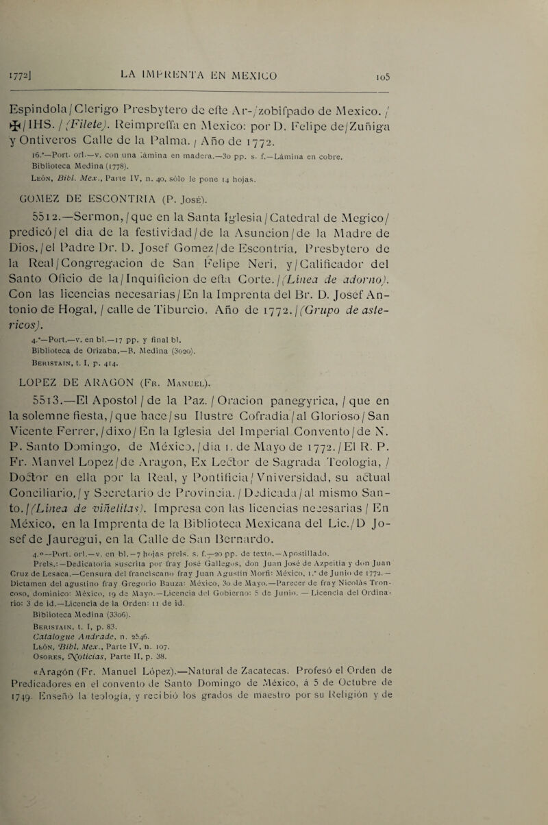 Espindola/Clcrig-o Presbytero de eíle Ar-Zzobilpado de México. / I [hílete). Reimprelfa en México: porD. Felipe de/Zuñiga y Ontiveros Calle de la Palma. / Año de 1772. 16.—Port. orí-—V. con una .íunina en madera.—3o pp. s- f. — Lámina en cobre. Biblioteca Medina (1778). Lkón, Bibl. Mex., Parte IV, n. 40, sólo le pone 14 hojas. GOMEZ DE ESCONTRIA (P. José). 5512. —Sermón,/que en la Santa Iglesia/Catedral de Megico/ predicó/el dia de la festividad/de la Asuncion/de la Madre de Dios,/el Padre Dr. D. Joscf Gómez/de Escontría, Presbytero de la Real / Congregación de San l'elipe Neri, y/Calificador del Santo Oficio de la/Inquiíicion de efla Corte, j fLinea de adorno). Con las licencias necesarias/En la Imprenta del Br. D. Josef An¬ tonio de Hogal, / calle de Tiburcio. Año de i']']2. ¡(Grupo de asle- ricos). 4.°—Port.—V. en bl.—17 pp. y final bl. Biblioteca de Orizaba.—B. Medina (302o). Behistain, t. I, p. 414. LOPEZ DE ARAGON (Fr. Manuel). 5513. —El Aposto! / de la Paz. / Oración panegyrica, / que en la solemne fiesta,/que hace/su Ilustre Cofradía/al Glorioso/San Vicente Ferrer,/dixo/En la Iglesia del Imperial Gonvento/de X. P. Santo Domingo, de México,/dia i. de Mayo de 1772./El R. P. P'r. Manvel López/de Aragón, Ex Lcéfor de Sagrada 'Leologia, / Doctor en ella por la Iteal, y Pontificia/Vniversidad, su actual Conciliario,/ y Secretario de Provincia. / Dedicada/al mismo San¬ to.//'Lfizea de vmelila<;). Impresa con las licencias necesarias / En México, en la Imprenta de la Biblioteca Mexicana del Lic./D Jo¬ sef de Jauregui, en la Calle de San Bernardo. 4.0—151111. orí. —V. en bl.—7 hoja.s preLs. s. f.—20 pp. de texto. —.-\postillado. Prels.:—Dedicatoria suscrita por fray José Gallegos, don Juan José de Azpeitia y don Juan Cruz de Lesaca.—Censura del franciscano fray Juan Agustín Morfi; México, i.” de Junio de 1772. — Dictamen del agustino fray Gregorio Bauza: México, 3o de .Mayo.—Parecer de fray Nicolás Tron- coso, dominico; .México, 19 de Mayo. —Licencia del Gobierno: 5 de Junio. —Licencia del Ordina¬ rio: 3 de id.—Licencia de la Orden: ii de id. Biblioteca Medina (3;^o6). Beristain, t. T, p. 83. Catalogue Andrade. n. 2646. León, ‘13ibl. Mex., Parte IV, n. 107. Osores, V\(pticias, Parte II, p. 38. «Aragón (Fr. Manuel López).—Natural de Zacatecas. Profesó el Orden de Predicadores en el convento de Santo Domingo de .Mé.xico, á 5 de Octubre de 1749. I']nsenó la teología, y recibió Icjs grados de maestro por su Religión y de