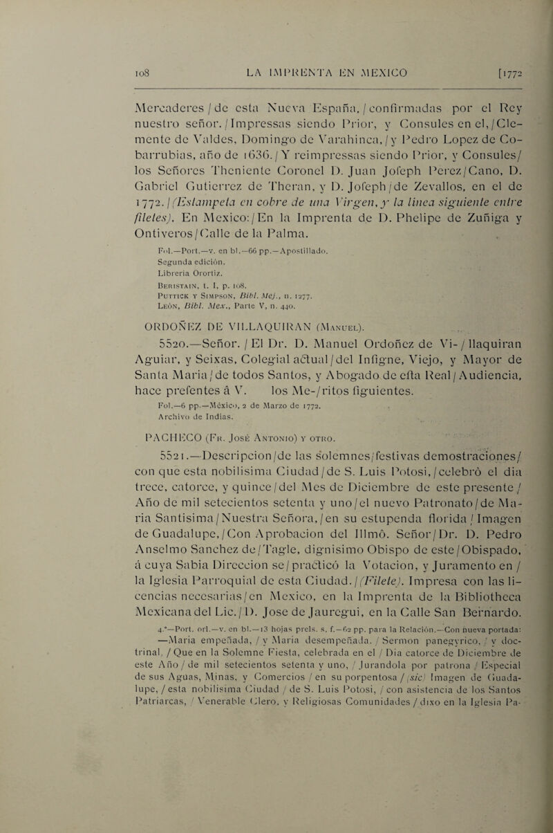 Mercaderes / de esta Nueva España, / confirmadas por el Rey nuestro señor. / Impressas siendo Prior, y Cónsules en el, / Cle¬ mente de Valdes, Domingo de \arahinca, / y Pedro López de Co- barrubias, año de i636./Y reimpressas siendo Fd'ioi', y Cónsules/ los Señores ddieniente Coronel 1). Juan Jofeph Pei'ez/Cano, D. Cabriel Cutierrez de Theran, y D. Jo(eph/de Zevallos, en el de 1^1^12. ¡ (Estámpela en cobre de una Virgen, y la linea siguiente entre filetes). En México:/En la Imprenta de D. Phelipe de Zuñiga y Ontiveros/Pialle déla Palma. Fol.—Fort.—V. en bl .—66 pp. —Apostillado. Segunda edición. Librería Orortiz. Beristain, t. I, p. io8. PUTTICK Y Sl.MPSON, Bibl. MCj., 11. I277. León, Bibl. Mex., Parle V, n. 440. ÜRDOÑEZ DE VILLAQUIRAN (M.vnüel). 5520.—Señor. / El Dr. D. Manuel Ordoñez de Vi- / llaquiran Aguiar, y Seixas, Colegial adtual/del Infigne, Viejo, y Mayor de Santa Maria/de todos Santos, y Abogado de efta Real /Audiencia, hace prefentes á V. los Me-/ritos figuientes. Fol.—6 pp.—.México, 2 de Marzo de 1772. .^rchivo de Indias. PACIilCCO (Fk. José Antonio) y otro. 552 1.—Descripción/de las solemnes/festivas demostraciones/ con que esta nobilisima Ciudad/de S. Luis Potosi,/celebró el dia trece, catorce, y quince/del Mes de Diciembre de este presente/ Año de mil setecientos setenta y uno/el nuevo Patronato/de Ma¬ ría Santísima/Nuestra Señora,/en su estupenda florida / Imagen de Guadalupe,/Con Aprobación del Illmó. Señor/Dr. D. Pedro Anselmo Sánchez de/Tagle, dignísimo Obispo de este/Obispado, á cuya Sabia Dirección se/practicó la Votación, y Juramento en / la Iglesia Parroquial de esta Ciudad. /(7Y7c/e;. Impresa con las li¬ cencias ncccsarias/cn México, en la Imprenta de la Bibliothcca Mcxicanadel Lie./1). José de jauregui, en la Calle San Bernardo. 4 °—Pí>rt. orí.—V. en bl. —13 hojas prels. s. f. —62 pp. para la Relación.—Con nueva portada: —Alaria empeñada, / y Alaria desempeñada. / Sermón paneo-yrico, ' v doc¬ trinal, / Que en la Solemne Fiesta, celebrada en el / Dia catorce de Diciembre de este .Año/de mil setecientos setenta y uno, / j urandola por palrona / Mspecial de sus Ag-üas, Alinas, y Comercios / en su porpentosa / ^síc} Imagen de (luada- lupe, / esta nobilisima Ciudad / de S. Luis 1-^otosi, / con asistencia de los Santos Patriarcas, / Venerable Clero, y Religiosas Comunidades / di.xo en la Iglesia l^a-