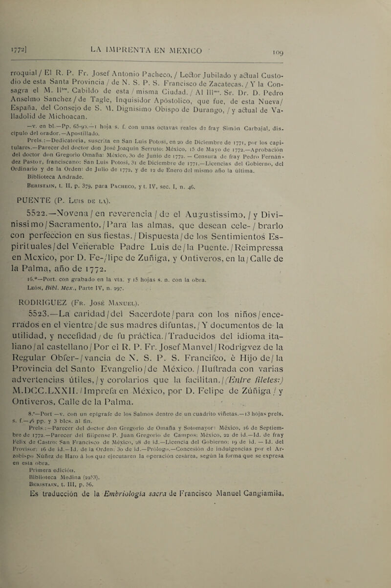 109 rioquial / El E. F. Ei. Josef Antonio l^acheco, / Letlor Jubilado y a¿tual Custo¬ dio de esta Santa Piovincia / de N. S. P. S. Francisco de Zacatecas. / Y la Con¬ sagra el M. Ib''. Cabildo de esta/ misma Ciudad. / Al 111'. Sr. Dr. D. Pedro Anselmo Sánchez / de Tagle, Inquisidor Apostólico, que fue, de esta Nueva/ España, del Consejo de S. M. Dignísimo Obispo de Durango, / y a61;ual de Va- lladolid de Michoacan. -V. en bl. —Pp. 65-yo. —I hoja s. f. con unas octavas reales de fray Simón Carbajal, dis- cipulo del oi'ador.—Apostillado. Piéis.. Dedicatoiia, susciita en San Luis Potosí, en 20 de Diciembre de 1771, por los capi- tulare.s.—Parecer del doctor don José Joaquín Serruto: México, i5 de Mayo de 1772.—.Aprobación del doctor don Greg-orio Omaña: México, So de Junio de 1772. — Censura de fray Pedro Feriic'in- dez Pastüi, fianciscano: San Luis Potosí, oí de Diciembre de 1771.—Licencias del Gobierno, del Oidinaiio y de la Orden: de Julio de 1772, y de 12 de Enero del mismo año la última. Biblioteca Andrade. Beristmn, t. II, p. 379, para Pacheco, y t. IV, sec. I, n. 46. PUENTE (P. Luis DE la). 5522. —Novena / en reverencia / de el Augarstissimo, / y Divi- nissimo/Sacramento,/Para las almas, que desean cele-/ brarlo con perfección en sus fiestas. / Dispuesta/de los Sentimientos Es¬ pirituales/del V^enerable Padre Luis de/la Puente./Reimpressa en México, por D. Fe-/lipe de Zuñiga, y Ontiveros, en la/Galle de la Palma, año de 1772. i6.°—Port. con grabado en la vta. y i5 hojas s. n. con la obra. León, Bibl. Mex., Parte IV, n. 297. RODRICUEZ (Fr. José Manuel). 5523. —La caridad/del Sacerdote/para con los niños/ence¬ rrados en el vientre/de sus madres difuntas,/Y documentos de- la utilidad, y necefidad / de fu práótica./Traducidos del idioma ita¬ liano/al castellano / Por el R. P. Ir. Josef Manvel / Rodrig-vez de la Regular Obfer-/vancia de N. S. P. S. Francifeo, é Hijo de/la Provincia del Santo Evangelio/de México. / Ilufirada con varias advertencias útiles,/y corolarios que la facilitan./filetes:) M.DCJG.LXXII. / Imprefa en México, por D. Felipie de Zúñiga /y Ontiveros, Galle de la Palma. ■ . .. 8.—Port —V. con un epígrafe de los Salmos dentro de un cuadrito viñetas.—13 hojas prels. s. f.—46 pp. y 3 bles, al fin. Prels.:— Parecer del doctor don Gregenio de Omaña y Sotomayor: México, 16 de Septiem¬ bre de 1772. —Parecer del fiíipense P. Juan Gregorio de Campos; México, 22 de id.—Id. de fray Félix de Castro: San Francisco de México, 28 de id.—Licencia del Gobierno; 19 de id. — Id. del Pi'ovisor: 16 de id. —Id. déla Orden: 3o de id.—Prólogo.—Concesión de indulgencias poi- el Ar¬ zobispo Núñez de Haro i\ los que ejecutai en la operación cesíirea, según la forma que se expresa en esta obra. Primera edición. Biblioteca Medina (22,^3). Beiustain, t. III, p. 56. Es traducción de la Embriología sacra de Francisca Manuel Gangiamila,