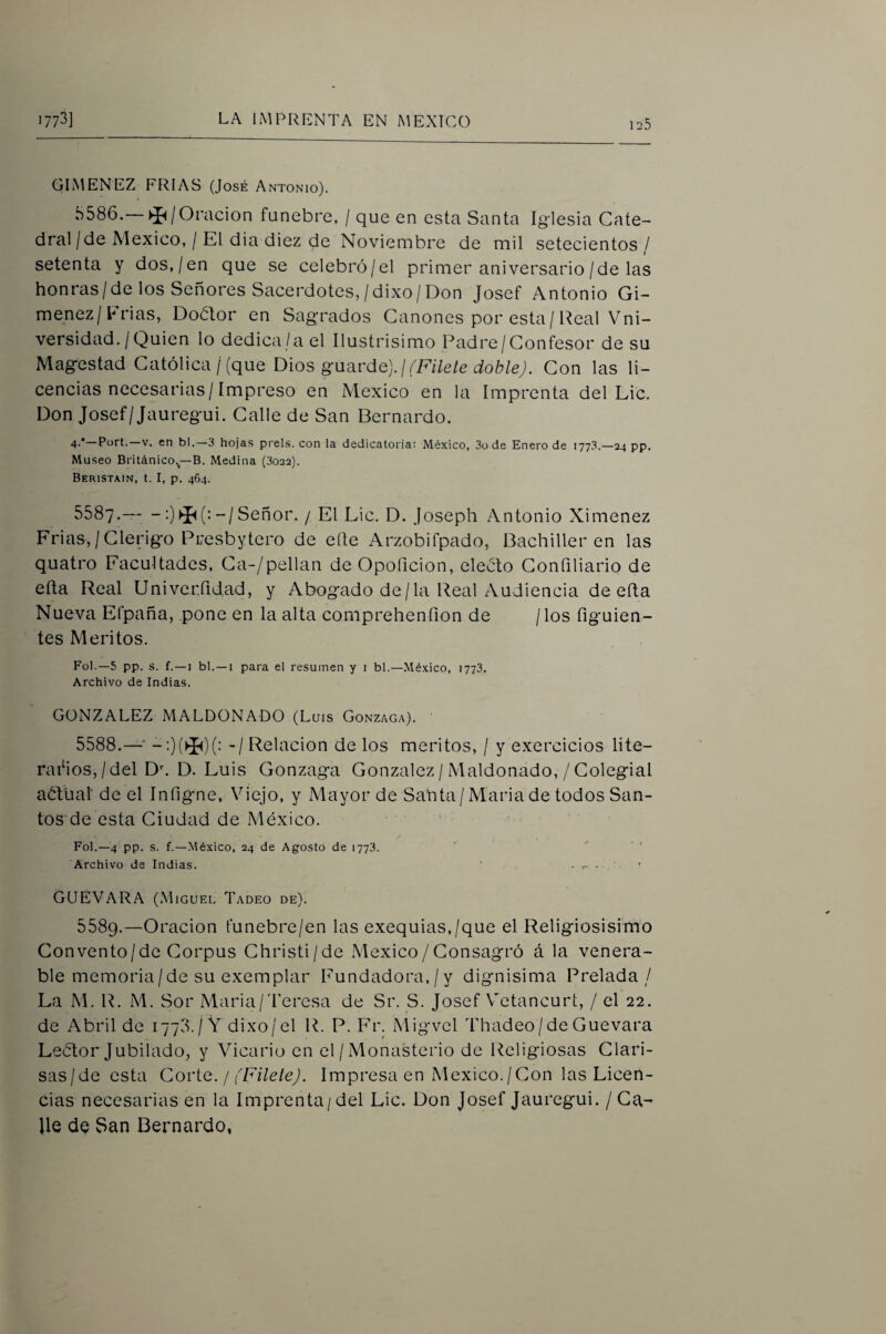 GIMENEZ FRIAS (José Antonio). 5586. —Oración fúnebre, / que en esta Santa Iglesia Cate¬ dral/de México, / El dia diez de Noviembre de mil setecientos/ setenta y dos,/en que se celebró/el primer aniversario/de las honras/de los Señores Sacerdotes,/dixo/Don Josef Antonio Gi- menez/Frias, Doólor en Sagrados Cánones por esta/ Real Vni- versidad. / Quien lo dedica/a el Ilustrisimo Padre/Confesor de su Magestad Católica/(que gweiváQ).](Filete doble). Con las li¬ cencias necesarias/Impreso en México en la Imprenta del Lie. Don Josef/Jauregui. Calle de San Bernardo. 4'* Fort. V. en bl.—¿ hojas prels. con la dedicatoria: México, 3ü de Enero de 1773.—24 pp. Museo Británico.^—B. Medina (3022). Beristain, t. I, p. 464. 5587. — -:)-/Señor. / El Lie. D. joseph Antonio Ximenez Frias,/Clérigo Presbytero de elle Arzobifpado, Bachilleren las quatro Facultades, Ca-/pellan de Opoficion, eleóto Confiliario de efta Real Univerfidad, y Abogado de/la Real Audiencia de ella Nueva Efpaña, pone en la alta comprehenfion de /los figuien- tes Méritos. Fol.—5 pp. s. f.—I bl.—I para el resumen y i bl.—México, 1773. Archivo de Indias. GONZALEZ MALDONADO (Luis Gonzaga). 5588. —' -:)(^)(- - /Relación délos méritos, / y exercicios lite¬ rarios,/del D\ D. Luis Gonzaga González / Maldonado, / Colegial aóVual de el Infigne, Viejo, y Mayor de Santa/Maria de todos San¬ tos de esta Ciudad de México. Fol.—4 pp. s. f.—México, 24 de Agosto de 1773. ' . Archivo de Indias. ' GUEVARA (Miguel Tadeo de). 5589. —Oración funebre/en las exequias,/que el Religiosísimo Convento/de Corpus Christi/de México/Consagró á la venera¬ ble memoria/de su exemplar Fundadora,/y dignísima Prelada/ La M. R. M. Sor Maria/Teresa de Sr. S. Josef Vetancurt, / el 22. de Abril de 1778./V dixo/el R. P. Fv. Migvel Thadeo/de Guevara Leétor Jubilado, y Vicario en el/Monasterio de Religiosas Clari¬ sas/de esta Covt-Q. I (Filete). Impresa en México./Con las Licen¬ cias necesarias en la Imprenta/del Lie. Don Josef Jauregui. / Ca- lie de San Bernardo,