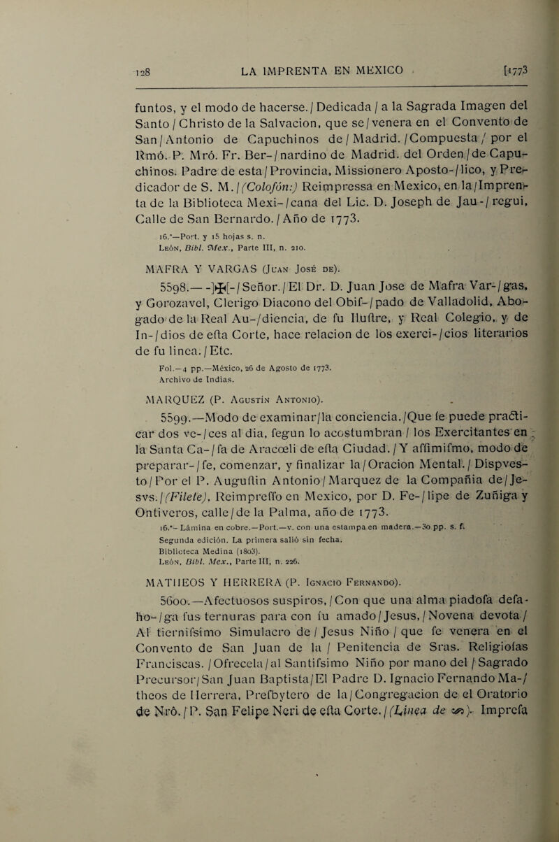 fuñios, y el modo de hacerse. / Dedicada / a la Sagrada Imagen del Santo / Ghristo de la Salvación, que se/venera en el Convento de San/Antonio de Capuchinos de / Madrid./Compuesta / por el Umó. P. Mró. Fr. Ber-/nardino de Madrid, del Orden/de Capu^ chinos. Padre de esta/Provincia, Missionero Aposto-/lico, y PrCr- dicador de S. M.l (Colofón:) Rcimpressa en México, en la/Imprenv ta de la Biblioteca Mexi-/cana del Lie. D. Joseph de Jau-/ regui, Calle de San Bernardo. / Año de 1778. 16.—Port. y i5 hojas s. n. León, Dibl. üiíex., Parte III, n. 210. MAFRA Y VARGAS (Juan José de). 5598. —Señor./'El Dr. D. Juan José de Mafra’Var-/gas, y Gorozavel, Clérigo Diácono del Obif-/pado de Valladolid, Abo^ gado'de la Real Au-/diencia, de fu Iluftre, y Real Colegio, y de In-/dios de eíta Corte, hace relación de los exerci-/cios literarios de fu linca. / Etc. Fol. —4 pp.—México, 26 de Agosto de 1773. Archivo de Indias. ¿MARQUEZ (P. Agustín Antonio). 5599. —Modo de examinar/la conciencia./Que íe puede praéti- car dos ve-/ces al dia, fegun lo acostumbran / los Exercitantes^en ; la Santa Ca-/fa de Aracoeli de eíta Ciudad. / Y affimifmo, modo dé preparar-/fe, comenzar, y finalizar la/Oración Mental. / Dispves- to/Por el P. Auguítin Antonio/Márquez de la Compañía de/Je- svs.j (Filete), Reimprefíb en México, por D. Fe-/lipe de Zuñiga y Ontiveros, calle/de la Palma, año de 1778. 16.Lámina en cobre.—Port.—v. con una estampa en madera.—3o pp. s. f-. Segunda edición. La primera salió sin fecha. Biblioteca Medina (i8o3). León, Bibl. Mex., Parte III, n. 226. MATIIEOS Y HERRERA (P. Ignacio Fernando). 5600. —Afectuosos suspiros, /Con que una alma piadofa defa- ho-/ga fus ternuras para con íu amado/Jesús,/Novena devota-/ Al tiernirsimo Simulacro de / Jesús Niño / que fe venera en el Convento de San Juan de la / Penitencia de Sras. Religioías Franciscas. / Ofrécela/al Santifsimo Niño por mano del / Sagrado Precursor/San Juan Baptista/El Padre D. Ignacio Fernando Ma-/ theos de Herrera, Prefbytero de la/Congregación de el Oratorio de Ni'ó. / P. San Felipe Neri de eíta Corte. / (Ltin^a de ). Imprcfa