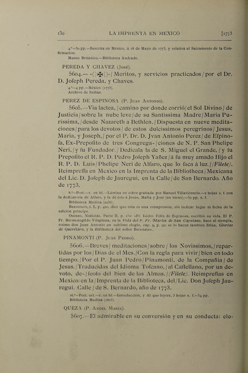 4.°—3ü pp.—Suscrita en México, á 18 de Mayo de 1773, y relativa al Sacramento de la Con¬ firmación. Museo Británico. —Biblioteca Andrade. PEREDA Y CIIAVEZ (José). 5604. -)-/Méritos, y servicios practicados/por el Dr. D. Jofeph Pereda, y Chaves. 4.°—4 pp.—México (1773). Archivo de Indias. PEREZ DE ESPINOSA (P. Juan Antonio). 5605. —Via lactea, / camino por donde corrió/el Sol ÍDivino/ de Justicia/sobre la nube leve/de su Santissima Madre/Alaria Pu- rissima,/desde Nazareth a Bethlen. / Dispuesta en nueve medita¬ ciones/para los devotos / de estos dulcissimos peregrinos/Jesús, Maria, y Joseph,/ por el P. Dr. D. Jvan Antonio Perez/ de Efpino- fa, Ex-Prepofito de tres Congrega-/ciones de N. P. San Phelipe Neri,/y fu Eundador./ Dedicala la de S. Miguel el Grande, / y íu Prepoíito el R. P. D. l^edro Joíeph YMñez /á fu muy amado Hijo el R. P. D. Luis/Phelipe Neri de Alfaro, que lo faca á Xnz.j(Filete). Reimpreffa en México en la Imprenta de la Pibliotheca/Mexicana del Lie. D. Jofeph de Jauregui, en la Calle/de San Bernardo. Año de 1773. 8.°—Port. —V. en bl.—Lámina en cobre g-rabada por Manuel Villavicencio.—2 hojas s. f. con la dedicatoria de Alfaro, y la de éste á Jesú.s, Mafia y José (en verso}.—ro pp. s. f. Biblioteca Medina (22cG). Beristain, i. i, p. 420, dice que esta es una reimpresión, sin indicar lugar ni fecha de la edición principe. OsoRiíS, Noticias, Parte II, p. i.-o; «I'r. Isidro Félix de Espinosa, escribió su vida. El P. Fr. Hermenegildo Vilaplana, en la Vida del P. Fr. i^íartí?! de San Cayetano, hace al ejempla. risimo don Juan Antonio un sublime elogio, cap. 9, p. 92; se lo hacen también Zeláa, Glorias de Querélaro, y la Biblioteca del señor Beristain».. PINAMONTI (P. Ju.\N Pedro). 5606. —Breves / meditaciones / sobre / los Xovissimos, / repar¬ tidas por los/Dias de el Mes./Con la regla para vivir/bien en todo tiempo. / Por el P. Juan lA'dro / Pinamonti, de la Compañía / de Jesús./Traducidas del Idioma Tofcano,/al Caílellano, por un de¬ voto, de-/feoío del bien délas Almas. //E/Ze/eJ. Reimprefías en México: en la/Imprenta de la Biblioteca, del/Lie. Don Jofeph Jau¬ regui. Calle / de S, Bernardo, año de 1773. 16.'—Port. orí.—V. en bl.—Introducción, y Al que leyere, 3 hojas s. f.—54 pp. Biblioteca Medina (i8o5). QUEZ.A (P. Angel María). 5G07.—El admirable en su conversión yen su conducta: elo-