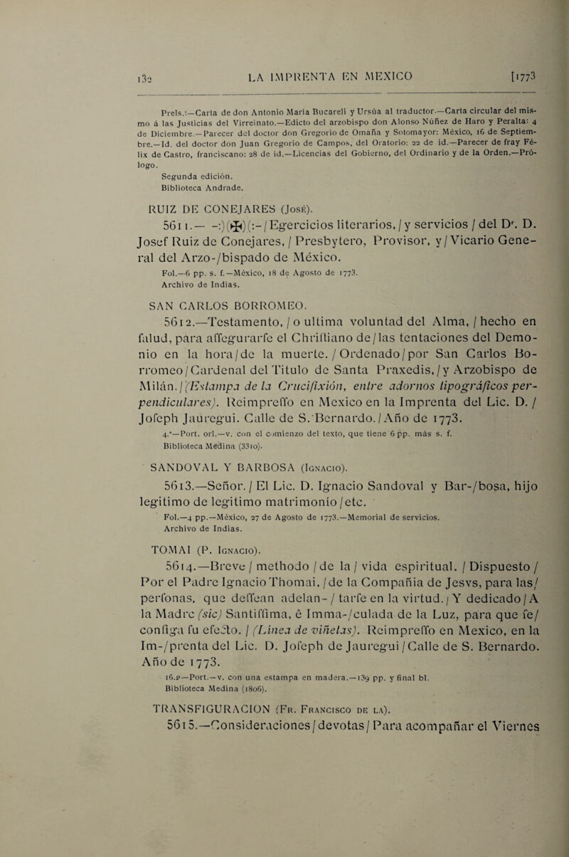 Prels.:—Carla de don Antonio María Bucareli y Ursúa al traductor—Carla circular del mis¬ mo a las Justicias del Virreinato.—Edicto del arzobispo don Alonso Núñez de Haro y Peralta: 4 de Diciembre.—Parecer del doctor don Gregorio de Omaña y Sotomayor: Mé.xico, iG de Septiem¬ bre.—Id. del doctor don Juan Gregorio de Campos, del Oratorio; 22 de id.—Parecer de fray Fé¬ lix de Castro, franciscano: 28 de id.—Licencias del Gobierno, del Ordinario y de la Orden.—Pró¬ logo. Segunda edición. Biblioteca Andrade. RUIZ DE CONEJARES (José). 56i 1.-0(® (•“/ Ejercicios literarios, / y servicios / del Da D. Josef Ruiz de Conejares, / Presbytero, Provisor, y/Vicario Gene¬ ral del Arzo-/bispado de México. Fol.—6 pp. s. f.—México, 18 de Agosto de 1778. Archivo de Indias. SAN CARLOS BORROMEO. 5612. —Testamento, / o ultima voluntad del Alma, / hecho en falud, para affegurarfe el Ghriítiano de/las tentaciones del Demo¬ nio en la hora/de la muerte. / Ordenado/por San Garlos Bo- rromeo/Cardenal del Titulo de Santa Práxedis,/y Arzobispo de ¡'(Estampa de la Crucifixión, entre adornos tipográficos per¬ pendiculares). ReimprelTo en México en la Imprenta del Lie. D. / JoCeph Jaurejui. Galle de S.'Bernardo./ Año de lyyS. 4.—Port. orí.—V. con el comienzo del texto, que tiene 6 pp. más s. f. Biblioteca Medina (33io). SANDOVAL Y BARBOSA (Ignacio). 5613. —Señor. / El Lie. D. Ignacio Sandoval y Bar-/bosa, hijo legitimo de legitimo matrimonio /etc. Fol.—4 pp.—México, 27 de Agosto de 1778.—Memorial deservicios. Archivo de Indias. TOMAI (P. Ignacio). 5614. —Brevü / methodo / de la / vida espiritual. / Dispuesto / Por el Padre Ignacio Thomai, / de la Compañía de Jesvs, para las/ períbnas, que delTean adelan-/ taiTe en la virtud. / Y dedicado/A la Madre fsicj Santiffima, é Imma-/culada de la Luz, para que fe/ configa fu efecto. / (Linea de viñetas). Reimpreffo en México, en la Im-/prenta del Lie. D. Jofeph de Jauregui / Galle de S. Bernardo. Año de 1773. 16.P—Port.—V. con una estampa en madera.—189 pp. y final bl. Biblioteca Medina (1806). TRANSFIGURACION (Fu. Francisco de la). 5615. —Consideraciones/devotas / Para acompañar el Viernes